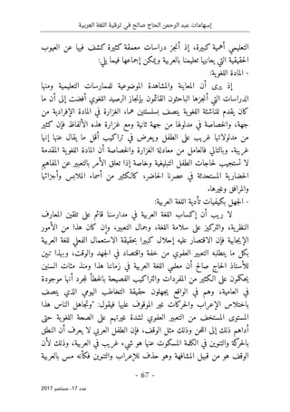 ‫ترقية‬ ‫في‬ ‫صالح‬ ‫الحاج‬ ‫الرحمن‬ ‫عبد‬ ‫إسهامات‬
‫العربية‬ ‫اللغة‬
- 67 -
‫ﻋﺪد‬
17
‫ﺳﺒﺘﻤﺒﺮ‬ ،
2017
‫كبيرة‬ ‫أهمية‬ ‫التعليمي‬
،
‫العيوب‬ ‫عن‬ ‫فيها‬ ‫كشف‬ ‫كثيرة‬ ‫معمقة‬ ‫دراسات‬ ‫جز‬‫ن‬‫أ‬ ‫إذ‬
:‫يلي‬ ‫فيما‬ ‫إجماعها‬ ‫ويمكن‬ ‫بالعربية‬ ‫تعليمنا‬ ‫يعانيها‬ ‫التي‬ ‫حقيقية‬‫ل‬‫ا‬
-
:‫ية‬‫اللغو‬ ‫المادة‬
‫والمشاهدة‬ ‫المعاينة‬ ‫أن‬ ‫يرى‬ ‫إذ‬
‫التعليمية‬ ‫للممارسات‬ ‫الموضوعية‬
‫ومنها‬
‫بإن‬ ‫القائمون‬ ‫الباحثون‬ ‫جزها‬‫ن‬‫أ‬ ‫التي‬ ‫الدراسات‬
‫ما‬ ‫أن‬ ‫إلى‬ ‫أفضت‬ ‫اللغوي‬ ‫الرصيد‬ ‫جاز‬
‫هما‬ ‫بسلسلتين‬ ‫يتصف‬ ‫ية‬‫اللغو‬ ‫للناشئة‬ ‫يقدم‬ ‫كان‬
،
‫من‬ ‫الإفرادية‬ ‫المادة‬ ‫في‬ ‫الغزارة‬
‫كثير‬ ‫فإن‬ ‫الألفاظ‬ ‫هذه‬ ‫غزارة‬ ‫ومع‬ ‫ثانية‬ ‫جهة‬ ‫من‬ ‫مدلولها‬ ‫في‬ ‫خصاصة‬‫ل‬‫وا‬ ،‫جهة‬
‫إنها‬ ‫عنها‬ ‫يقال‬ ‫ما‬ ‫أقل‬ ‫تراكيب‬ ‫في‬ ‫يعرض‬‫و‬ ‫الطفل‬ ‫على‬ ‫غريب‬ ‫مدلولاتها‬ ‫من‬
.‫غريبة‬
‫وبالتا‬
‫المقدمة‬ ‫ية‬‫اللغو‬ ‫المادة‬ ‫أن‬ ‫خصاصة‬‫ل‬‫وا‬ ‫الغزارة‬ ‫معادلة‬ ‫من‬ ‫فالعامل‬ ‫لي‬
‫المفاهيم‬ ‫عن‬ ‫بالتعبير‬ ‫الأمر‬ ‫تعلق‬ ‫إذا‬ ‫وخاصة‬ ‫التبليغية‬ ‫الطفل‬ ‫حاجات‬‫ل‬ ‫تستجيب‬ ‫لا‬
‫وأجزائها‬ ‫الملابس‬ ‫أسماء‬ ‫من‬ ‫كالـكثير‬ ،‫حاضر‬‫ل‬‫ا‬ ‫عصرنا‬ ‫في‬ ‫المستحدثة‬ ‫ية‬‫حضار‬‫ل‬‫ا‬
.‫وغيرها‬ ‫والمرافق‬
-
‫ال‬ ‫اللغة‬ ‫تأدية‬ ‫بكيفيات‬ ‫جهل‬‫ل‬‫ا‬
:‫عربية‬
‫المعارف‬ ‫تلقين‬ ‫على‬ ‫قائم‬ ‫مدارسنا‬ ‫في‬ ‫العربية‬ ‫اللغة‬ ‫إكساب‬ ‫أن‬ ‫ريب‬ ‫لا‬
‫ال‬
‫اللغة‬ ‫سلامة‬ ‫على‬ ‫والتركيز‬ ،‫ية‬‫نظر‬
،
‫الأمور‬ ‫من‬ ‫هذا‬ ‫كان‬ ‫وإن‬ ،‫التعبير‬ ‫وجمال‬
‫حقيقة‬‫ب‬ ‫كبيرا‬ ‫إحلال‬ ‫عليه‬ ‫الاقتصار‬ ‫فإن‬ ‫جابية‬‫ي‬‫الإ‬
‫العربية‬ ‫للغة‬ ‫الفعلي‬ ‫الاستعمال‬
‫العفوي‬ ‫التعبير‬ ‫يتطلبه‬ ‫ما‬ ‫بكل‬
‫خفة‬ ‫من‬
،‫والوقت‬ ‫جهد‬‫ل‬‫ا‬ ‫في‬ ‫واقتصاد‬
‫وبهذا‬
‫تبېن‬
‫السنين‬ ‫مئات‬ ‫ومنذ‬ ‫هذا‬ ‫زماننا‬ ‫في‬ ‫العربية‬ ‫اللغة‬ ‫معلمي‬ ‫أن‬ ‫صالح‬ ‫حاج‬‫ل‬‫ا‬ ‫للأستاذ‬
‫موجودة‬ ‫أنها‬ ‫جرد‬‫م‬‫ل‬ ‫خطأ‬‫ل‬‫با‬ ‫الفصيحة‬ ‫والتراكيب‬ ‫المفردات‬ ‫من‬ ‫الـكثير‬ ‫على‬ ‫حكمون‬‫ي‬
‫يتصف‬ ‫الذي‬ ‫اليومي‬ ‫التخاطب‬ ‫حقيقة‬ ‫جهلون‬‫ي‬ ‫الواقع‬ ‫في‬ ‫وهم‬ ،‫العامية‬ ‫في‬
‫ال‬ ‫باختلاس‬
:‫فيقول‬ ‫عليها‬ ‫الموقوف‬ ‫غير‬ ‫حركات‬‫ل‬‫وا‬ ‫إعراب‬
‫هذا‬ ‫الناس‬ ‫جاهل‬‫ت‬‫"و‬
‫حتى‬ ‫ية‬‫اللغو‬ ‫الصحة‬ ‫على‬ ‫غيرتهم‬ ‫لشدة‬ ‫العفوي‬ ‫التعبير‬ ‫من‬ ‫المستخف‬ ‫المستوى‬
‫النطق‬ ‫أن‬ ‫يعرف‬ ‫لا‬ ‫العربي‬ ‫الطفل‬ ‫فإن‬ ،‫الوقف‬ ‫مثل‬ ‫وذلك‬ ‫حن‬‫ل‬‫ال‬ ‫إلى‬ ‫ذلك‬ ‫أداهم‬
‫العرب‬ ‫في‬ ‫غريب‬ ‫شيء‬ ‫هو‬ ‫عنها‬ ‫المسكوت‬ ‫الكلمة‬ ‫في‬ ‫والتنوين‬ ‫كة‬
‫حر‬‫ل‬‫با‬
‫ية‬
،
‫لأن‬ ‫وذلك‬
‫بالعربية‬ ‫مس‬ ‫فكأنه‬ ‫والتنوين‬ ‫للإعراب‬ ‫حذف‬ ‫وهو‬ ‫المشافهة‬ ‫قبيل‬ ‫من‬ ‫هو‬ ‫الوقف‬
 
