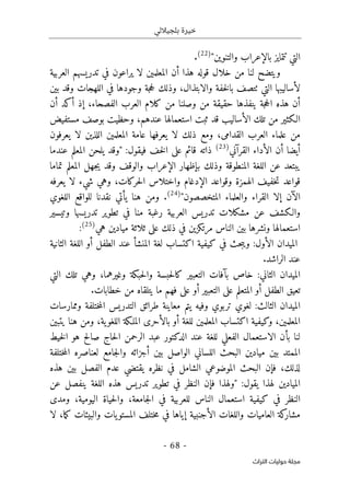 ‫بلجياللي‬ ‫خيرة‬
- 68 -
‫اﻟﺘﺮاث‬ ‫ﺣﻮﻟﻴﺎت‬ ‫ﻣﺠﻠﺔ‬
"‫والتنوين‬ ‫بالإعراب‬ ‫تتمايز‬ ‫التي‬
)
22
(
.
‫العربية‬ ‫تدريسهم‬ ‫في‬ ‫يراعون‬ ‫لا‬ ‫المعلمين‬ ‫أن‬ ‫هذا‬ ‫قوله‬ ‫خلال‬ ‫من‬ ‫لنا‬ ‫ويتضح‬
‫التي‬ ‫لأساليبها‬
‫ٺت‬
،‫والابتذال‬ ‫خفة‬‫ل‬‫با‬ ‫صف‬
‫و‬
‫ذلك‬
‫وقد‬ ‫اللهجات‬ ‫في‬ ‫وجودها‬ ‫جة‬‫ح‬‫ل‬
‫بين‬
،‫الفصحاء‬ ‫العرب‬ ‫كلام‬ ‫من‬ ‫وصلنا‬ ‫من‬ ‫حقيقة‬ ‫ينفذها‬ ‫جة‬‫ح‬‫ال‬ ‫هذه‬ ‫أن‬
‫أن‬ ‫أكد‬ ‫إذ‬
‫مستفيض‬ ‫بوصف‬ ‫وحظيت‬ ،‫عندهم‬ ‫استعمالها‬ ‫ثبت‬ ‫قد‬ ‫الأساليب‬ ‫تلك‬ ‫من‬ ‫الـكثير‬
‫القدامى‬ ‫العرب‬ ‫علماء‬ ‫من‬
،
‫يعرفون‬ ‫لا‬ ‫اللذين‬ ‫المعلمين‬ ‫عامة‬ ‫يعرفها‬ ‫لا‬ ‫ذلك‬ ‫ومع‬
‫القرآني‬ ‫الأداء‬ ‫أن‬ ‫أيضا‬
)
23
(
‫خف‬‫ل‬‫ا‬ ‫على‬ ‫قائم‬ ‫ذاته‬
‫ف‬
:‫يقول‬
‫عندما‬ ‫المعلم‬ ‫يلحن‬ ‫"وقد‬
‫تماما‬ ‫المعلم‬ ‫جهل‬‫ي‬ ‫وقد‬ ‫والوقف‬ ‫الإعراب‬ ‫بإظهار‬ ‫وذلك‬ ‫المنطوقة‬ ‫اللغة‬ ‫عن‬ ‫يبتعد‬
‫حركات‬‫ل‬‫ا‬ ‫واختلاس‬ ‫الإدغام‬ ‫وقواعد‬ ‫الهمزة‬ ‫خفيف‬‫ت‬ ‫قواعد‬
،
‫يعرفه‬ ‫لا‬ ‫شيء‬ ‫وهي‬
‫المتخصصون‬ ‫والعلماء‬ ‫القراء‬ ‫إلا‬ ‫الآن‬
"
)
24
(
.
‫و‬
‫هنا‬ ‫من‬
‫يأتي‬
‫اللغوي‬ ‫للواقع‬ ‫نقدنا‬
‫م‬ ‫عن‬ ‫والـكشف‬
‫وتيسير‬ ‫تدريسها‬ ‫تطوير‬ ‫في‬ ‫منا‬ ‫رغبة‬ ‫العربية‬ ‫تدريس‬ ‫شكلات‬
‫هي‬ ‫ميادين‬ ‫ثلاثة‬ ‫على‬ ‫ذلك‬ ‫في‬ ‫مرتكزين‬ ‫الناس‬ ‫بين‬ ‫ونشرها‬ ‫استعمالها‬
)
25
(
:
‫الثانية‬ ‫اللغة‬ ‫أو‬ ‫الطفل‬ ‫عند‬ ‫المنشأ‬ ‫لغة‬ ‫اكتساب‬ ‫كيفية‬ ‫في‬ ‫حث‬‫ب‬‫وي‬ :‫الأول‬ ‫الميدان‬
.‫الراشد‬ ‫عند‬
‫حبك‬‫ل‬‫وا‬ ‫حبسة‬‫ل‬‫كا‬ ‫التعبير‬ ‫بآفات‬ ‫خاص‬ :‫الثاني‬ ‫الميدان‬
‫وغيرهما‬ ‫ة‬
،
‫التي‬ ‫تلك‬ ‫وهي‬
.‫خطابات‬ ‫من‬ ‫يتلقاه‬ ‫ما‬ ‫فهم‬ ‫على‬ ‫أو‬ ‫التعبير‬ ‫على‬ ‫المتعلم‬ ‫أو‬ ‫الطفل‬ ‫تعيق‬
‫وممارسات‬ ‫ختلفة‬‫م‬‫ال‬ ‫التدريس‬ ‫طرائق‬ ‫معاينة‬ ‫يتم‬ ‫وفيه‬ ‫تربوي‬ ‫لغوي‬ :‫الثالث‬ ‫الميدان‬
‫المعلمين‬ ‫اكتساب‬ ‫وكيفية‬ ،‫المعلمين‬
،‫ية‬‫اللغو‬ ‫الملـكة‬ ‫بالأحرى‬ ‫أو‬ ‫للغة‬
‫يتبين‬ ‫هنا‬ ‫ومن‬
‫الاس‬ ‫بأن‬ ‫لنا‬
‫خيط‬‫ل‬‫ا‬ ‫هو‬ ‫صالح‬ ‫حاج‬‫ل‬‫ا‬ ‫الرحمن‬ ‫عبد‬ ‫الدكتور‬ ‫عند‬ ‫للغة‬ ‫الفعلي‬ ‫تعمال‬
‫ختلفة‬‫م‬‫ال‬ ‫لعناصره‬ ‫جامع‬‫ل‬‫وا‬ ‫أجزائه‬ ‫بين‬ ‫الواصل‬ ‫اللساني‬ ‫البحث‬ ‫ميادين‬ ‫بين‬ ‫الممتد‬
‫لذلك‬
،
‫هذه‬ ‫بين‬ ‫الفصل‬ ‫عدم‬ ‫يقتضي‬ ‫نظره‬ ‫في‬ ‫الشامل‬ ‫الموضوعي‬ ‫البحث‬ ‫فإن‬
:‫يقول‬ ‫لهذا‬ ‫الميادين‬
‫هذه‬ ‫تدريس‬ ‫تطوير‬ ‫في‬ ‫النظر‬ ‫فإن‬ ‫"ولهذا‬
‫عن‬ ‫ينفصل‬ ‫اللغة‬
‫اليومية‬ ‫حياة‬‫ل‬‫وا‬ ،‫جامعة‬‫ل‬‫ا‬ ‫في‬ ‫للعربية‬ ‫الناس‬ ‫استعمال‬ ‫كيفية‬ ‫في‬ ‫النظر‬
،
‫ومدى‬
‫ما‬‫ك‬ ‫والبيئات‬ ‫يات‬‫المستو‬ ‫ختلف‬‫م‬ ‫في‬ ‫إياها‬ ‫الأجنبية‬ ‫واللغات‬ ‫العاميات‬ ‫كة‬
‫مشار‬
،
‫لا‬
 