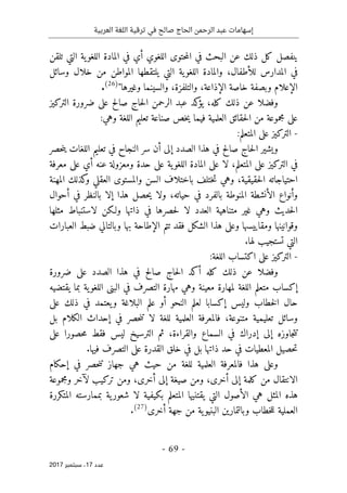 ‫ترقية‬ ‫في‬ ‫صالح‬ ‫الحاج‬ ‫الرحمن‬ ‫عبد‬ ‫إسهامات‬
‫العربية‬ ‫اللغة‬
- 69 -
‫ﻋﺪد‬
17
‫ﺳﺒﺘﻤﺒﺮ‬ ،
2017
‫تلقن‬ ‫التي‬ ‫ية‬‫اللغو‬ ‫المادة‬ ‫في‬ ‫أي‬ ‫اللغوي‬ ‫حتوى‬‫م‬‫ال‬ ‫في‬ ‫البحث‬ ‫عن‬ ‫ذلك‬ ‫كل‬ ‫ينفصل‬
‫للأطفال‬ ‫المدارس‬ ‫في‬
،
‫والم‬
‫وسائل‬ ‫خلال‬ ‫من‬ ‫المواطن‬ ‫يلتقطها‬ ‫التي‬ ‫ية‬‫اللغو‬ ‫ادة‬
‫الإذاعة‬ ‫خاصة‬ ‫وبصفة‬ ‫الإعلام‬
،
‫والتلفزة‬
،
"‫وغيرها‬ ‫والسينما‬
)
26
(
.
‫كله‬ ‫ذلك‬ ‫عن‬ ‫وفضلا‬
،
‫كد‬
‫يؤ‬
‫التركيز‬ ‫ضرورة‬ ‫على‬ ‫صالح‬ ‫حاج‬‫ل‬‫ا‬ ‫الرحمن‬ ‫عبد‬
:‫وهي‬ ‫اللغة‬ ‫تعليم‬ ‫صناعة‬ ‫خص‬‫ي‬ ‫فيما‬ ‫العلمية‬ ‫حقائق‬‫ل‬‫ا‬ ‫من‬ ‫مجموعة‬ ‫على‬
-
:‫المتعلم‬ ‫على‬ ‫التركيز‬
‫و‬
‫حصر‬‫ن‬‫ي‬ ‫اللغات‬ ‫تعليم‬ ‫في‬ ‫النجاح‬ ‫سر‬ ‫أن‬ ‫إلى‬ ‫الصدد‬ ‫هذا‬ ‫في‬ ‫صالح‬ ‫حاج‬‫ل‬‫ا‬ ‫يشير‬
‫المتعلم‬ ‫على‬ ‫التركيز‬ ‫في‬
،
‫معرفة‬ ‫على‬ ‫أي‬ ‫عنه‬ ‫ومعزولة‬ ‫حدة‬ ‫على‬ ‫ية‬‫اللغو‬ ‫المادة‬ ‫على‬ ‫لا‬
‫حقيقية‬‫ل‬‫ا‬ ‫احتياجاته‬
،
‫المهنة‬ ‫كذلك‬
‫و‬ ‫العقلي‬ ‫والمستوى‬ ‫السن‬ ‫باختلاف‬ ‫ختلف‬‫ت‬ ‫وهي‬
‫حيات‬ ‫في‬ ‫بالفرد‬ ‫المنوطة‬ ‫الأنشطة‬ ‫وأنواع‬
‫ه‬
،
‫أحوال‬ ‫في‬ ‫بالنظر‬ ‫إلا‬ ‫هذا‬ ‫حصل‬‫ي‬ ‫ولا‬
‫مثلها‬ ‫لاستنباط‬ ‫ولـكن‬ ‫ذاتها‬ ‫في‬ ‫حصرها‬‫ل‬ ‫لا‬ ‫العدد‬ ‫متناهية‬ ‫غير‬ ‫وهي‬ ‫حديث‬‫ل‬‫ا‬
‫العبارات‬ ‫ضبط‬ ‫وبالتالي‬ ‫بها‬ ‫الإطاحة‬ ‫تتم‬ ‫فقد‬ ‫الشكل‬ ‫هذا‬ ‫وعلى‬ ‫ومقاييسها‬ ‫وقوانينها‬
.‫لها‬ ‫تستجيب‬ ‫التي‬
-
‫على‬ ‫التركيز‬
:‫اللغة‬ ‫اكتساب‬
‫و‬
‫صال‬ ‫حاج‬‫ل‬‫ا‬ ‫أكد‬ ‫كله‬ ‫ذلك‬ ‫عن‬ ‫فضلا‬
‫ضرورة‬ ‫على‬ ‫الصدد‬ ‫هذا‬ ‫في‬ ‫ح‬
‫يقتضيه‬ ‫بما‬ ‫ية‬‫اللغو‬ ‫البنى‬ ‫في‬ ‫التصرف‬ ‫مهارة‬ ‫وهي‬ ‫معينة‬ ‫لمهارة‬ ‫اللغة‬ ‫متعلم‬ ‫إكساب‬
‫على‬ ‫ذلك‬ ‫في‬ ‫يعتمد‬‫و‬ ‫البلاغة‬ ‫علم‬ ‫أو‬ ‫النحو‬ ‫لعلم‬ ‫إكسابا‬ ‫وليس‬ ‫خطاب‬‫ل‬‫ا‬ ‫حال‬
‫متنوعة‬ ‫تعليمية‬ ‫وسائل‬
،
‫بل‬ ‫الكلام‬ ‫إحداث‬ ‫في‬ ‫حصر‬‫ن‬‫ت‬ ‫لا‬ ‫للغة‬ ‫العلمية‬ ‫فالمعرفة‬
‫إدرا‬ ‫إلى‬ ‫جاوزه‬‫ت‬‫ت‬
‫على‬ ‫حصورا‬‫م‬ ‫فقط‬ ‫ليس‬ ‫الترسيخ‬ ‫ثم‬ ،‫والقراءة‬ ‫السماع‬ ‫في‬ ‫ك‬
.‫فيها‬ ‫التصرف‬ ‫على‬ ‫القدرة‬ ‫خلق‬ ‫في‬ ‫بل‬ ‫ذاتها‬ ‫حد‬ ‫في‬ ‫المعطيات‬ ‫حصيل‬‫ت‬
‫إحكام‬ ‫في‬ ‫حصر‬‫ن‬‫ت‬ ‫جهاز‬ ‫هي‬ ‫حيث‬ ‫من‬ ‫للغة‬ ‫العلمية‬ ‫فالمعرفة‬ ‫هذا‬ ‫وعلى‬
‫أخرى‬ ‫إلى‬ ‫كلمة‬ ‫من‬ ‫الانتقال‬
،
‫ومجموعة‬ ‫لآخر‬ ‫تركيب‬ ‫ومن‬ ،‫أخرى‬ ‫إلى‬ ‫صيغة‬ ‫ومن‬
‫هي‬ ‫المثل‬ ‫هذه‬
‫المتكررة‬ ‫بممارسته‬ ‫ية‬‫شعور‬ ‫لا‬ ‫بكيفية‬ ‫المتعلم‬ ‫يقتنيها‬ ‫التي‬ ‫الأصول‬
‫أخرى‬ ‫جهة‬ ‫من‬ ‫ية‬‫البنيو‬ ‫وبالتمارين‬ ‫خطاب‬‫ل‬‫ل‬ ‫العملية‬
)
27
(
.
 