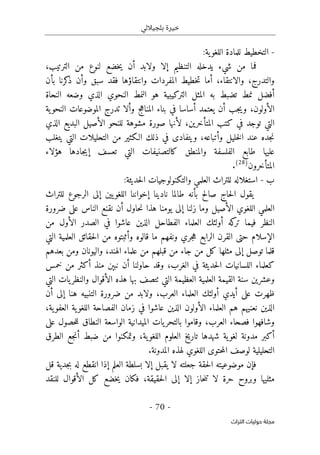 ‫بلجياللي‬ ‫خيرة‬
- 70 -
‫اﻟﺘﺮاث‬ ‫ﺣﻮﻟﻴﺎت‬ ‫ﻣﺠﻠﺔ‬
-
:‫ية‬‫اللغو‬ ‫للمادة‬ ‫التخطيط‬
‫ف‬
‫ولا‬ ‫إلا‬ ‫التنظيم‬ ‫يدخله‬ ‫شيء‬ ‫من‬ ‫ما‬
،‫الترتيب‬ ‫من‬ ‫لنوع‬ ‫خضع‬‫ي‬ ‫أن‬ ‫بد‬
‫والتدرج‬
،
‫والانتقاء‬
،
‫سب‬ ‫فقد‬ ‫وانتقاؤها‬ ‫المفردات‬ ‫خطيط‬‫ت‬ ‫أما‬
‫كرنا‬
‫ذ‬ ‫وأن‬ ‫ق‬
‫بأن‬
‫النحاة‬ ‫وضعه‬ ‫الذي‬ ‫النحوي‬ ‫النمط‬ ‫هو‬ ‫التركيبية‬ ‫المثل‬ ‫به‬ ‫تضبط‬ ‫نمط‬ ‫أفضل‬
‫الأولون‬
،
‫ية‬‫النحو‬ ‫الموضوعات‬ ‫تدرج‬ ‫وألا‬ ‫المناهج‬ ‫بناء‬ ‫في‬ ‫أساسا‬ ‫يعتمد‬ ‫أن‬ ‫جب‬‫ي‬‫و‬
‫المتأخرين‬ ‫كتب‬ ‫في‬ ‫توجد‬ ‫التي‬
،
‫الذي‬ ‫البديع‬ ‫الأصيل‬ ‫للنحو‬ ‫مشوهة‬ ‫صورة‬ ‫لأنها‬
‫ويتفاد‬ ،‫وأتباعه‬ ‫خليل‬‫ل‬‫ا‬ ‫عند‬ ‫جده‬‫ن‬
‫يتغلب‬ ‫التي‬ ‫التحليلات‬ ‫من‬ ‫الـكثير‬ ‫ذلك‬ ‫في‬ ‫ى‬
‫هؤلاء‬ ‫جادها‬‫ي‬‫إ‬ ‫تعسف‬ ‫التي‬ ‫كالتصنيفات‬ ‫والمنطق‬ ‫الفلسفة‬ ‫طابع‬ ‫عليها‬
‫المتأخرون‬
)
28
(
.
‫ب‬
-
‫ل‬ ‫استغلاله‬
‫و‬ ‫العلمي‬ ‫لتراث‬
‫ال‬
‫تكنولوجيا‬
‫ت‬
:‫حديثة‬‫ل‬‫ا‬
‫للتراث‬ ‫الرجوع‬ ‫إلى‬ ‫يين‬‫اللغو‬ ‫إخواننا‬ ‫نادينا‬ ‫طالما‬ ‫بأنه‬ ‫صالح‬ ‫حاج‬‫ل‬‫ا‬ ‫يقول‬
‫الأصي‬ ‫اللغوي‬ ‫العلمي‬
‫ضرورة‬ ‫على‬ ‫الناس‬ ‫نقنع‬ ‫أن‬ ‫حاول‬‫ن‬ ‫هذا‬ ‫يومنا‬ ‫إلى‬ ‫زلنا‬ ‫وما‬ ‫ل‬
‫الفطاحل‬ ‫العلماء‬ ‫أولئك‬ ‫كه‬
‫تر‬ ‫فيما‬ ‫النظر‬
‫من‬ ‫الأول‬ ‫الصدر‬ ‫في‬ ‫عاشوا‬ ‫الذين‬
‫التي‬ ‫العلمية‬ ‫حقائق‬‫ل‬‫ا‬ ‫من‬ ‫وأثبتوه‬ ‫قالوه‬ ‫ما‬ ‫ونفهم‬ ‫جري‬‫ه‬ ‫الرابع‬ ‫القرن‬ ‫حتى‬ ‫الإسلام‬
‫و‬ ،‫الهند‬ ‫علماء‬ ‫من‬ ‫قبلهم‬ ‫من‬ ‫جاء‬ ‫من‬ ‫كل‬ ‫مثلها‬ ‫إلى‬ ‫توصل‬ ‫قلما‬
‫بعدهم‬ ‫ومن‬ ‫اليونان‬
‫الغرب‬ ‫في‬ ‫حديثة‬‫ل‬‫ا‬ ‫اللسانيات‬ ‫كعلماء‬
،
‫خمس‬ ‫من‬ ‫أكثر‬ ‫منذ‬ ‫نبېن‬ ‫أن‬ ‫حاولنا‬ ‫وقد‬
‫التي‬ ‫العظيمة‬ ‫العلمية‬ ‫القيمة‬ ‫سنة‬ ‫وعشرين‬
‫ٺت‬
‫التي‬ ‫يات‬‫والنظر‬ ‫الأقوال‬ ‫هذه‬ ‫بها‬ ‫صف‬
،‫العرب‬ ‫العلماء‬ ‫أولئك‬ ‫أيدي‬ ‫على‬ ‫ظهرت‬
‫أن‬ ‫إلى‬ ‫هنا‬ ‫التنبيه‬ ‫ضرورة‬ ‫من‬ ‫ولابد‬
‫العلماء‬ ‫هم‬ ‫نعنيهم‬ ‫الذين‬
‫ية‬‫العفو‬ ‫ية‬‫اللغو‬ ‫الفصاحة‬ ‫زمان‬ ‫في‬ ‫عاشوا‬ ‫الذين‬ ‫الأولون‬
،
‫العرب‬ ‫فصحاء‬ ‫وشافهوا‬
،
‫على‬ ‫حصول‬‫ل‬‫ل‬ ‫النطاق‬ ‫الواسعة‬ ‫الميدانية‬ ‫يات‬‫بالتحر‬ ‫وقاموا‬
‫الطرق‬ ‫جع‬‫ن‬‫أ‬ ‫ضبط‬ ‫من‬ ‫وتمكنوا‬ ،‫ية‬‫اللغو‬ ‫العلوم‬ ‫تاريخ‬ ‫شهدها‬ ‫ية‬‫لغو‬ ‫مدونة‬ ‫أكبر‬
.‫المدونة‬ ‫لهذه‬ ‫اللغوي‬ ‫حتوى‬‫م‬‫ال‬ ‫لوصف‬ ‫التحليلية‬
‫ا‬ ‫موضوعيته‬ ‫فإن‬
‫قل‬ ‫جدية‬‫ب‬ ‫له‬ ‫انقطع‬ ‫إذا‬ ‫العلم‬ ‫بسلطة‬ ‫إلا‬ ‫يقبل‬ ‫لا‬ ‫جعلته‬ ‫حقة‬‫ل‬
‫حقيقة‬‫ل‬‫ا‬ ‫إلى‬ ‫إلا‬ ‫حاز‬‫ن‬‫ت‬ ‫لا‬ ‫حرة‬ ‫وبروح‬ ‫مثليها‬
،
‫للنقد‬ ‫الأقوال‬ ‫كل‬ ‫خضع‬‫ي‬ ‫فكان‬
 