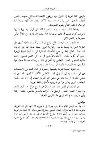 ‫بلجياللي‬ ‫خيرة‬
- 72 -
‫اﻟﺘﺮاث‬ ‫ﺣﻮﻟﻴﺎت‬ ‫ﻣﺠﻠﺔ‬
‫تطوير‬ ‫تستوجب‬ ‫التي‬ ‫المتبعة‬ ‫المنهجية‬ ‫يغيروا‬ ‫لم‬ ‫منهم‬ ‫القليل‬ ‫إلا‬ ‫العربية‬ ‫اللغة‬ ‫دارسي‬
‫س‬ ‫من‬ ‫تزيد‬ ‫أنها‬ ‫رغم‬ ‫البحث‬ ‫أدوات‬
‫يلج‬‫و‬ ‫جهد‬‫ل‬‫ا‬ ‫من‬ ‫وتقلل‬ ‫جاز‬‫ن‬‫الإ‬ ‫رعة‬
‫إليها‬ ‫أ‬
‫ال‬ ‫وتقويم‬ ‫النتائج‬ ‫لاختبار‬ ‫الباحث‬
.‫معلومات‬
‫و‬
‫لذلك‬ ‫ختاما‬
،
‫و‬
‫تقديمها‬ ‫بضرورة‬ ‫ارتأينا‬ ‫التي‬ ‫النقاط‬ ‫لأهم‬ ‫استعراضنا‬ ‫بعد‬
‫و‬
‫يمكن‬ ‫النتائج‬ ‫من‬ ‫مجموعة‬ ‫إلى‬ ‫خلصنا‬ ‫هذا‬ ‫موضوعنا‬ ‫قالب‬ ‫في‬ ‫تصب‬ ‫كونها‬ ‫عرضها‬
‫النحو‬ ‫على‬ ‫حصرها‬
‫الاتي‬
:
‫لسانيا‬ ‫يا‬‫لغو‬ ‫صالح‬ ‫حاج‬‫ل‬‫ا‬ ‫الرحمن‬ ‫عبد‬ ‫العلامة‬ ‫يعد‬
‫أ‬
‫على‬ ‫كبرى‬‫فاعلية‬ ‫حدث‬
‫بص‬ ‫جزائري‬‫ل‬‫ا‬ ‫القارئ‬
‫خاصة‬ ‫فة‬
،
‫والقارئ‬
.‫عامة‬ ‫بصفة‬ ‫العربي‬
‫بأن‬ ‫له‬ ‫تبېن‬ ‫لقد‬
‫اليومية‬ ‫حياة‬‫ل‬‫ا‬ ‫تستلزمها‬ ‫التي‬ ‫خطابية‬‫ل‬‫ا‬ ‫الأحوال‬ ‫جميع‬ ‫في‬ ‫للغة‬ ‫العقلي‬ ‫الاستعمال‬
‫الأول‬ ‫المقياس‬ ‫يكون‬ ‫أن‬ ‫ينبغي‬
‫و‬
.‫تعليمي‬ ‫جتمع‬‫م‬ ‫أي‬ ‫بناء‬ ‫في‬ ‫الأساسي‬
‫و‬
‫شدة‬
‫حاو‬ ‫معمقة‬ ‫دراسات‬ ‫ذلك‬ ‫في‬ ‫جز‬‫ن‬‫أ‬ ‫إذ‬ ‫التعليمي‬ ‫جانب‬‫ل‬‫با‬ ‫القصوى‬ ‫عنايته‬
‫فيها‬ ‫ل‬
.‫للعربية‬ ‫تعليمنا‬ ‫يعانيها‬ ‫التي‬ ‫حقيقية‬‫ل‬‫ا‬ ‫العيوب‬ ‫عن‬ ‫الـكشف‬
‫للعربية‬ ‫الضيقة‬ ‫النظرة‬ ‫إن‬
‫و‬
‫تعليمها‬
‫و‬
،‫الاستعمال‬ ‫من‬ ‫حدد‬‫م‬ ‫جال‬‫م‬ ‫في‬ ‫حصرها‬
.‫الـكبرى‬ ‫الأهمية‬ ‫التعليمي‬ ‫جانب‬‫ل‬‫ل‬ ‫يولي‬ ‫أن‬ ‫إلى‬ ‫به‬ ‫دفعت‬ ‫التي‬ ‫هي‬
‫له‬ ‫تبېن‬ ‫لقد‬
‫جهلون‬‫ي‬ ‫العربية‬ ‫اللغة‬ ‫معلمي‬ ‫جل‬ ‫بأن‬ ‫الواسعة‬ ‫عبقريته‬ ‫بفضل‬
‫حقيقة‬ ‫هذا‬ ‫زماننا‬ ‫في‬
‫اليومي‬ ‫التخاطب‬
‫و‬
.‫العربية‬ ‫اللغة‬ ‫لأساليب‬ ‫تدريسهم‬ ‫في‬ ‫يراعون‬ ‫لا‬
‫الممتد‬ ‫خيط‬‫ل‬‫ا‬ ‫هو‬ ‫صالح‬ ‫حاج‬‫ل‬‫ا‬ ‫الرحمن‬ ‫عبد‬ ‫عند‬ ‫للغة‬ ‫الفعلي‬ ‫الاستعمال‬ ‫إن‬
‫أجزائه‬ ‫بين‬ ‫الواصل‬ ‫اللساني‬ ‫البحث‬ ‫ميادين‬ ‫بين‬
،
‫و‬
،‫ختلفة‬‫م‬‫ال‬ ‫لعناصره‬ ‫جامع‬‫ل‬‫ا‬
‫و‬
‫لهذا‬
‫الم‬ ‫هذه‬ ‫بين‬ ‫الفصل‬ ‫عدم‬ ‫بضرورة‬ ‫رأى‬
.‫المعرفية‬ ‫يادين‬
:‫هوامش‬
1
-
‫في‬ ‫وهران‬ ‫بمدينة‬ ‫صالح‬ ‫حاج‬‫ل‬‫ا‬ ‫الرحمن‬ ‫عبد‬ ‫ولد‬
8
‫يليه‬‫جو‬
1927
،‫العربية‬ ‫اللغة‬ ‫أتقن‬ ،‫م‬
‫العربية‬ ‫بعلم‬ ‫اتصاله‬ ‫كان‬ ‫وهناك‬ ‫مصر‬ ‫إلى‬ ‫سافر‬ ،‫السياسي‬ ‫النضال‬ ‫في‬ ‫مبكرة‬ ‫جد‬ ‫فترة‬ ‫منذ‬ ‫خرط‬‫ن‬‫وا‬
‫وب‬
‫كتا‬
‫عينه‬ ‫وقد‬ ‫العربي‬ ‫الأنترنت‬ ‫مشروع‬ ‫جازاته‬‫ن‬‫إ‬ ‫أعظم‬ ‫ومن‬ ،‫يه‬‫سيبو‬ ‫ب‬
‫العزيز‬ ‫عبد‬ ‫الرئيس‬
‫سنة‬ ‫العربية‬ ‫للغة‬ ‫جزائري‬‫ل‬‫ا‬ ‫للمجمع‬ ‫رئيسا‬ ‫بوتفليقة‬
2000
‫العربية‬ ‫جاميع‬‫م‬‫ال‬ ‫بكل‬ ‫عضو‬ ‫وهو‬ ،‫م‬
.‫وبغداد‬ ،‫وعمان‬ ‫دمشق‬ :‫يقة‬‫العر‬
 