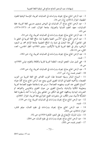 ‫ترقية‬ ‫في‬ ‫صالح‬ ‫الحاج‬ ‫الرحمن‬ ‫عبد‬ ‫إسهامات‬
‫العربية‬ ‫اللغة‬
- 73 -
‫ﻋﺪد‬
17
‫ﺳﺒﺘﻤﺒﺮ‬ ،
2017
2
-
‫للفنون‬ ‫الوطنية‬ ‫المؤسسة‬ ،‫العربية‬ ‫اللسانيات‬ ‫في‬ ‫ودراسات‬ ‫حوث‬‫ب‬ :‫صالح‬ ‫حاج‬‫ل‬‫ا‬ ‫الرحمن‬ ‫عبد‬
‫جزائر‬‫ل‬‫ا‬ ،‫المطبعية‬
2012
‫ج‬ ،‫م‬
2
‫ص‬ ،
54
.
3
-
‫ع‬
‫صالح‬ ‫حاج‬‫ل‬‫ا‬ ‫الرحمن‬ ‫بد‬
:
‫جلة‬‫م‬ ،‫العربية‬ ‫اللغة‬ ‫مدرسي‬ ‫بمستوى‬ ‫النهوض‬ ‫في‬ ‫اللسانيات‬ ‫أثر‬
‫جزائر‬‫ل‬‫ا‬ ‫جامعة‬ ،‫والصوتية‬ ‫اللسانية‬ ‫العلوم‬ ‫معهد‬ ،‫اللسانيات‬
،
‫العدد‬
4
،
1973
-
1974
،
‫ص‬
65
.
4
-
‫ج‬ ،‫العربية‬ ‫اللسانيات‬ ‫في‬ ‫ودراسات‬ ‫حوث‬‫ب‬ :‫صالح‬ ‫حاج‬‫ل‬‫ا‬ ‫الرحمن‬ ‫عبد‬
2
‫ص‬ ،
54
.
5
-
‫ص‬ ‫حاج‬‫ل‬‫ا‬ ‫الرحمن‬ ‫عبد‬
‫الح‬
:
‫ما‬ ‫التعليم‬ ‫في‬ ‫العربية‬ ‫اللغة‬ ‫مناهج‬ ‫لبناء‬ ‫ية‬‫واللغو‬ ‫العلمية‬ ‫"الأسس‬
‫السعود‬ ‫بن‬ ‫محمد‬ ‫الإمام‬ ‫جامعة‬ ‫التعليمية‬ ‫المناهج‬ ‫بناء‬ ‫ندوة‬ ‫في‬ ‫البحث‬ ‫هذا‬ ‫ألقي‬ ،"‫جامعي‬‫ل‬‫ا‬ ‫قبل‬
‫ياض‬‫الر‬
،
‫سبتمبر‬ ،‫الأليكسو‬ ‫للتربية‬ ‫العربية‬ ‫جلة‬‫م‬‫ال‬ ‫في‬ ‫ونشر‬
1985
‫العدد‬ ،‫خامس‬‫ل‬‫ا‬ ‫جلد‬‫م‬‫ال‬ ،‫م‬
‫الثاني‬
،
‫ص‬
19
-
30
.
6
-
‫ج‬ ،‫العربية‬ ‫اللسانيات‬ ‫في‬ ‫ودراسات‬ ‫حوث‬‫ب‬ :‫صالح‬ ‫حاج‬‫ل‬‫ا‬ ‫الرحمن‬ ‫عبد‬
1
‫ص‬ ،
182
.
7
-
.‫نفسه‬
8
-
‫تونس‬ ،‫والعلوم‬ ‫والثقافة‬ ‫للتربية‬ ‫العربية‬ ‫المنظمة‬ ،‫الموحد‬ ‫المعجم‬ :‫صابر‬ ‫الدين‬ ‫حي‬‫م‬
1989
،‫م‬
‫ص‬
6
.
9
-
:‫صالح‬ ‫حاج‬‫ل‬‫ا‬ ‫الرحمن‬ ‫عبد‬
‫ج‬ ،‫العربية‬ ‫اللسانيات‬ ‫في‬ ‫ودراسات‬ ‫حوث‬‫ب‬
2
‫ص‬ ،
149
.
10
-
‫نفسه‬ ‫المصدر‬
‫ج‬ ،
1
‫ص‬ ،
137
.
11
-
‫العرب‬ ‫من‬ ‫العربية‬ ‫اللغة‬ ‫جمع‬‫ل‬ ‫القدامى‬ ‫العرب‬ ‫علماء‬ ‫اعتمدها‬ ‫وسيلة‬ ‫المباشر‬ ‫السماع‬
‫الفصحاء‬
،
‫صالح‬ ‫حاج‬‫ل‬‫ا‬ ‫الرحمن‬ ‫عبد‬ ‫وضع‬ ‫العربي‬ ‫اللغوي‬ ‫التراث‬ ‫في‬ ‫العلمية‬ ‫ولأهميته‬
‫كتا‬
‫ب‬
‫ا‬
‫عنوانه‬
"‫الفصاحة‬ ‫ومفهومه‬ ‫العرب‬ ‫عند‬ ‫اللغوي‬ ‫"السماع‬
،
‫باستفاضة‬ ‫فيه‬ ‫درس‬
‫العربية‬ ‫الفصاحة‬ ‫مفهوم‬
‫والزمانية‬ ‫المكانية‬ ‫ومعاييرها‬
،
‫ثم‬ ‫والشواهد‬ ‫والمقاييس‬ ‫حتوى‬‫م‬‫ال‬ ‫حيث‬ ‫من‬ ‫اللغوي‬ ‫والسماع‬
‫جها‬‫ه‬‫ومنا‬ ‫الميدانية‬ ‫يات‬‫التحر‬
،
‫اللغة‬ ‫بأسطورة‬ ‫أسماه‬ ‫ما‬ ‫رأسها‬ ‫وعلى‬ ‫المفاهيم‬ ‫من‬ ‫الـكثير‬ ‫فيه‬ ‫حح‬‫ص‬
‫الأدبية‬ ‫كة‬
‫المشتر‬
،
‫ال‬ ‫صدر‬
‫كتا‬
‫ب‬
‫ع‬
‫ا‬ ‫للغة‬ ‫جزائري‬‫ل‬‫ا‬ ‫جمع‬‫م‬‫ال‬ ‫منشورات‬ ‫ن‬
‫جزائر‬‫ل‬‫ا‬ ،‫لعربية‬
2007
.‫م‬
12
-
‫ج‬ ،‫العربية‬ ‫اللسانيات‬ ‫في‬ ‫ودراسات‬ ‫حوث‬‫ب‬ :‫صالح‬ ‫حاج‬‫ل‬‫ا‬ ‫الرحمن‬ ‫عبد‬
1
‫ص‬ ،
139
.
13
-
.‫نفسه‬
14
-
،‫للنشر‬ ‫موفم‬ ،‫اللسان‬ ‫علوم‬ ‫في‬ ‫ودراسات‬ ‫حوث‬‫ب‬ :‫صالح‬ ‫حاج‬‫ل‬‫ا‬ ‫الرحمن‬ ‫عبد‬
‫جزائر‬‫ل‬‫ا‬
2012
‫ص‬ ،‫م‬
203
.
15
-
‫القاهرة‬ ،‫النحو‬ ‫علل‬ ‫في‬ ‫الإيضاح‬ :‫المبارك‬ ‫مازن‬
1959
‫ص‬ ،‫م‬
92
.
16
-
‫ص‬ ،‫اللسان‬ ‫علوم‬ ‫في‬ ‫ودراسات‬ ‫حوث‬‫ب‬ :‫صالح‬ ‫حاج‬‫ل‬‫ا‬ ‫الرحمن‬ ‫عبد‬
204
.
17
-
‫ص‬ ،‫نفسه‬ ‫المصدر‬
205
.
 