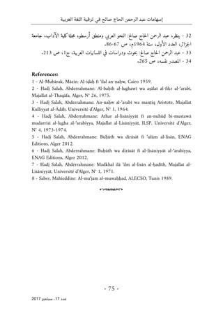 ‫ترقية‬ ‫في‬ ‫صالح‬ ‫الحاج‬ ‫الرحمن‬ ‫عبد‬ ‫إسهامات‬
‫العربية‬ ‫اللغة‬
- 75 -
‫ﻋﺪد‬
17
‫ﺳﺒﺘﻤﺒﺮ‬ ،
2017
32
-
،‫ينظر‬
‫صالح‬ ‫حاج‬‫ل‬‫ا‬ ‫الرحمن‬ ‫عبد‬
:
‫جامعة‬ ،‫الآداب‬ ‫كلية‬‫جلة‬‫م‬ ،‫أرسطو‬ ‫ومنطق‬ ‫العربي‬ ‫النحو‬
‫سنة‬ ،‫الأول‬ ‫العدد‬ ،‫جزائر‬‫ل‬‫ا‬
1964
‫ص‬ ،‫م‬
67
-
86
.
33
-
‫صالح‬ ‫حاج‬‫ل‬‫ا‬ ‫الرحمن‬ ‫عبد‬
:
‫ج‬ ،‫العربية‬ ‫اللسانيات‬ ‫في‬ ‫ودراسات‬ ‫حوث‬‫ب‬
1
‫ص‬ ،
213
.
34
-
‫ص‬ ،‫نفسه‬ ‫المصدر‬
265
.
References:
1 - Al-Mubārak, Māzin: Al-iḍāḥ fī ‘ilal an-naḥw, Cairo 1959.
2 - Hadj Salah, Abderrahmane: Al-baḥth al-lughawī wa aṣālat al-fikr al-‘arabī,
Majallat al-Thaqāfa, Alger, N° 26, 1975.
3 - Hadj Salah, Abderrahmane: An-naḥw al-‘arabī wa manṭiq Aristote, Majallat
Kulliyyat al-Ādāb, Université d'Alger, N° 1, 1964.
4 - Hadj Salah, Abderrahmane: Athar al-lisāniyyāt fī an-nuhūḍ bi-mustawā
mudarrisī al-lugha al-‘arabiyya, Majallat al-Lisāniyyāt, ILSP, Université d'Alger,
N° 4, 1973-1974.
5 - Hadj Salah, Abderrahmane: Buḥūth wa dirāsāt fī ‘ulūm al-lisān, ENAG
Editions, Alger 2012.
6 - Hadj Salah, Abderrahmane: Buḥūth wa dirāsāt fī al-lisāniyyāt al-‘arabiyya,
ENAG Editions, Alger 2012.
7 - Hadj Salah, Abderrahmane: Madkhal ilā ‘ilm al-lisān al-ḥadīth, Majallat al-
Lisāniyyāt, Université d'Alger, N° 1, 1971.
8 - Saber, Mahieddine: Al-mu‘jam al-muwaḥḥad, ALECSO, Tunis 1989.
o
 