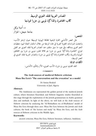 ‫التراث‬ ‫حوليات‬ ‫مجلة‬
،
‫العدد‬
17
،
2017
‫ص‬ ،
77
-
86
ISSN 1112-5020
‫ﺗﺎرﻳﺦ‬
‫اﻟﻨﺸﺮ‬
:
15
/
9
/
2017
leaminaz@yahoo.fr
©
‫الجزائر‬ ،‫مستغانم‬ ‫جامعة‬
2017
‫ال‬
‫م‬
‫ص‬
‫ادر‬
‫الوسيط‬ ‫العبري‬ ‫للنقد‬ ‫العربية‬
‫كتا‬
‫نموذجا‬ ‫عزرا‬ ‫بن‬ ‫لموسى‬ ‫والمذاكرة‬ ‫حاضرة‬‫م‬‫ال‬ ‫ب‬
.‫د‬
‫بوكيل‬ ‫أمينة‬
‫جزائر‬‫ل‬‫ا‬ ،‫جيجل‬ ‫جامعة‬
:‫الملخص‬
،‫الأدب‬ ‫ازدهر‬ ‫حيث‬ ‫الوسيطة‬ ‫اليهودية‬ ‫للثقافة‬ ‫الذهبية‬ ‫الفترة‬ ‫الأندلسي‬ ‫العصر‬ ‫مثل‬
‫ية‬‫اللغو‬ ‫الدراسات‬ ‫وانتعشت‬
‫ية‬‫العبر‬
‫المرحلة‬ ‫هذه‬ ‫في‬
‫خلال‬ ‫من‬
‫استثم‬
‫ا‬
‫معطيات‬ ‫اليهود‬ ‫النحاة‬ ‫ر‬
.‫جه‬‫ه‬‫ومنا‬ ‫العربي‬ ‫النحو‬
‫سن‬ ‫سبق‬ ‫ما‬ ‫ضوء‬ ‫وفي‬
‫العبري‬ ‫للنقد‬ ‫العربية‬ ‫المصادر‬ ‫عند‬ ‫قف‬
‫عبر‬
‫حليل‬‫ت‬
:‫حاور‬‫م‬ ‫ثلاثة‬ ‫عبر‬ ‫عزرا‬ ‫بن‬ ‫لموسى‬ "‫والمذاكرة‬ ‫حاضرة‬‫م‬‫"ال‬ ‫نموذج‬
‫الثقافتين‬ ‫بين‬ ‫عزرا‬ ‫بن‬ ‫موسى‬
‫والعربي‬ ‫اليهودية‬
‫ة‬
،
‫و‬
‫كتا‬
‫عزرا‬ ‫بن‬ ‫لموسى‬ ‫والمذاكرة‬ ‫حاضرة‬‫م‬‫ال‬ ‫ب‬
،
‫و‬
‫ال‬
‫م‬
‫ص‬
‫ادر‬
‫العبري‬ ‫للنقد‬ ‫العربية‬
‫في‬
‫العصر‬
‫الوسيط‬
.
‫الكلمات‬
‫الدالة‬
:
‫القديم‬ ‫النقد‬
،
‫عزرا‬ ‫بن‬ ‫موسى‬
،
‫الأدب‬
‫العبري‬
،
،‫والتأثير‬ ‫الأثر‬
‫الأندلس‬
.
o
The Arab sources of medieval Hebrew criticism
Musa Ibn Ezra's "The conversation and the evocation" as a model
Dr Amina Boukail
University of Jijel, Algeria
Abstract:
The Andalusian era represented the golden period of the medieval Jewish
culture, where literature flourished, and Hebrew linguistic studies flourished at
this stage through the exploitation of the Jewish grammarians in Arabic grammar
data and methods. In light of the above, we will look at the Arab sources of
Hebrew criticism by analyzing the "Al-Muhadhara wa al-Mudhakara" model of
Musa Ibn Ezra through three axes: Musa Ibn Ezra between the Jewish and Arab
cultures, the book of "the lecture and study" by Musa ibn Ezra, and the Arab
sources of Hebrew criticism in the Middle Ages.
Keywords:
ancient criticism, Musa Ibn Ezra, Hebrew literature, influence, Andalusia.
 