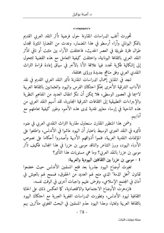 .‫د‬
‫بوكيل‬ ‫أمينة‬
- 78 -
‫اﻟﺘﺮاث‬ ‫ﺣﻮﻟﻴﺎت‬ ‫ﻣﺠﻠﺔ‬
o
‫المقارنة‬ ‫الدراسات‬ ‫أغلب‬ ‫حورت‬‫م‬‫ت‬
‫فرضية‬ ‫حول‬
‫تأثر‬
‫النقد‬
‫القديم‬ ‫العربي‬
،‫المضمار‬ ‫هذا‬ ‫في‬ ‫أرسطو‬ ‫وآراء‬ ‫اليوناني‬ ‫بالفكر‬
‫و‬
‫القضايا‬ ‫من‬ ‫عدت‬
‫ال‬
‫جدل‬‫ل‬‫ل‬ ‫مثيرة‬
‫ف‬ ،‫حديث‬‫ل‬‫ا‬ ‫العصر‬ ‫في‬ ‫يلة‬‫طو‬ ‫فترة‬ ‫طوال‬
‫اختلف‬
‫ت‬
‫بين‬ ‫الآراء‬
‫ل‬ ‫نافي‬ ‫أو‬ ‫مثبت‬
‫تأثر‬
‫بال‬ ‫العربي‬ ‫النقد‬
‫ثقافة‬
‫لتتحول‬ ‫القضية‬ ‫هذه‬ ‫مع‬ ‫التعامل‬ ‫كيفية‬ ‫واختلفت‬ ،‫اليونانية‬
‫حد‬‫ت‬ ‫ية‬‫فكر‬ ‫إشكالية‬ ‫إلى‬
‫بالآخر‬ ‫الأنا‬ ‫علاقة‬ ‫فيها‬ ‫د‬
‫سياق‬ ‫في‬
‫التراث‬ ‫قراءة‬ ‫إعادة‬
‫ختلفة‬‫م‬ ‫ورؤى‬ ‫جديدة‬ ‫مناهج‬ ‫وفق‬ ‫العربي‬ ‫النقدي‬
.
‫ل‬
‫نقد‬ ‫في‬ ‫القديم‬ ‫العربي‬ ‫النقد‬ ‫تأثير‬ ‫المقارنة‬ ‫الدراسات‬ ‫إهمال‬ ‫المقابل‬ ‫في‬ ‫نجد‬
‫و‬ ‫الفرس‬ ‫احتكاك‬ ‫حكم‬‫ب‬ ‫الأخرى‬ ‫الشرقية‬ ‫الآداب‬
‫و‬ ‫اليهود‬
‫ال‬
‫عثمانيېن‬
‫العربية‬ ‫بالثقافة‬
‫في‬ ‫لاسيما‬
،‫الوسطى‬ ‫العصور‬
‫العديد‬ ‫انتقال‬ ‫ننكر‬ ‫أن‬ ‫يمكن‬ ‫فلا‬
‫ية‬‫النظر‬ ‫المفاهيم‬ ‫من‬
،‫جاورة‬‫م‬‫ال‬ ‫الشرقية‬ ‫الثقافات‬ ‫إلى‬ ‫التطبيقية‬ ‫والإجراءات‬
‫لقد‬
‫من‬ ‫العربي‬ ‫النقد‬ ‫أسهم‬
‫لدى‬ ‫نقدية‬ ‫معايير‬ ‫إرساء‬ ‫في‬ ‫الناحية‬ ‫هذه‬
‫هذه‬
‫الأمم‬
‫وطور‬ ،
‫تعامل‬ ‫كيفية‬
‫هم‬
‫مع‬
‫آدابهم‬
.
‫المنظ‬ ‫هذا‬ ‫وضمن‬
‫و‬
‫مق‬ ‫سنحاول‬ ‫المقارن‬ ‫ر‬
‫ضوء‬ ‫في‬ ‫العربي‬ ‫النقدي‬ ‫التراث‬ ‫اربة‬
‫الع‬ ‫النقد‬ ‫في‬ ‫تأثيره‬
‫ب‬
،‫الأندلس‬ ‫في‬ ‫عاشوا‬ ‫اليهود‬ ‫أن‬ ‫باعتبار‬ ‫الوسيط‬ ‫ري‬
‫و‬
‫على‬ ‫اطلعوا‬
،‫العربية‬ ‫النقدية‬ ‫المؤلفات‬
‫فنموا‬
‫أ‬
‫ذو‬
‫ا‬
‫الأدبي‬ ‫قهم‬
‫ة‬
‫نصوص‬ ‫على‬ ‫أحكاما‬ ‫وأصدروا‬
‫اليهود‬ ‫الأدباء‬
‫؛‬
‫و‬
‫فكيف‬ ،‫جال‬‫م‬‫ال‬ ‫هذا‬ ‫في‬ ‫عزرا‬ ‫بن‬ ‫موسى‬ ‫والناقد‬ ‫الشاعر‬ ‫برز‬
‫تأثر‬
‫العربي‬ ‫بالنقد‬ ‫عزرا‬ ‫بن‬ ‫موسى‬
‫يات‬‫مستو‬ ‫هي‬ ‫وما‬ ‫؟‬
‫التأثير‬ ‫هذا‬
‫؟‬
1
-
:‫والعربية‬ ‫اليهودية‬ ‫الثقافتين‬ ‫بين‬ ‫عزرا‬ ‫بن‬ ‫موسى‬
‫الأندلس‬ ‫المسلمين‬ ‫فتح‬ ‫بعد‬ ‫يا‬‫جذر‬ ‫اليهود‬ ‫أوضاع‬ ‫تغيرت‬
‫حيث‬
‫خضعوا‬
‫ل‬
‫الذي‬ "‫الذمة‬ ‫"أهل‬ ‫قانون‬
‫م‬
‫حقوق‬‫ل‬‫ا‬ ‫من‬ ‫العديد‬ ‫لهم‬ ‫نح‬
،
‫ف‬
‫في‬ ‫بالعيش‬ ‫لهم‬ ‫سمح‬
‫أم‬
‫ا‬
‫الإس‬ ‫جتمع‬‫م‬‫ال‬ ‫في‬ ‫ن‬
‫لامي‬
،
‫نفسه‬ ‫الوقت‬ ‫في‬ ‫أخرى‬ ‫واجبات‬ ‫عليهم‬ ‫وفرض‬
.
‫ف‬
‫ا‬
‫زدهرت‬
‫ال‬
‫أوضاع‬
‫الاجتماعية‬
‫والاقتصادية‬
،
‫ما‬‫ك‬
‫ذلك‬ ‫انعكس‬
‫حالة‬‫ل‬‫ا‬ ‫على‬
‫الأندلس‬ ‫ليهود‬ ‫الثقافية‬
،
‫و‬
‫تطورت‬
‫ية‬‫العبر‬ ‫ية‬‫اللغو‬ ‫الدراسات‬
‫اليهود‬ ‫احتكاك‬ ‫مع‬
،‫ولغتها‬ ‫العربية‬ ‫بالثقافة‬
‫و‬
‫حذ‬
‫المسلمين‬ ‫حذو‬ ‫اليهود‬ ‫ا‬
‫اللغوي‬ ‫البحث‬ ‫في‬
‫متأثرين‬
‫بهم‬
 