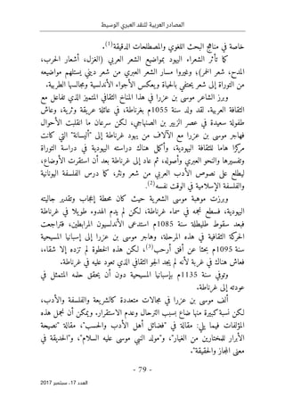 ‫الوسيط‬ ‫العبري‬ ‫للنقد‬ ‫العربية‬ ‫المصادر‬
- 79 -
‫اﻟ‬
‫ﻌﺪد‬
17
‫ﺳﺒﺘﻤﺒﺮ‬ ،
2017
‫والمصطلحات‬ ‫اللغوي‬ ‫البحث‬ ‫مناهج‬ ‫في‬ ‫خاصة‬
‫الدقيقة‬
)
1
(
.
‫ب‬ ‫اليهود‬ ‫الشعراء‬ ‫تأثر‬ ‫ما‬‫ك‬
،‫حرب‬‫ل‬‫ا‬ ‫أشعار‬ ،‫)الغزل‬ ‫العربي‬ ‫الشعر‬ ‫مواضيع‬
(‫خمر‬‫ل‬‫ا‬ ‫شعر‬ ،‫المدح‬
‫؛‬
‫مواضيعه‬ ‫يستلهم‬ ‫ديني‬ ‫شعر‬ ‫من‬ ‫العبري‬ ‫الشعر‬ ‫مسار‬ ‫وغيروا‬
‫الأندلسية‬ ‫الأجواء‬ ‫يعكس‬‫و‬ ‫حياة‬‫ل‬‫با‬ ‫حتفي‬‫ي‬ ‫شعر‬ ‫إلى‬ ‫التوراة‬ ‫من‬
‫جالسها‬‫م‬‫و‬
‫الطربية‬
.
‫و‬
‫الشاعر‬ ‫برز‬
‫عزرا‬ ‫بن‬ ‫موسى‬
‫المتميز‬ ‫الثقافي‬ ‫المناخ‬ ‫هذا‬ ‫في‬
‫الذي‬
‫مع‬ ‫تفاعل‬
‫العربية‬ ‫الثقافة‬
‫لقد‬ .
‫ولد‬
‫سنة‬
1055
‫ية‬‫وثر‬ ‫عريقة‬ ‫عائلة‬ ‫في‬ ،‫بغرناطة‬ ‫م‬
،
‫و‬
‫عاش‬
‫الصنهاج‬ ‫بن‬ ‫الزبير‬ ‫عصر‬ ‫في‬ ‫سعيدة‬ ‫طفولة‬
‫ي‬
‫انقلبت‬ ‫ما‬ ‫سرعان‬ ‫لـكن‬ ،
‫الأحوال‬
‫ف‬
‫هاجر‬
‫غر‬ ‫يهود‬ ‫من‬ ‫الآلاف‬ ‫مع‬ ‫عزرا‬ ‫بن‬ ‫موسى‬
‫إلى‬ ‫ناطة‬
"
‫أ‬
‫ليسانة‬
"
‫التي‬
‫كانت‬
‫اليهودية‬ ‫للثقافة‬ ‫هاما‬ ‫كزا‬
‫مر‬
،
‫و‬
‫مل‬‫ك‬‫أ‬
‫هناك‬
‫اليهودية‬ ‫دراسته‬
‫دراسة‬ ‫في‬
‫التوراة‬
‫العبري‬ ‫والنحو‬ ‫وتفسيرها‬
‫وأصوله‬
‫أن‬ ‫بعد‬ ‫غرناطة‬ ‫إلى‬ ‫عاد‬ ‫ثم‬ ،
‫الأوضاع‬ ‫استقرت‬
،
‫نصوص‬ ‫على‬ ‫ليطلع‬
‫الأدب‬
‫ونثر‬ ‫شعر‬ ‫من‬ ‫العربي‬
‫اليونانية‬ ‫الفلسفة‬ ‫درس‬ ‫ما‬‫ك‬ ،
‫الإسلا‬ ‫والفلسفة‬
‫مية‬
‫نفسه‬ ‫الوقت‬ ‫في‬
)
2
(
.
‫و‬
‫ية‬‫الشعر‬ ‫موسى‬ ‫موهبة‬ ‫برزت‬
‫حطة‬‫م‬ ‫كان‬ ‫حيث‬
‫وتقدير‬ ‫جاب‬‫ع‬‫إ‬
‫جاليته‬
،‫اليهودية‬
‫نجمه‬ ‫فسطع‬
‫في‬
‫سماء‬
‫غرناطة‬
،
‫ل‬ ‫لـكن‬
‫يدم‬ ‫م‬
‫الهدوء‬
‫غرناطة‬ ‫في‬ ‫يلا‬‫طو‬
‫سنة‬ ‫طليطلة‬ ‫سقوط‬ ‫فبعد‬
1085
‫م‬
‫المرابطين‬ ‫الأندلسيون‬ ‫استدعى‬
،
‫ف‬
‫تراجعت‬
‫كة‬
‫حر‬‫ل‬‫ا‬
‫الثقاف‬
‫ي‬
‫ة‬
‫المرحلة‬ ‫هذه‬ ‫في‬
،
‫و‬
‫هاجر‬
‫موسى‬
‫عزرا‬ ‫بن‬
‫المسيحية‬ ‫إسبانيا‬ ‫إلى‬
‫سنة‬
1095
‫م‬
‫أرحب‬ ‫أفق‬ ‫عن‬ ‫حثا‬‫ب‬
)
3
(
،‫شقاء‬ ‫إلا‬ ‫تزده‬ ‫لم‬ ‫خطوة‬‫ل‬‫ا‬ ‫هذه‬ ‫لـكن‬ ،
‫ف‬
‫غربة‬ ‫في‬ ‫هناك‬ ‫عاش‬
‫لأنه‬
‫غرناطة‬ ‫في‬ ‫عليه‬ ‫تعود‬ ‫الذي‬ ‫الثقافي‬ ‫جو‬‫ل‬‫ا‬ ‫جد‬‫ي‬ ‫لم‬
.
‫و‬
‫سنة‬ ‫توفي‬
1135
‫م‬
‫بإسبانيا‬
‫حقق‬‫ي‬ ‫أن‬ ‫دون‬ ‫المسيحية‬
‫في‬ ‫المتمثل‬ ‫حلمه‬
‫إلى‬ ‫عودته‬
‫غرناطة‬
.
‫ع‬ ‫بن‬ ‫موسى‬ ‫ألف‬
‫زرا‬
‫جالات‬‫م‬ ‫في‬
‫متعددة‬
‫ك‬
‫والأدب‬ ‫والفلسفة‬ ‫يعة‬‫الشر‬
،
‫لـكن‬
‫ضاع‬ ‫منها‬ ‫كبيرة‬‫نسبة‬
‫الاستقرار‬ ‫وعدم‬ ‫الترحال‬ ‫بسبب‬
.
‫و‬
‫نجم‬ ‫أن‬ ‫يمكن‬
‫هذه‬ ‫ل‬
‫المؤلفات‬
‫يلي‬ ‫فيما‬
:
‫في‬ ‫مقالة‬
"
‫حسب‬‫ل‬‫وا‬ ‫الأدب‬ ‫أهل‬ ‫فضائل‬
،"
‫مقالة‬
"
‫نصيحة‬
"‫الغيار‬ ‫من‬ ‫للمختارين‬ ‫الأبرار‬
،
‫و‬
"
‫مولد‬
‫النبي‬
"‫السلام‬ ‫عليه‬ ‫موسى‬
،
‫و‬
"
‫حديقة‬‫ل‬‫ا‬
‫في‬
"‫حقيقة‬‫ل‬‫وا‬ ‫جاز‬‫م‬‫ال‬ ‫معنى‬
.
 