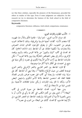 ‫عباسـة‬ ‫محمد‬ .‫د‬
- 8 -
‫اﻟﺘﺮاث‬ ‫ﺣﻮﻟﻴﺎت‬ ‫ﻣﺠﻠﺔ‬
see that these scholars, especially the pioneers of the Renaissance, preceded the
others in studies of this type, Even if some judgments are subjective. In this
research we try to determine the features of the Arab school in the field of
comparative literature.
Keywords:
comparative literature, influence, Arab school, comparisons, renaissance.
o
1
-
‫المقارن‬ ‫الأدب‬
‫والتراث‬
‫العرب‬
‫ي‬
:
‫عرف‬ ‫لقد‬
‫العربي‬ ‫الأدب‬
-
‫ونثرا‬ ‫شعرا‬
-
‫والتأثر‬ ‫التأثير‬ ‫ظاهرة‬
‫ظهوره‬ ‫منذ‬
،
‫العرب‬ ‫لاختلاط‬ ‫وذلك‬ ،‫وإغريقية‬ ‫فارسية‬ ‫أجنبية‬ ‫كلمات‬ ‫الأدباء‬ ‫استخدم‬ ‫ما‬‫ك‬
،‫الشعوب‬ ‫من‬ ‫بغيرهم‬
‫لـكن‬
‫المؤرخون‬ ‫يتطرق‬ ‫لم‬
‫النصوص‬ ‫لتبادل‬ ‫القدامى‬
‫انتق‬ ‫لـكيفية‬ ‫ولا‬ ‫والاستعارات‬
‫الها‬
‫أن‬ ‫غير‬ .
‫جاحظ‬‫ل‬‫ا‬
)
‫ت‬
253
‫هـ‬
-
867
(‫م‬
‫كان‬
‫في‬ ‫حدث‬‫ت‬ ‫قد‬
‫كتا‬
"‫والتبيين‬ ‫"البيان‬ ‫ب‬
‫عن‬
‫بلاغة‬
‫والهند‬ ‫الفرس‬
‫والروم‬
‫يقصد‬‫و‬
‫ال‬
‫إ‬
‫غريق‬
‫خصائص‬‫ل‬‫ا‬ ‫بعض‬ ‫إلى‬ ‫وأشار‬ ،
‫بينها‬ ‫كة‬
‫المشتر‬
‫و‬
‫بين‬
‫العرب‬ ‫بلاغة‬
)
1
(
.
‫لـكن‬
‫جاحظ‬‫ل‬‫ا‬ ‫مقارنات‬
،‫عصره‬ ‫في‬ ‫الـكبرى‬ ‫الأربعة‬ ‫الأمم‬ ‫آداب‬ ‫بين‬
‫على‬ ‫مبنية‬ ‫تكن‬ ‫لم‬
‫بل‬ ‫منهج‬
‫اعت‬
‫مدت‬
‫منها‬ ‫أكثر‬ ‫ذاتية‬ ‫أفكار‬ ‫على‬
.‫موضوعية‬
‫قارن‬ ‫ما‬‫ك‬
‫جاحظ‬‫ل‬‫ا‬
‫بين‬
‫الشعر‬
‫و‬ ‫الفارسي‬
‫الشعر‬
‫العربي‬ ‫والشعر‬ ‫الإغريقي‬
‫والقافية‬ ‫الإيقاع‬ ‫حيث‬ ‫من‬ ‫ختلف‬‫ت‬ ‫فوجدها‬
)
2
(
‫أن‬ ‫يعني‬ ‫وهذا‬ ،
‫جاحظ‬‫ل‬‫ا‬
‫على‬ ‫كان‬
‫يصلنا‬ ‫ولم‬ ،‫اللغات‬ ‫بهذه‬ ‫دراية‬
‫أي‬
‫كتا‬
‫عصر‬ ‫قبل‬ ‫ب‬
‫ه‬
‫لقصائد‬ ‫بالدرس‬ ‫تعرض‬
‫ختلفة‬‫م‬
‫ا‬ ‫لقد‬ .‫اللغة‬
‫البعض‬ ‫واستهجن‬ ‫الـكبرى‬ ‫الأمم‬ ‫بلاغة‬ ‫جاحظ‬‫ل‬‫ا‬ ‫ستحسن‬
‫لما‬ ‫ولـكنه‬ ،‫الآخر‬
‫ولم‬ ،‫الأجنبية‬ ‫للثقافات‬ ‫معاديا‬ ‫يكن‬ ‫لم‬ ‫المقارنات‬ ‫بهذه‬ ‫قام‬
‫في‬ ‫الاستعلاء‬ ‫من‬ ‫شيئا‬ ‫نلتمس‬
.‫آرائه‬
‫في‬ ‫الفرس‬ ‫صورة‬ ‫عن‬ ‫جاحظ‬‫ل‬‫ا‬ ‫حدث‬‫ت‬ ،‫أخرى‬ ‫جهة‬ ‫ومن‬
‫كتا‬
‫ب‬
"‫"البخلاء‬
)
3
(
،
‫يعتبر‬ ‫الذي‬
‫من‬
‫أ‬
‫رأي‬ ‫لها‬ ‫كان‬ ‫التي‬ ‫الـكتب‬ ‫قدم‬
،‫الآخر‬ ‫في‬
‫أو‬
‫ما‬
‫الأدبية‬ ‫بالصورة‬ ‫يسمى‬
.‫الصورائية‬ ‫أو‬
‫يقصد‬ ‫ولم‬
‫جاحظ‬‫ل‬‫ا‬
‫بل‬ ،‫الفارسي‬ ‫العنصر‬ ‫ذم‬
‫العرب‬ ‫من‬ ‫البخلاء‬ ‫عن‬ ‫كذلك‬ ‫حدث‬‫ت‬ ‫ما‬‫ك‬ ،‫حاسنهم‬‫م‬ ‫أيضا‬ ‫كر‬
‫ذ‬
‫عصره‬ ‫في‬
)
4
(
.
 