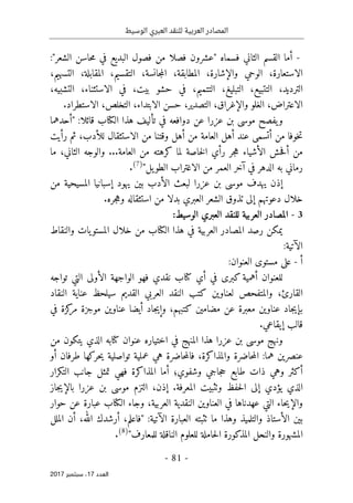 ‫الوسيط‬ ‫العبري‬ ‫للنقد‬ ‫العربية‬ ‫المصادر‬
- 81 -
‫اﻟ‬
‫ﻌﺪد‬
17
‫ﺳﺒﺘﻤﺒﺮ‬ ،
2017
-
‫الثاني‬ ‫القسم‬ ‫أما‬
‫ف‬
‫فص‬ ‫"عشرون‬ ‫سماه‬
‫الشعر‬ ‫حاسن‬‫م‬ ‫في‬ ‫البديع‬ ‫فصول‬ ‫من‬ ‫لا‬
"
:
‫الاستعارة‬
،
‫والإشارة‬ ‫الوحي‬
،
‫المطابقة‬
،
‫جانسة‬‫م‬‫ال‬
،
‫التقسيم‬
،
‫المقابلة‬
،
‫التسهيم‬
،
‫الترديد‬
،
‫التتبيع‬
،
‫التبليغ‬
،
‫التتميم‬
،
‫بيت‬ ‫حشو‬ ‫في‬
،
‫الاستثناء‬ ‫في‬
،
‫التشبيه‬
،
‫الاعتراض‬
،
‫والإغراق‬ ‫الغلو‬
،
‫التصدير‬
،
‫الابتداء‬ ‫حسن‬
،
‫التخلص‬
،
‫ا‬
‫لاستطراد‬
.
‫د‬ ‫عن‬ ‫عزرا‬ ‫بن‬ ‫موسى‬ ‫يفصح‬‫و‬
‫و‬
‫ال‬ ‫هذا‬ ‫تأليف‬ ‫في‬ ‫افعه‬
‫كتا‬
:‫قائلا‬ ‫ب‬
"
‫أحدهما‬
،‫للأدب‬ ‫الاستثقال‬ ‫من‬ ‫وقتنا‬ ‫أهل‬ ‫من‬ ‫العامة‬ ‫أهل‬ ‫عند‬ ‫أتسمى‬ ‫من‬ ‫خوفا‬‫ت‬
‫ث‬
‫رأيت‬ ‫م‬
‫كره‬ ‫لما‬ ‫خاصة‬‫ل‬‫ا‬ ‫رأي‬ ‫جر‬‫ه‬ ‫الأشياء‬ ‫حش‬‫ف‬‫أ‬ ‫من‬
‫ت‬
...‫العامة‬ ‫من‬ ‫ه‬
‫ما‬ ،‫الثاني‬ ‫والوجه‬
‫رماني‬
‫يل‬‫الطو‬ ‫الاغتراب‬ ‫من‬ ‫العمر‬ ‫آخر‬ ‫في‬ ‫الدهر‬ ‫به‬
"
)
7
(
.
‫يهدف‬ ‫إذن‬
‫عزرا‬ ‫بن‬ ‫موسى‬
‫ل‬
‫يهود‬ ‫بين‬ ‫الأدب‬ ‫بعث‬
‫إسبانيا‬
‫من‬ ‫المسيحية‬
‫خلال‬
‫إلى‬ ‫دعوتهم‬
‫الشعر‬ ‫تذوق‬
‫العبري‬
‫بدل‬
‫ا‬
‫جره‬‫ه‬‫و‬ ‫استثقاله‬ ‫من‬
.
3
-
‫ال‬
‫م‬
‫ص‬
‫ادر‬
:‫الوسيط‬ ‫العبري‬ ‫للنقد‬ ‫العربية‬
‫رصد‬ ‫يمكن‬
‫ال‬
‫م‬
‫ص‬
‫ادر‬
‫ال‬ ‫هذا‬ ‫في‬ ‫العربية‬
‫كتا‬
‫ب‬
‫خلال‬ ‫من‬
‫ا‬
‫و‬ ‫يات‬‫لمستو‬
‫النقاط‬
:‫الآتية‬
‫أ‬
-
:‫العنوان‬ ‫مستوى‬ ‫على‬
‫أي‬ ‫في‬ ‫كبرى‬ ‫أهمية‬ ‫للعنوان‬
‫كتا‬
‫نقدي‬ ‫ب‬
‫تواجه‬ ‫التي‬ ‫الأولى‬ ‫الواجهة‬ ‫فهو‬
،‫القارئ‬
‫النقاد‬ ‫عناية‬ ‫سيلحظ‬ ‫القديم‬ ‫العربي‬ ‫النقد‬ ‫كتب‬ ‫لعناوين‬ ‫والمتفحص‬
‫كتبهم‬ ‫مضامين‬ ‫عن‬ ‫معبرة‬ ‫عناوين‬ ‫جاد‬‫ي‬‫بإ‬
،
‫و‬
‫جا‬‫ي‬‫إ‬
‫د‬
‫عن‬ ‫أيضا‬
‫في‬ ‫كزة‬
‫مر‬ ‫موجزة‬ ‫اوين‬
‫قالب‬
‫إيقاعي‬
.
‫عنوان‬ ‫اختياره‬ ‫في‬ ‫المنهج‬ ‫هذا‬ ‫عزرا‬ ‫بن‬ ‫موسى‬ ‫ونهج‬
‫كتا‬
‫به‬
‫من‬ ‫يتكون‬ ‫الذي‬
‫عنصرين‬
،‫والمذاكرة‬ ‫حاضرة‬‫م‬‫ال‬ :‫هما‬
‫حاضرة‬‫م‬‫فال‬
‫هي‬
‫تواصلية‬ ‫عملية‬
‫ي‬
‫طرف‬ ‫حركها‬
‫ا‬
‫أو‬ ‫ن‬
‫فهي‬ ‫المذاكرة‬ ‫أما‬ ‫وشفوي؛‬ ‫جاجي‬‫ح‬ ‫طابع‬ ‫ذات‬ ‫وهي‬ ‫أكثر‬
‫تمثل‬
‫التكرار‬ ‫جانب‬
‫حفظ‬‫ل‬‫ا‬ ‫إلى‬ ‫يؤدي‬ ‫الذي‬
‫وٺثب‬
‫ي‬
‫المعرفة‬ ‫ت‬
.
‫إذن‬
،
‫الت‬
‫ز‬
‫جاز‬‫ي‬‫بالإ‬ ‫عزرا‬ ‫بن‬ ‫موسى‬ ‫م‬
‫العربية‬ ‫النقدية‬ ‫العناوين‬ ‫في‬ ‫عهدناها‬ ‫التي‬ ‫حاء‬‫ي‬‫والإ‬
،
‫و‬
‫جاء‬
‫ال‬
‫كتا‬
‫ب‬
‫عن‬ ‫عبارة‬
‫ح‬
‫وار‬
:‫الآتية‬ ‫العبارة‬ ‫ٺثبته‬ ‫ما‬ ‫وهذا‬ ‫والتلميذ‬ ‫الأستاذ‬ ‫بين‬
‫الملل‬ ‫أن‬ ،‫الله‬ ‫أرشدك‬ ،‫"فاعلم‬
"‫للمعارف‬ ‫الناقلة‬ ‫للعلوم‬ ‫حاملة‬‫ل‬‫ا‬ ‫المذكورة‬ ‫والنحل‬ ‫المشهورة‬
)
8
(
.
 