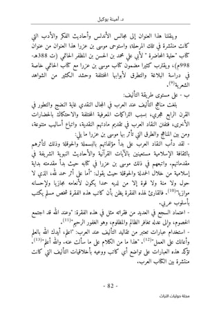 .‫د‬
‫بوكيل‬ ‫أمينة‬
- 82 -
‫اﻟﺘﺮاث‬ ‫ﺣﻮﻟﻴﺎت‬ ‫ﻣﺠﻠﺔ‬
‫ه‬ ‫وينقلنا‬
‫التي‬ ‫والأدب‬ ‫الفكر‬ ‫وأحاديث‬ ‫الأندلس‬ ‫جالس‬‫م‬ ‫إلى‬ ‫العنوان‬ ‫ذا‬
‫كان‬
‫المرحلة‬ ‫تلك‬ ‫في‬ ‫منتشرة‬ ‫ت‬
‫؛‬
‫واستوح‬
‫ى‬
‫عنوان‬ ‫من‬ ‫العنوان‬ ‫هذا‬ ‫عزرا‬ ‫بن‬ ‫موسى‬
‫كتا‬
‫ب‬
‫"حل‬
‫ي‬
) ‫حاتمي‬‫ل‬‫ا‬ ‫المظفر‬ ‫بن‬ ‫حسن‬‫ل‬‫ا‬ ‫بن‬ ‫محمد‬ ‫علي‬ ‫لأبي‬ " ‫حاضرة‬‫م‬‫ال‬ ‫ة‬
‫ت‬
388
‫ه‬
‫ـ‬
-
998
‫م‬
(
،
‫مضمون‬ ‫كثيرا‬ ‫يقترب‬‫و‬
‫كتا‬
‫مع‬ ‫عزرا‬ ‫بن‬ ‫موسى‬ ‫ب‬
‫كتا‬
‫ب‬
‫حاتمي‬‫ل‬‫ا‬
‫خاصة‬
‫في‬
‫و‬ ‫البلاغة‬ ‫دراسة‬
‫ل‬ ‫التطرق‬
‫ختلفة‬‫م‬‫ال‬ ‫أبوابها‬
‫الشواهد‬ ‫من‬ ‫الـكثير‬ ‫وحشد‬
‫ية‬‫الشعر‬
)
9
(
.
‫ب‬
-
:‫التأليف‬ ‫يقة‬‫طر‬ ‫مستوى‬ ‫على‬
‫في‬ ‫والتطور‬ ‫النضج‬ ‫غاية‬ ‫النقدي‬ ‫جال‬‫م‬‫ال‬ ‫في‬ ‫العرب‬ ‫عند‬ ‫التأليف‬ ‫ج‬‫ه‬‫منا‬ ‫بلغت‬
‫ال‬ ‫مات‬‫ك‬‫الترا‬ ‫بسبب‬ ،‫جري‬‫ه‬ ‫الرابع‬ ‫القرن‬
‫م‬
‫عرفية‬
‫ختلفة‬‫م‬‫ال‬
‫حضا‬‫ل‬‫با‬ ‫والاحتكاك‬
‫رات‬
‫ا‬
،‫لأخرى‬
‫متنوعة‬ ‫أساليب‬ ‫واتباع‬ ،‫النقدية‬ ‫مادتهم‬ ‫تقديم‬ ‫في‬ ‫العرب‬ ‫النقاد‬ ‫فتفنن‬
،
‫المناه‬ ‫بين‬ ‫ومن‬
‫ج‬
‫ما‬ ‫عزرا‬ ‫بن‬ ‫موسى‬ ‫بها‬ ‫تأثر‬ ‫التي‬ ‫والطرق‬
:‫يلي‬
-
‫لتأثرهم‬ ‫وذلك‬ ‫حوقلة‬‫ل‬‫وا‬ ‫بالبسملة‬ ‫مؤلفاتهم‬ ‫بدأ‬ ‫على‬ ‫العرب‬ ‫النقاد‬ ‫دأب‬ ‫لقد‬
‫الإسلامية‬ ‫بالثقافة‬
‫مستعينين‬
‫والأ‬ ‫القرآنية‬ ‫بالآيات‬
‫يفة‬‫الشر‬ ‫ية‬‫النبو‬ ‫حاديث‬
‫في‬
‫مقدماتهم‬
.
‫ذلك‬ ‫في‬ ‫واتبعهم‬
‫عزرا‬ ‫بن‬ ‫موسى‬
‫في‬
‫كتا‬
‫مقدمته‬ ‫بدأ‬ ‫حيث‬ ‫به‬
‫بداية‬
‫من‬ ‫إسلامية‬
:‫يقول‬ ‫حيث‬ ‫حوقلة‬‫ل‬‫وا‬ ‫حمدلة‬‫ل‬‫ا‬ ‫خلال‬
"
‫لا‬ ‫الذي‬ ،‫لله‬ ‫حمد‬ ‫أثر‬ ‫على‬ ‫أما‬
‫ولإحسانه‬ ‫يا‬‫جاز‬‫م‬ ‫لأنعامه‬ ‫يكون‬ ‫حمدا‬ ‫لديه‬ ‫من‬ ‫إلا‬ ‫قوة‬ ‫ولا‬ ‫منة‬ ‫ولا‬ ‫حول‬
‫يا‬‫مواز‬
"
)
10
(
.
‫لهذ‬ ‫فالقارئ‬
‫الفقرة‬ ‫هذه‬ ‫كاتب‬ ‫بأن‬ ‫يظن‬ ‫الفقرة‬ ‫ه‬
‫خص‬‫ش‬
‫يكتب‬ ‫مسلم‬
‫عربي‬ ‫بأسلوب‬
.
-
‫مثل‬ ‫فقراته‬ ‫من‬ ‫العديد‬ ‫في‬ ‫السجع‬ ‫اعتماد‬
‫الفقرة‬ ‫هذه‬ ‫في‬
:
‫اجتمع‬ ‫قد‬ ‫الله‬ ‫"وعند‬
‫خص‬‫ل‬‫ا‬
‫وم‬
‫والمظ‬ ‫الظالم‬ ‫تغافر‬ ‫عدله‬ ‫وإلى‬ ،
‫لوم‬
‫الرحي‬ ‫الغفور‬ ‫وهو‬ ،
‫م‬
"
)
11
(
.
-
‫عبارات‬ ‫استخدام‬
‫العرب‬ ‫عند‬ ‫التأليف‬ ‫تقاليد‬ ‫من‬ ‫تعتبر‬
:
‫"اعلم‬
،
‫بالعلم‬ ‫الله‬ ‫أيدك‬
"‫العمل‬ ‫على‬ ‫وأعانك‬
)
12
(
.
"‫أعلم‬ ‫والله‬ .‫عنه‬ ‫سألت‬ ‫ما‬ ‫على‬ ‫الكلام‬ ‫من‬ ‫ما‬ ‫"هذا‬
)
13
(
.
‫هذه‬ ‫كد‬
‫تؤ‬
‫العبارات‬
‫تواضع‬ ‫على‬
‫أي‬
‫كاتب‬
‫و‬
‫وعي‬
‫ه‬
‫التأليف‬ ‫بأخلاقيات‬
‫كانت‬ ‫التي‬
‫ال‬ ‫بين‬ ‫منتشرة‬
‫كتا‬
‫العرب‬ ‫ب‬
.
 