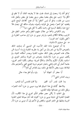 .‫د‬
‫بوكيل‬ ‫أمينة‬
- 84 -
‫اﻟﺘﺮاث‬ ‫ﺣﻮﻟﻴﺎت‬ ‫ﻣﺠﻠﺔ‬
‫علم‬ ‫نفسك‬ ‫إلى‬ ‫رجعت‬ ‫إذا‬ ‫أنك‬ ‫"واعلم‬
‫في‬ ‫نظم‬ ‫لا‬ ‫أن‬ ‫الشك‬ ‫يعترضه‬ ‫لا‬ ‫علما‬ ‫ت‬
‫هذه‬ ‫جعل‬‫ت‬‫و‬ ‫بعض‬ ‫على‬ ‫بعضها‬ ‫ويبنى‬ ‫ببعض‬ ‫بعضها‬ ‫يعلق‬ ‫حتى‬ ‫ترتيب‬ ‫ولا‬ ‫الكلم‬
‫تلك‬ ‫من‬ ‫بسبب‬
...
‫الذي‬ ‫الوضع‬ ‫كلامك‬ ‫تضع‬ ‫أن‬ ‫إلا‬ "‫"النظم‬ ‫ليس‬ ‫أن‬ ‫واعلم‬
‫فلا‬ ‫نهجت‬ ‫التي‬ ‫جه‬‫ه‬‫منا‬ ‫وتعرف‬ ،‫وأصوله‬ ‫قوانينه‬ ‫على‬ ‫وتعمل‬ ،"‫النحو‬ ‫"علم‬ ‫يقتضيه‬
‫عنها‬ ‫يغ‬‫تز‬
،
‫ا‬ ‫حفظ‬‫ت‬‫و‬
‫لـكف‬ ‫رسمت‬ ‫التي‬ ‫لرسوم‬
"‫منها‬ ‫بشيء‬ ‫خل‬‫ت‬ ‫لا‬
)
17
(
.
‫ح‬‫ض‬‫وا‬ ‫الاقتباس‬ ‫يبدو‬
‫ا‬
‫خلال‬ ‫من‬
‫النظم‬ ‫مفهوم‬
‫مثل‬ ‫النظم‬ ‫عناصر‬ ‫وأهم‬
،‫بالنحو‬ ‫الكلام‬ ‫وعلاقة‬ ‫الترتيب‬
‫يشر‬ ‫ولم‬
‫عزرا‬ ‫بن‬ ‫موسى‬
‫بل‬ ‫ية‬‫النظر‬ ‫صاحب‬ ‫إلى‬
"‫العرب‬ ‫"عند‬ :‫بالقول‬ ‫اكتفى‬
.
‫ه‬
‫ـ‬
-
:‫الاستشهاد‬ ‫مستوى‬ ‫على‬
‫أن‬ ‫بما‬
‫الموضوع‬
‫ال‬ ‫النقد‬ ‫مادة‬
‫أدب‬
،
‫البديهي‬ ‫فمن‬
‫أ‬
‫الناقد‬ ‫يستشهد‬ ‫ن‬
‫فمن‬ ،‫أسسها‬ ‫وإرساء‬ ‫النقدية‬ ‫نظريته‬ ‫بناء‬ ‫أجل‬ ‫من‬ ‫ونثر‬ ‫شعر‬ ‫من‬ ‫الأدبية‬ ‫بالنصوص‬
‫يطبق‬ ‫النصوص‬ ‫هذه‬ ‫خلال‬
‫الناقد‬
‫ولم‬ ،‫الفنية‬ ‫أحكامه‬ ‫يصدر‬‫و‬ ‫النقدية‬ ‫معاييره‬
‫العبري‬ ‫وبالشعر‬ ‫التوراة‬ ‫من‬ ‫بنصوص‬ ‫بالاستشهاد‬ ‫عزرا‬ ‫بن‬ ‫موسى‬ ‫يكتف‬
‫بل‬
‫بال‬ ‫استشهد‬
‫ا‬ ‫قرآن‬
‫بكثرة‬ ‫ووظف‬ ،‫العربية‬ ‫حكم‬‫ل‬‫وا‬ ‫والأمثال‬ ‫لـكريم‬
‫ال‬
‫العربي‬ ‫شعر‬
،
‫أ‬ ‫خاصة‬
‫شع‬
‫ا‬
‫والمتنبي‬ ‫تمام‬ ‫أبي‬ ‫ر‬
‫الفني‬ ‫النضج‬ ‫ذروة‬ ‫شعرهم‬ ‫باعتبار‬
‫مثال‬ ‫وأشعارهم‬
‫للبلاغة‬
‫ذلك‬ ‫على‬ ‫الأمثلة‬ ‫بعض‬ ‫ونورد‬ ،
،
‫بيت‬
‫أبي‬ ‫للشاعر‬
‫تمام‬
)
18
(
:
‫أن‬ ‫جعفر‬ ‫أبا‬
‫أمها‬ ‫جهالة‬‫ل‬‫ا‬
‫ولود‬
‫حائل‬ ‫جداء‬ ‫العلم‬ ‫وأم‬
‫وبيت‬
‫الشاعر‬
‫المتنبي‬
)
19
(
:
‫جين‬‫ل‬‫ال‬ ‫أنت‬ ‫للبدر‬ ‫قلت‬ ‫وما‬
‫الذهب‬ ‫أنت‬ ‫للشمس‬ ‫قلت‬ ‫ولا‬
‫و‬
‫السياق‬ ‫هذا‬ ‫في‬ ‫كذلك‬ ‫نلاحظ‬
‫الشعراء‬ ‫أسماء‬ ‫عزرا‬ ‫بن‬ ‫موسى‬ ‫يورد‬ ‫قلما‬
،
.‫النقدي‬ ‫مؤلفه‬ ‫مصداقية‬ ‫من‬ ‫ذلك‬ ‫يقلل‬‫و‬
،‫ختام‬‫ل‬‫ا‬ ‫وفي‬
‫ال‬ ‫هذا‬ ‫في‬ ‫العربي‬ ‫التأثير‬ ‫مظاهر‬ ‫حصر‬ ‫يكمن‬ ‫لا‬
‫كتا‬
‫لأن‬ ،‫ب‬
‫النقدي‬ ‫القضايا‬
‫ة‬
‫تناول‬ ‫التي‬
‫بن‬ ‫موسى‬ ‫ها‬
،‫كثيرة‬ ‫عزرا‬
‫لقد‬
‫النقدية‬ ‫المعايير‬ ‫صياغة‬ ‫أعاد‬
.‫العبري‬ ‫الشعر‬ ‫على‬ ‫وطبقها‬ ‫العربية‬
‫الأخير‬ ‫في‬ ‫خلص‬‫ن‬‫و‬
‫إلى‬
‫تأثر‬ ‫عزرا‬ ‫بن‬ ‫موسى‬ ‫أن‬
 