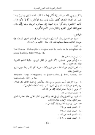 ‫الوسيط‬ ‫العبري‬ ‫للنقد‬ ‫العربية‬ ‫المصادر‬
- 85 -
‫اﻟ‬
‫ﻌﺪد‬
17
‫ﺳﺒﺘﻤﺒﺮ‬ ،
2017
‫)ما‬ ‫أكثر‬ ‫المشرقية‬ ‫بالمصادر‬ ‫رئيسي‬ ‫بشكل‬
‫عدا‬
‫كتا‬
‫وهذا‬ (‫رشيق‬ ‫لابن‬ ‫العمدة‬ ‫ب‬
‫ما‬‫ك‬ ،‫الأندلس‬ ‫يهود‬ ‫لدى‬ ‫سائدة‬ ‫كانت‬ ‫المشرقية‬ ‫الثقافة‬ ‫أن‬ ‫يفسر‬
‫يمكن‬ ‫لا‬
‫قراءة‬
‫كتا‬
‫العربية‬ ‫مصادره‬ ‫إلى‬ ‫العودة‬ ‫دون‬ "‫والمذاكرة‬ ‫حاضرة‬‫م‬‫"ال‬ ‫ب‬
‫مدى‬ ‫كد‬
‫يؤ‬ ‫وهذا‬ ،
‫ال‬ ‫العربي‬ ‫النقد‬ ‫نضج‬
.‫الأخرى‬ ‫الأمم‬ ‫لدى‬ ‫وانتشاره‬ ‫قديم‬
:‫الهوامش‬
1
-
‫للمزيد‬
‫من‬
‫التفصيل‬
،‫ينظر‬
‫أمينة‬
‫بوكيل‬
:
‫المؤثرات‬
‫العربية‬
‫في‬
‫النحو‬
‫العبري‬
،‫الوسيط‬
‫جلة‬‫م‬
‫حوليات‬
،‫التراث‬
‫جامعة‬
‫مس‬
،‫تغانم‬
‫العدد‬
11
،
‫سنة‬
2011
‫م‬
،
‫ص‬
67
-
75
.
2
-
،‫انظر‬
Paul Fenton : Philosophie et exégèse dans le jardin de la métaphore de
Moise Ibn Ezra, Brill 1997, p. 14.
3
-
‫المرجع‬
،‫نفسه‬
‫ص‬
16
.
4
-
‫إبراهيم‬
‫موسى‬
‫الهنداوي‬
:
‫الأثر‬
‫العربي‬
‫في‬
‫الفكر‬
،‫اليهودي‬
‫مكتبة‬
‫جلو‬‫ن‬‫الأ‬
،‫ية‬‫المصر‬
‫القاهرة‬
1963
‫م‬
،
‫ص‬
104
.
5
-
‫العربية‬
‫اليهودية‬
‫هي‬
‫لغة‬
‫ذات‬
‫نطق‬
‫عربي‬
‫وكلمات‬
‫عربية‬
‫لـكن‬
‫تكتب‬
‫خط‬‫ب‬
‫عبري‬
.
‫للمزيد‬
‫من‬
‫التفصيل‬
،‫ينظر‬
Benjamin Hary: Multiglossia, in Judeo-Arabic, J. Brill, Leiden, the
Netherlands, 1992, p. 76.
6
-
‫يهودا‬
‫حريزي‬‫ل‬‫ا‬
‫أديب‬
‫ومترجم‬
‫يهودي‬
‫عاش‬
‫با‬
‫لأندلس‬
‫في‬
‫القرن‬
‫الثالث‬
‫عشر‬
،‫للميلاد‬
‫ترجم‬
‫العديد‬
‫من‬
‫المؤلفات‬
‫العربية‬
‫إلى‬
،‫ية‬‫العبر‬
‫أشهر‬
‫مؤلفاته‬
"
‫مقامات‬
‫حكوموني‬‫ت‬
."
7
-
‫موسى‬
‫بن‬
‫عزرا‬
:
‫حاضرة‬‫م‬‫ال‬
،‫والمذاكرة‬
‫ص‬
62
-
63
.
8
-
‫المصدر‬
،‫نفسه‬
‫ص‬
15
.
9
-
‫للمزيد‬
‫من‬
‫التفصيل‬
،‫ينظر‬
‫أبو‬
‫علي‬
‫محمد‬
‫بن‬
‫حسن‬‫ل‬‫ا‬
‫بن‬
‫المظفر‬
‫حاتمي‬‫ل‬‫ا‬
:
‫حلية‬
،‫حاضرة‬‫م‬‫ال‬
‫حقيق‬‫ت‬
‫جعفر‬
‫ال‬
‫كتا‬
،‫ني‬
‫وزارة‬
،‫الإعلام‬
‫بغداد‬
1978
‫م‬
.
10
-
‫موسى‬
‫بن‬
‫عزرا‬
:
‫حاضرة‬‫م‬‫ال‬
،‫والمذاكرة‬
‫ص‬
7
.
11
-
‫المصدر‬
،‫نفسه‬
‫ص‬
70
.
12
-
‫المصدر‬
،‫نفسه‬
‫ص‬
98
.
13
-
‫المصدر‬
،‫نفسه‬
‫ص‬
147
.
14
-
‫المصدر‬
،‫نفسه‬
‫ص‬
9
-
10
.
 