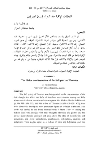 ،‫التراث‬ ‫حوليات‬ ‫مجلة‬
‫العدد‬
17
،
2017
‫ص‬ ،
87
-
106
ISSN 1112-5020
‫ﺗﺎرﻳﺦ‬
‫اﻟﻨﺸﺮ‬
:
15
/
9
/
2017
fatima.daoud@univ-mosta.dz
©
‫الجزائر‬ ،‫مستغانم‬ ‫جامعة‬
2017
‫الصوفيين‬ ‫تلمسان‬ ‫شعراء‬ ‫عند‬ ‫الإلهية‬ ‫التجليات‬
‫فاط‬ .‫د‬
‫ي‬
‫داود‬ ‫مة‬
‫مستغانم‬ ‫جامعة‬
،
‫جزائر‬‫ل‬‫ا‬
:‫الملخص‬
‫الشعر‬ ‫تميز‬
‫ا‬
‫الصوفي‬ ‫الفكر‬ ‫خصائص‬‫ب‬ ‫بتلمسان‬ ‫لصوفي‬
‫به‬ ‫اشتهر‬ ‫الذي‬
‫متصوفة‬
‫بلاد‬
‫الأندلس‬
،
،‫المدينة‬ ‫عرفتهم‬ ‫الذين‬ ‫المتصوفة‬ ‫بين‬ ‫ومن‬
‫الشاعر‬
‫ا‬
‫ن‬
‫العارف‬
‫ا‬
‫ن‬
‫أ‬
‫بو‬
‫مدين‬
‫شعيب‬
‫التلمساني‬
)
‫ت‬
594
‫هـ‬
-
1198
‫م‬
(
،
‫التلمساني‬ ‫الدين‬ ‫وعفيف‬
)
‫ت‬
690
‫هـ‬
-
1291
‫م‬
(
،
‫اللذان‬
‫يعدان‬
‫من‬
‫أبرز‬
‫تلمسان‬ ‫أعلام‬
.‫العصر‬ ‫ذلك‬ ‫في‬
‫الإلهية‬ ‫التجليات‬ ‫في‬ ‫الدراسة‬ ‫هذه‬ ‫حصرت‬ ‫وقد‬
‫عندهما‬
.
،‫وأشعارهم‬ ‫وأدبهم‬ ‫بفكرهم‬ ‫برزوا‬ ‫الذين‬ ‫التصوف‬ ‫شعراء‬ ‫من‬ ‫وهما‬
‫التجليات‬ ‫فظهرت‬
‫والأح‬ ‫التوحيد‬ ‫فكرة‬ ‫عن‬ ‫حة‬‫ض‬‫وا‬ ‫الإلهية‬
‫وجاء‬ ،‫والفرق‬ ‫جمع‬‫ل‬‫وا‬ ،‫والصحو‬ ‫والسكر‬ ‫الفناء‬ ‫وعن‬ ،‫وال‬
‫وعبروا‬ ،‫العرفاني‬ ‫التأكيد‬ ‫هذا‬ ‫فبرز‬ ،‫والانتماء‬ ‫بالإيمان‬ ‫شعورا‬ ‫شعرهم‬
‫من‬ ‫لهم‬ ‫يقع‬ ‫ما‬ ‫عن‬
.‫الصوفية‬ ‫قصائدهم‬ ‫في‬ ‫جليات‬‫ت‬‫و‬ ‫مشاهدات‬
‫الدالة‬ ‫الكلمات‬
:
‫ا‬
‫الإلهية‬ ‫لتجليات‬
،
‫التصوف‬
،
‫تلمسان‬ ‫شعراء‬
،
‫الد‬ ‫عفيف‬
.‫مدين‬ ‫أبو‬ ،‫ين‬
o
The divine manifestations of the Sufi poets of Tlemcen
Dr Fatima Daoud
University of Mostaganem, Algeria
Abstract:
The Sufi poetry of Tlemcen was distinguished by the characteristics of the
Sufi thought for which the Sufis of Andalusia were famous, among the Sufis
whom the city knew, the two well-known poets Abu Median Shuaib al-Tilimsani
(d.594 AH-1198 CE), and Afif al-Din al-Tilimsani (d.690 AH-1291 CE), who
were considered among the most prominent figures of Tlemcen in that era. This
study was limited to the divine manifestations at them. They are among the
Sufism poets who emerged with their thoughts, literature and poetry, and the
divine manifestations emerged and clear about the idea of monotheism and
conditions, and about annihilation, drunkenness, wakefulness, addition and
difference. Their poetry came as a feeling of faith and belonging, and this
 