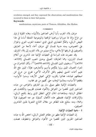 .‫د‬
‫داود‬ ‫فاطمة‬
- 88 -
‫اﻟﺘﺮاث‬ ‫ﺣﻮﻟﻴﺎت‬ ‫ﻣﺠﻠﺔ‬
revelation emerged, and they expressed the observations and manifestations that
occurred to them in their Sufi poems.
Keywords:
manifestations, mysticism, poets of Tlemcen, Afifeddine, Abu Median.
o
‫عرفت‬
‫تولد‬ ‫لم‬ ‫المقولة‬ ‫وهذه‬ ،‫والأولياء‬ ‫ـين‬‫ح‬‫ل‬‫الصا‬ ‫أرض‬ ‫بأنها‬ ‫المغرب‬ ‫بلاد‬
‫هذا‬ ‫في‬ ‫أساسا‬ ‫المتمثلة‬ ‫والموضوعية‬ ‫الواقعية‬ ‫وبراهينها‬ ‫مبرراتها‬ ‫لها‬ ‫وإنما‬ ‫فراغ‬ ‫من‬
‫جزائر‬‫ل‬‫وا‬ ‫العربي‬ ‫المغرب‬ ‫احتضنه‬ ‫الذي‬ ‫الديني‬ ‫حضاري‬‫ل‬‫ا‬ ‫والفكر‬ ،‫الرباني‬ ‫الفيض‬
‫و‬ ،‫خصوص‬‫ل‬‫ا‬ ‫على‬
‫منه‬
‫تلمسان‬ ‫مدينة‬
‫عرفت‬ ‫التي‬
‫العارفين‬ ‫من‬ ‫لامعة‬ ‫أسماء‬
‫و‬
‫الصوفيين‬
‫إلى‬ ‫المغرب‬ ‫بلاد‬ ‫من‬ ‫صيتهم‬ ‫وذاع‬ ،‫الإسلامي‬ ‫خها‬‫ي‬‫تار‬ ‫في‬
‫المشرق‬ ‫بلاد‬
.
‫أعلام‬ ‫من‬ ‫شاعرين‬ ‫عند‬ ‫الإلهية‬ ‫التجليات‬ ‫في‬ ‫الدراسة‬ ‫هذه‬ ‫حصرت‬ ‫وقد‬
‫العارف‬ ‫وهما‬ ،‫البارزين‬ ‫تلمسان‬
‫ا‬
‫بومدين‬ ‫الصوفي‬ :‫ن‬
‫التلمس‬ ‫شعيب‬
‫اني‬
)
520
‫هـ‬
-
594
(‫هـ‬
)
1
(
‫التلمساني‬ ‫الدين‬ ‫وعفيف‬ ،
)
610
‫هـ‬
-
690
(‫هـ‬
)
2
(
‫من‬ ‫الشاعران‬ ‫وكان‬ .
‫التصوف‬ ‫شعراء‬
‫خل‬ ‫الذين‬ ‫هؤلاء‬ ،‫وأشعارهم‬ ‫وأدبهم‬ ‫بفكرهم‬ ‫برزوا‬ ‫الذين‬
‫الله‬ ‫ع‬
‫عليهم‬
‫ممن‬ ‫عرج‬ ‫من‬ ‫فعرج‬ ،‫الأسمى‬ ‫الأشرف‬ ‫حل‬‫م‬‫بال‬ ‫ليحلهم‬ ‫حسنى‬‫ل‬‫ا‬ ‫أسماءه‬
‫العي‬ ‫الإلهي‬ ‫بالقرب‬ ‫فعاشوا‬ ،‫لعبادته‬ ‫اصطافهم‬
،‫الأبواب‬ ‫وسدوا‬ ،‫الأرغد‬ ‫ش‬
.‫جاب‬‫ح‬ ‫غير‬ ‫من‬ ‫كلمهم‬ ‫حتى‬ ‫الوهاب‬ ‫وجالسوا‬ ،‫الأسباب‬ ‫وقطعوا‬
‫الإلهية‬ ‫والتجليات‬
‫عباده‬ ‫من‬ ‫خواص‬‫ل‬‫وا‬ ‫العارفين‬ ‫بين‬ ‫سار‬ ‫صوفي‬ ‫مظهر‬
‫لهم‬ ‫وانكشفت‬ ،‫قلوبهم‬ ‫فصفت‬ ‫والأهواء‬ ‫الشواغل‬ ‫من‬ ‫خلصوا‬‫ت‬ ‫الذين‬ ‫ـين‬‫ح‬‫ل‬‫الصا‬
‫المطلق‬ ‫الإلهي‬ ‫جمال‬‫ل‬‫ا‬ ‫ومشاهدات‬ ،‫الربانية‬ ‫حقائق‬‫ل‬‫ا‬
،‫الرباني‬ ‫بالفتح‬ ‫يرتبط‬ ‫الذي‬
‫عنه‬ ‫عبر‬ ‫كسلوك‬ ‫الأفعال‬ ‫هذه‬ ‫فتتمظهر‬ ،‫الإلهية‬ ‫والإشراقات‬
‫الصوفيون‬
‫قولا‬
‫ا‬ ‫النماذج‬ ‫خلال‬ ‫من‬ ‫المظاهر‬ ‫هذه‬ ‫سنتتبع‬ ‫ومنه‬ ،‫وعملا‬
‫الشاعرين‬ ‫لهذين‬ ‫ية‬‫لشعر‬
.‫الصوفيين‬
1
-
:‫الإلهية‬ ‫التجليات‬ ‫ماهية‬
‫الرباني‬ ‫الفضل‬ ‫مظاهر‬ ‫من‬ ‫مظهر‬ ‫الإلهية‬ ‫التجليات‬ ‫إن‬
،
‫ا‬
‫خت‬
‫عباده‬ ‫به‬ ‫الله‬ ‫ص‬
‫ا‬
‫حظوظ‬‫ل‬‫وا‬ ‫والشواغل‬ ‫الأهواء‬ ‫من‬ ‫خلصوا‬‫ت‬ ‫الذين‬ ‫المقربين‬ ‫ـين‬‫ح‬‫ل‬‫لصا‬
،
‫فصفت‬
 