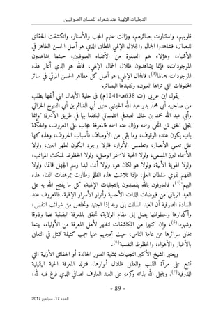 ‫الصوفيين‬ ‫تلمسان‬ ‫شعراء‬ ‫عند‬ ‫اإللهية‬ ‫التجليات‬
- 89 -
‫اﻟ‬
‫ﻌﺪد‬
17
‫ﺳﺒﺘﻤﺒﺮ‬ ،
2017
‫قلوبهم‬
،
‫بصائرهم‬ ‫واستنارت‬
،
‫وزالت‬
‫عنهم‬
‫والأستار‬ ‫جب‬‫ح‬‫ال‬
،
‫حقائق‬‫ل‬‫ا‬ ‫وانكشفت‬
‫للبصائر‬
،
‫جمال‬‫ل‬‫ا‬ ‫فشاهدوا‬
‫و‬
‫جلال‬‫ل‬‫ا‬
‫في‬ ‫الظاهر‬ ‫حسن‬‫ل‬‫ا‬ ‫أصل‬ ‫هو‬ ‫الذي‬ ‫المطلق‬ ‫الإلهي‬
‫الأشياء‬
،
‫وهؤلاء‬
‫هم‬
‫من‬ ‫الصفوة‬
‫الأ‬
‫تقياء‬
‫الصوفيين‬
،
‫يشاهدون‬ ‫حينما‬
‫الموجودات‬
،
‫الإلهي‬ ‫جمال‬‫ل‬‫ا‬ ‫ظلال‬ ‫يشاهدون‬ ‫فإنما‬
،
‫هذه‬ ‫أعار‬ ‫الذي‬ ‫هو‬ ‫فالله‬
‫جمالها‬ ‫الموجودات‬
)
3
(
،
‫الإلهي‬ ‫جمال‬‫ل‬‫فا‬
‫؛‬
‫سائر‬ ‫في‬ ‫المرئي‬ ‫حسن‬‫ل‬‫ا‬ ‫مظاهر‬ ‫كل‬ ‫أصل‬ ‫هو‬
‫تراها‬ ‫التي‬ ‫خلوقات‬‫م‬‫ال‬
‫ال‬
‫وتشهدها‬ ،‫عيون‬
‫ال‬
‫بصائر‬
.
‫عربي‬ ‫ابن‬ ‫يقول‬
‫)ت‬
638
‫هـ‬
-
1241
‫م‬
‫حلية‬ ‫في‬ (
‫بطلب‬ ‫ألفها‬ ‫التي‬ ‫الأبدال‬
‫حراني‬‫ل‬‫ا‬ ‫الفتوح‬ ‫أبي‬ ‫بن‬ ‫الغنائم‬ ‫أبي‬ ‫عتيق‬ ‫حبشي‬‫ل‬‫ا‬ ‫الله‬ ‫عبد‬ ‫بدر‬ ‫محمد‬ ‫أبي‬ ‫صاحبيه‬ ‫من‬
‫"وإنما‬ :‫الآخرة‬ ‫يق‬‫طر‬ ‫في‬ ‫بها‬ ‫لينتفعا‬ ‫التلمساني‬ ‫الصدفي‬ ‫خالد‬ ‫بن‬ ‫محمد‬ ‫الله‬ ‫عبد‬ ‫وأبي‬
‫المعروف‬ ‫على‬ ‫جاب‬‫ح‬ ‫فالمعرفة‬ ‫اسمه‬ ‫عنه‬ ‫وزال‬ ‫رسمه‬ ‫حى‬‫م‬‫ان‬ ‫لمن‬ ‫حق‬‫ل‬‫ا‬ ‫جلى‬‫ت‬‫ي‬
،
‫حكمة‬‫ل‬‫وا‬
‫الوقوف‬ ‫عنده‬ ‫يكون‬ ‫باب‬
،
‫كلها‬‫وهذه‬ ،‫حروف‬‫ل‬‫ا‬ ‫فأسباب‬ ‫الأوصاف‬ ‫من‬ ‫بقى‬ ‫وما‬
‫ولولا‬ ،‫العين‬ ‫لظهر‬ ‫الـكون‬ ‫وجود‬ ‫فلولا‬ ،‫الأنوار‬ ‫وتطمس‬ ،‫الأبصار‬ ‫تعمي‬ ‫علل‬
،‫المراتب‬ ‫لملـكت‬ ‫حظوظ‬‫ل‬‫ا‬ ‫ولولا‬ ،‫الوصل‬ ‫لاستمر‬ ‫حبة‬‫م‬‫ال‬ ‫ولولا‬ ،‫المسمى‬ ‫لبرز‬ ‫الأسماء‬
‫أ‬ ‫ولولا‬ ،‫هو‬ ‫لكان‬ ‫هو‬ ‫ولولا‬ ،‫الأنية‬ ‫ية‬‫الهو‬ ‫ولولا‬
‫قائما‬ ‫جهل‬‫ل‬‫ا‬ ‫رسم‬ ‫لبدا‬ ‫نت‬
،
‫ولولا‬
‫هذه‬ ‫الفناء‬ ‫بمرهفات‬ ‫وطارت‬ ‫الظلم‬ ‫هذه‬ ‫تلاشت‬ ‫فإذا‬ ،‫العلم‬ ‫سلطان‬ ‫لقوي‬ ‫الفهم‬
"‫البهم‬
)
4
(
،
‫فالعارفون‬
‫الإلهية‬ ‫بالتجليات‬ ‫يقصدون‬ ‫بالله‬
‫؛‬
‫عل‬ ‫به‬ ‫الله‬ ‫يفتح‬ ‫ما‬ ‫كل‬
‫ى‬
‫الإلهية‬ ‫الأسرار‬ ‫وأنوار‬ ‫الأحدية‬ ‫الذات‬ ‫فيوضات‬ ‫من‬ ‫الرباني‬ ‫العبد‬
.
‫عند‬ ‫فالمعروف‬
‫السا‬
‫من‬ ‫خلص‬‫ت‬‫و‬ ‫اجتهد‬ ‫إذا‬ ‫ربه‬ ‫إلى‬ ‫السالك‬ ‫العبد‬ ‫أن‬ ‫الصوفية‬ ‫دة‬
‫شوائب‬
‫النفس‬
،
‫إل‬ ‫يصل‬ ‫وحظوظها‬ ‫وأكدارها‬
‫ى‬
‫الولاية‬ ‫مقام‬
،
‫حقق‬‫ت‬
‫وذوقا‬ ‫علما‬ ‫اليقينية‬ ‫بالمعرفة‬
‫وشهودا‬
)
5
(
،
‫و‬
‫إن‬
‫المكاشفات‬ ‫من‬ ‫كثيرا‬
‫ل‬
‫تظهر‬
‫لأ‬
‫الأولياء‬ ‫من‬ ‫المعرفة‬ ‫هل‬
،
‫بينما‬
‫الناس‬ ‫عامة‬ ‫عن‬ ‫سرائرها‬ ‫تغلق‬
،
‫عنها‬ ‫حجبهم‬‫ت‬ ‫حيث‬
‫التعلق‬ ‫في‬ ‫تتمثل‬ ‫كثيفة‬ ‫جب‬‫ح‬
‫والأهواء‬ ‫بالأغيار‬
،
‫النفسية‬ ‫حظوظ‬‫ل‬‫وا‬
)
6
(
.
‫خالدة‬‫ل‬‫ا‬ ‫الصور‬ ‫بمثابة‬ ‫التجليات‬ ‫الأكبر‬ ‫الشيخ‬ ‫يعتبر‬‫و‬
‫التي‬ ‫الأزلية‬ ‫حقائق‬‫ل‬‫ا‬ ‫أو‬
‫أنوارها‬ ‫ظلال‬ ‫والعقل‬ ‫القلب‬ ‫مرآة‬ ‫على‬ ‫تشع‬
،
‫اليقينية‬ ‫حية‬‫ل‬‫ا‬ ‫المعرفة‬ ‫فتولد‬
‫الذوقية‬
)
7
(
.
‫و‬
‫جلى‬‫ت‬‫ي‬
‫عل‬ ‫كرمه‬
‫و‬ ‫بذاته‬ ‫الله‬
‫ى‬
‫ال‬ ‫العبد‬
‫لله‬ ‫قلبه‬ ‫فرغ‬ ‫الذي‬ ‫الصافي‬ ‫عارف‬
،
 