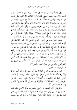 ‫المقارن‬ ‫األدب‬ ‫في‬ ‫العربية‬ ‫المدرسة‬
- 9 -
‫اﻟ‬
‫ﻌﺪد‬
17
‫ﺳﺒﺘﻤﺒﺮ‬ ،
2017
،‫آخر‬ ‫جال‬‫م‬ ‫وفي‬
‫في‬ ‫جاحظ‬‫ل‬‫ا‬ ‫ذهب‬
‫كتا‬
‫إلى‬ "‫حيوان‬‫ل‬‫"ا‬ ‫ب‬
‫جب‬‫ي‬ ‫لا‬ ‫الشعر‬ ‫أن‬
‫ذهب‬ ‫وإلا‬ ‫ترجمته‬
‫حسنه‬
‫وأصبح‬
،‫عاديا‬ ‫كلاما‬
‫يمكن‬ ‫الذي‬ ‫النثر‬ ‫خلاف‬‫ب‬
‫ترجم‬
‫ته‬
‫أن‬ ‫دون‬
‫شيئا‬ ‫يفقد‬
‫حقائقه‬ ‫من‬
)
5
(
،
‫حدث‬‫ت‬ ‫لقد‬
‫الشعر‬ ‫ترجمة‬ ‫صعوبة‬ ‫عن‬ ‫جاحظ‬‫ل‬‫ا‬
‫العربي‬
‫وعن‬ ،
‫الترجمان‬ ‫شرائط‬
‫فقا‬
" :‫ل‬
‫ولا‬
‫بد‬
‫للترجمان‬
‫من‬
‫أن‬
‫يكون‬
‫بيانه‬
‫في‬
‫نفس‬
،‫الترجمة‬
‫في‬
‫وزن‬
‫علمه‬
‫في‬
‫نفس‬
،‫المعرفة‬
‫وينبغي‬
‫أن‬
‫يكون‬
‫أعلم‬
‫الناس‬
‫باللغة‬
‫المنقولة‬
‫والمن‬
‫قول‬
،‫إليها‬
‫حتى‬
‫يكون‬
‫فيهما‬
‫سواء‬
،‫وغاية‬
‫ومتى‬
‫وجدناه‬
‫أيضا‬
‫قد‬
‫تكلم‬
،‫بلسانين‬
‫علمنا‬
‫أنه‬
‫قد‬
‫أدخل‬
‫الضيم‬
‫عليهما‬
"
)
6
(
.
‫من‬ ‫أول‬ ‫جاحظ‬‫ل‬‫ا‬ ‫يكون‬ ،‫وبهذا‬
‫لغته‬ ‫في‬ ‫الشعر‬ ‫قراءة‬ ‫إلى‬ ‫دعا‬ ‫من‬ ‫أول‬ ‫أيضا‬ ‫وهو‬ ،‫الترجمة‬ ‫بمشاكل‬ ‫عني‬
.‫الأصلية‬
‫ال‬ ‫كتب‬ ‫إلى‬ ‫الرجوع‬ ‫العربي‬ ‫الدارس‬ ‫على‬ ‫جب‬‫ي‬ ،‫ذلك‬ ‫وبعد‬
‫التي‬ ‫جاحظ‬
‫الأجنبية‬ ‫باللغات‬ ‫فقط‬ ‫ليس‬ ،‫القدامى‬ ‫العرب‬ ‫اهتمام‬ ‫مدى‬ ‫لمعرفة‬ ،‫آنفا‬ ‫كرناها‬
‫ذ‬
‫من‬ ‫أول‬ ‫يعد‬ ‫الذي‬ ‫جاحظ‬‫ل‬‫ا‬ ‫عند‬ ‫حال‬‫ل‬‫ا‬ ‫هو‬ ‫ما‬‫ك‬ ‫أيضا‬ ‫بالمادة‬ ‫وإنما‬ ،‫الترجمة‬ ‫ومشاكل‬
‫والروم‬ ‫والهند‬ ‫والفرس‬ ‫العرب‬ ‫وهم‬ ،‫عصره‬ ‫في‬ ‫الـكبرى‬ ‫الأمم‬ ‫بلاغات‬ ‫بين‬ ‫قارن‬
‫أي‬
‫جاحظ‬‫ل‬‫ا‬ ‫يكون‬ ‫وبهذا‬ .‫الإغريق‬
‫سبق‬ ‫قد‬
‫بألف‬ ‫المقارن‬ ‫الأدب‬ ‫رواد‬
‫عام‬
.
‫أما‬
‫الأثير‬ ‫ابن‬
) ‫الكاتب‬
‫ت‬
637
‫هـ‬
-
1239
(‫م‬
‫أيضا‬ ‫فهو‬ ،
‫حدث‬‫ت‬
‫ك‬ ‫في‬
‫ا‬
‫"المثل‬ ‫تبه‬
"‫السائر‬
‫المعاني‬ ‫عن‬
‫خطابية‬‫ل‬‫ا‬
‫عند‬
‫أدباء‬
‫والعرب‬ ‫اليونان‬
)
7
(
‫أشار‬ ‫ما‬‫ك‬
‫بين‬ ‫الفروق‬ ‫إلى‬
‫والقصر‬ ‫الطول‬ ‫حيث‬ ‫من‬ ‫والفارسي‬ ‫العربي‬ ‫الشعر‬
)
8
(
.
2
-
:‫العرب‬ ‫عند‬ ‫الموازنات‬
‫حاكم‬‫م‬‫ال‬ ‫أيضا‬ ‫عرف‬ ‫ما‬‫ك‬ ،‫وجد‬ ‫أن‬ ‫منذ‬ ‫الموازنة‬ ‫العربي‬ ‫الأدب‬ ‫عرف‬ ‫لقد‬
‫والأسواق‬
‫الكلامية‬
‫الأدب‬ ‫في‬ ‫الموازنات‬ ‫هذه‬ ‫تطورت‬ ‫وقد‬ ،‫جاهلي‬‫ل‬‫ا‬ ‫العصر‬ ‫منذ‬
‫فيها‬ ‫وألفت‬ ‫العربي‬
.‫الـكتب‬
‫للقاضي‬ "‫وخصومه‬ ‫المتنبي‬ ‫بين‬ ‫"الوساطة‬ ‫أشهرها‬ ‫ومن‬
‫)ت‬ ‫جرجاني‬‫ل‬‫ا‬
152
‫هـ‬
-
769
(‫م‬
‫بين‬ ‫و"الموازنة‬ ،
‫شعر‬
‫تما‬ ‫أبي‬
‫م‬
‫والبحتري‬
‫للآمدي‬ "
‫)ت‬
370
‫هـ‬
-
981
(‫م‬
)
9
(
.
‫ف‬
‫وخصومه‬ ‫المتنبي‬ ‫بين‬ ‫التوسط‬ ‫أراد‬ ‫جرجاني‬‫ل‬‫ا‬
‫وأما‬ ،
‫الآمدي‬
‫فقد‬
‫قصد‬
‫الموازنات‬ ‫هذه‬ ‫أن‬ ‫غير‬ ،‫تمام‬ ‫وأبي‬ ‫البحتري‬ ‫بين‬ ‫المفاضلة‬
‫كانت‬
‫جمالي‬ ‫طابع‬ ‫ذات‬
‫حت‬‫ب‬
‫ولم‬
‫ٺت‬
.‫والتأثر‬ ‫التأثير‬ ‫ظاهرة‬ ‫إلى‬ ‫طرق‬
‫حديث‬‫ل‬‫ا‬ ‫هو‬ ‫إليه‬ ‫أدت‬ ‫ما‬ ‫أبرز‬ ‫ولعل‬
 