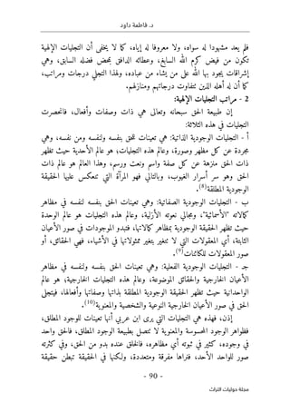 .‫د‬
‫داود‬ ‫فاطمة‬
- 90 -
‫اﻟﺘﺮاث‬ ‫ﺣﻮﻟﻴﺎت‬ ‫ﻣﺠﻠﺔ‬
‫سواه‬ ‫له‬ ‫مشهودا‬ ‫يعد‬ ‫فلم‬
،
‫إياه‬ ‫له‬ ‫معروفا‬ ‫ولا‬
‫ما‬‫ك‬ ،
‫لا‬
‫خف‬‫ي‬
‫ى‬
‫الإلهية‬ ‫التجليات‬ ‫أن‬
‫السابغ‬ ‫الله‬ ‫كرم‬ ‫فيض‬ ‫من‬ ‫تكون‬
،
‫وهي‬ ،‫السابق‬ ‫فضله‬ ‫حض‬‫م‬‫ب‬ ‫الدافق‬ ‫وعطائه‬
‫إ‬
‫عل‬ ‫الله‬ ‫بها‬ ‫جود‬‫ي‬ ‫شراقات‬
‫ى‬
‫عباده‬ ‫من‬ ‫يشاء‬ ‫من‬
‫و‬ ،
‫ومراتب‬ ‫درجات‬ ‫التجلي‬ ‫لهذا‬
،
‫أهل‬ ‫له‬ ‫أن‬ ‫ما‬‫ك‬
‫الذين‬ ‫ه‬
‫ٺت‬
‫ومنازلهم‬ ‫درجاتهم‬ ‫فاوت‬
.
2
-
:‫الإلهية‬ ‫التجليات‬ ‫مراتب‬
‫إن‬
‫حصرت‬‫ن‬‫فا‬ ،‫وأفعال‬ ‫وصفات‬ ‫ذات‬ ‫هي‬ ‫وتعالى‬ ‫سبحانه‬ ‫حق‬‫ل‬‫ا‬ ‫طبيعة‬
:‫الثلاثة‬ ‫هذه‬ ‫في‬ ‫التجليات‬
‫أ‬
-
‫وهي‬ ،‫نفسه‬ ‫ومن‬ ‫ولنفسه‬ ‫بنفسه‬ ‫حق‬‫ل‬‫ل‬ ‫تعينات‬ ‫هي‬ :‫الذاتية‬ ‫الوجودية‬ ‫التجليات‬
‫التجلي‬ ‫هذه‬ ‫وعالم‬ ،‫وصورة‬ ‫مظهر‬ ‫كل‬ ‫عن‬ ‫جردة‬‫م‬
‫ات‬
‫؛‬
‫تظهر‬ ‫حيث‬ ‫الأحدية‬ ‫عالم‬ ‫هو‬
‫ذات‬ ‫عالم‬ ‫هو‬ ‫العالم‬ ‫وهذا‬ ،‫ورسم‬ ‫ونعت‬ ‫واسم‬ ‫صفة‬ ‫كل‬ ‫عن‬ ‫منزهة‬ ‫حق‬‫ل‬‫ا‬ ‫ذات‬
‫حقيقة‬‫ل‬‫ا‬ ‫عليها‬ ‫تنعكس‬ ‫التي‬ ‫المرآة‬ ‫فهو‬ ‫وبالتالي‬ ،‫الغيوب‬ ‫أسرار‬ ‫سر‬ ‫وهو‬ ‫حق‬‫ل‬‫ا‬
‫المطلقة‬ ‫الوجودية‬
)
8
(
.
‫ب‬
-
‫مظاهر‬ ‫في‬ ‫لنفسه‬ ‫بنفسه‬ ‫حق‬‫ل‬‫ا‬ ‫تعينات‬ ‫وهي‬ :‫الصفاتية‬ ‫الوجودية‬ ‫التجليات‬
‫ك‬
‫مالاته‬
"
‫الأسمائية‬
"
،
‫الوحدة‬ ‫عالم‬ ‫هو‬ ‫التجليات‬ ‫هذه‬ ‫وعالم‬ ،‫الأزلية‬ ‫نعوته‬ ‫جالي‬‫م‬‫و‬
‫الأعيان‬ ‫صور‬ ‫في‬ ‫الموجودات‬ ‫فتبدو‬ ،‫مالاتها‬‫ك‬ ‫بمظاهر‬ ‫الوجودية‬ ‫حقيقة‬‫ل‬‫ا‬ ‫تظهر‬ ‫حيث‬
‫لا‬ ‫التي‬ ‫المعقولات‬ ‫أي‬ ،‫الثابتة‬
‫ٺت‬
‫ممثولاتها‬ ‫بتغير‬ ‫غير‬
‫حقائق‬‫ل‬‫ا‬ ‫فهي‬ ،‫الأشياء‬ ‫في‬
،
‫أو‬
‫للكائنات‬ ‫المعقولات‬ ‫صور‬
)
9
(
.
‫ج‬
‫ـ‬
-
‫مظاهر‬ ‫في‬ ‫ولنفسه‬ ‫بنفسه‬ ‫حق‬‫ل‬‫ا‬ ‫تعينات‬ ‫وهي‬ :‫الفعلية‬ ‫الوجودية‬ ‫التجليات‬
‫خارجية‬‫ل‬‫ا‬ ‫التجليات‬ ‫هذه‬ ‫وعالم‬ ،‫الموضوعة‬ ‫حقائق‬‫ل‬‫وا‬ ‫خارجية‬‫ل‬‫ا‬ ‫الأعيان‬
‫؛‬
‫عالم‬ ‫هو‬
‫فيتجلى‬ ،‫وأفعالها‬ ‫وصفاتها‬ ‫بذاتها‬ ‫المطلقة‬ ‫الوجودية‬ ‫حقيقة‬‫ل‬‫ا‬ ‫تظهر‬ ‫حيث‬ ‫الواحدانية‬
‫النوعي‬ ‫خارجية‬‫ل‬‫ا‬ ‫الأعيان‬ ‫صور‬ ‫في‬ ‫حق‬‫ل‬‫ا‬
‫ية‬‫والمعنو‬ ‫والشخصية‬ ‫ة‬
)
10
(
.
‫إذن‬
،
،‫المطلق‬ ‫للوجود‬ ‫تعينات‬ ‫أنها‬ ‫عربي‬ ‫ابن‬ ‫يرى‬ ‫التي‬ ‫التجليات‬ ‫هي‬ ‫فهذه‬
‫ية‬‫والمعنو‬ ‫حسوسة‬‫م‬‫ال‬ ‫الوجود‬ ‫فظواهر‬
‫لا‬
‫ٺت‬
‫واحد‬ ‫حق‬‫ل‬‫فا‬ ،‫المطلق‬ ‫الوجود‬ ‫بطبيعة‬ ‫صل‬
‫كثرته‬ ‫وفي‬ ،‫حق‬‫ل‬‫ا‬ ‫من‬ ‫بدو‬ ‫عنده‬ ‫خلق‬‫ل‬‫فا‬ ،‫مظاهره‬ ‫أي‬ ‫ثبوته‬ ‫في‬ ‫كثير‬ ،‫وجوده‬ ‫في‬
‫الأحد‬ ‫للواحد‬ ‫صور‬
،
‫ف‬
‫ومتعددة‬ ‫مفرقة‬ ‫نراها‬
،
‫حقيقة‬ ‫تبطن‬ ‫حقيقة‬‫ل‬‫ا‬ ‫في‬ ‫ولـكنها‬
 