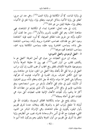 .‫د‬
‫داود‬ ‫فاطمة‬
- 92 -
‫اﻟﺘﺮاث‬ ‫ﺣﻮﻟﻴﺎت‬ ‫ﻣﺠﻠﺔ‬
"‫النعت‬ ‫ولاية‬ ‫في‬ ‫المكاشفة‬ ‫أن‬ ‫ما‬‫ك‬ ،‫الذات‬ ‫ولاية‬ ‫في‬
)
18
(
.
:‫عربي‬ ‫ابن‬ ‫عند‬ ‫وهي‬
‫ا‬ ‫في‬ ‫حق‬‫ل‬‫ا‬ ‫ية‬‫رؤ‬ ‫بإزاء‬ ‫وتطلق‬ ،‫التوحيد‬ ‫بدلائل‬ ‫الأشياء‬ ‫ية‬‫رؤ‬ ‫على‬ ‫"تطلق‬
،‫لأشياء‬
"‫شك‬ ‫غير‬ ‫من‬ ‫اليقين‬ ‫حقيقة‬ ‫بإزاء‬ ‫وتطلق‬
)
19
(
.
،‫إذن‬
‫فهي‬ ،‫المشاهدة‬ ‫ثم‬ ‫المكاشفة‬ ‫ثم‬ ‫ابتداء‬ ‫حاضرة‬‫م‬‫ال‬ :‫المعاني‬ ‫هذه‬ ‫في‬
‫والأنوار‬ ‫بالسرور‬ ‫القلوب‬ ‫جلي‬‫ت‬ ‫وهو‬ ،‫جمال‬‫ل‬‫ا‬ ‫مشاهدة‬
)
20
(
.
‫أنوار‬ ‫جلت‬‫ت‬ ‫هنا‬ ‫ومن‬
‫جنيد‬‫ل‬‫ا‬ ‫أورد‬ ‫ما‬‫ك‬ ،‫الصوفية‬ ‫حقائق‬‫ل‬‫ا‬ ‫هذه‬ ‫يق‬‫طر‬ ‫عن‬ ‫وآياته‬ ‫الـكون‬
‫"المش‬ :‫قوله‬
‫اهدة‬
‫المشاهدة‬ ‫وصاحب‬ ،‫بآياته‬ ‫مربوط‬ ‫حاضرة‬‫م‬‫ال‬ ‫فصاحب‬ ،‫فقدانك‬ ‫مع‬ ‫حق‬‫ل‬‫ا‬ ‫وجود‬
،‫عمله‬ ‫يدنيه‬ ‫المكاشفة‬ ‫وصاحب‬ ،‫عقله‬ ‫يهديه‬ ‫حاضرة‬‫م‬‫ال‬ ‫وصاحب‬ ،‫بذاته‬ ‫ملقى‬
"‫معرفته‬ ‫حوه‬‫م‬‫ت‬ ‫المشاهدة‬ ‫وصاحب‬
)
21
(
.
3
-
:‫الشهودي‬ ‫والتجلي‬ ‫الوجودي‬ ‫التجلي‬
‫"الت‬ :‫المعرفة‬ ‫أصل‬ ‫هي‬ ‫حيث‬ ‫من‬ ‫التجليات‬ ‫عربي‬ ‫ابن‬ ‫يعرف‬
‫ما‬ ‫هو‬ ‫جلي‬
‫أنوار‬ ‫من‬ ‫للقلب‬ ‫ينكشف‬
"‫الغيب‬
)
22
(
‫وأداتها‬ ‫المعرفة‬ ‫حقيقة‬ ‫لنا‬ ‫يبېن‬ ‫فهو‬ ،
‫جاب‬‫ح‬‫ال‬ ‫برفع‬ ‫حقق‬‫ت‬‫ي‬ ‫انكشاف‬ ‫فالمعرفة‬ ،‫وموضوعها‬
‫مراتب‬ ‫أول‬ ‫إن‬ .‫القلب‬ ‫جب‬‫ح‬ ‫أو‬
‫حق‬‫ل‬‫ا‬ ‫من‬ ‫التجلي‬ ‫وهذا‬ ‫بأفعاله‬ ‫الله‬ ‫جلي‬‫ت‬ ‫مرتبة‬ ‫في‬ ‫التجلي‬
‫؛‬
‫يرى‬ ‫مشاهدة‬ ‫عن‬ ‫عبارة‬
‫ا‬ ‫يان‬‫جر‬ ‫العارف‬ ‫الكامل‬ ‫الولي‬ ‫فيها‬
‫الأشياء‬ ‫في‬ ‫لقدرة‬
،
،‫حركها‬‫م‬ ‫أنه‬ ‫فيشهده‬
‫سواه‬ ‫عما‬ ‫الفعل‬ ‫بنفي‬ ‫ومسكنها‬
،
‫شأنه‬ ‫وعظم‬ ‫ثناؤه‬ ‫جل‬ ‫لله‬ ‫وإثباته‬
.
‫العارف‬ ‫ويرى‬
‫و‬
‫ن‬
‫أن‬
‫الأفعال‬ ‫جلي‬‫ت‬ ‫مقام‬ ‫في‬ ‫الذين‬ ‫الأولياء‬
‫بال‬
‫رغم‬
‫من‬
‫استعدادهم‬ ‫حسن‬
،
‫وعلو‬
‫مقاماتهم‬
،
‫الله‬ ‫عطاءات‬ ‫من‬ ‫يفوتهم‬ ‫الذي‬ ‫لأن‬ ‫حجوبون‬‫م‬ ‫الأمر‬ ‫واقع‬ ‫في‬ ‫فإنهم‬
‫م‬ ‫أكثر‬
‫ينالهم‬ ‫ما‬
،
‫أعل‬ ‫لتجليات‬ ‫جاب‬‫ح‬ ‫الإلهية‬ ‫الأفعال‬ ‫جليات‬‫ت‬ ‫وأن‬
‫ى‬
‫منها‬
،
‫هي‬
‫وصفاته‬ ‫أسمائه‬ ‫في‬ ‫حق‬‫ل‬‫ا‬ ‫جليات‬‫ت‬
)
23
(
.
‫عباده‬ ‫على‬ ‫يفتح‬ ‫وبذلك‬
‫الوجودية‬ ‫حقائق‬‫ل‬‫ل‬ ‫بالمكاشفة‬
،
‫على‬ ‫الله‬ ‫جليات‬‫ت‬‫و‬
‫أ‬
‫وليائه‬
‫تنقطع‬ ‫لا‬
‫ب‬
‫به‬ ‫العلم‬ ‫أبواب‬
‫و‬
‫وجلاله‬ ‫ماله‬‫ك‬‫ب‬ ‫المعرفة‬
،
‫قلوبهم‬ ‫تشرق‬ ‫عندما‬
‫اليقين‬ ‫بأنوار‬
،
‫ي‬
‫المشاهدة‬ ‫مقام‬ ‫في‬ ‫كونون‬
‫؛‬
‫المباشر‬ ‫الإدراك‬ ‫وهي‬
‫الشهود‬ ‫عن‬
‫القلبي‬
،
‫غامرة‬ ‫وسعادة‬ ‫دائم‬ ‫أنس‬ ‫في‬ ‫الله‬ ‫مع‬ ‫فيعيشون‬
،
‫ية‬‫رؤ‬ ‫أنظارهم‬ ‫عن‬ ‫تغيب‬
‫أشرق‬ ‫بما‬ ‫خلق‬‫ل‬‫ا‬
‫عل‬
‫ى‬
‫ما‬ ‫أنهم‬ ‫تماما‬ ‫يدركون‬ ‫وهم‬ ‫واليقين‬ ‫المعرفة‬ ‫أنوار‬ ‫من‬ ‫قلوبهم‬
 