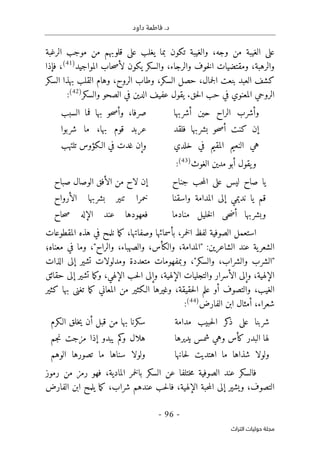 .‫د‬
‫داود‬ ‫فاطمة‬
- 96 -
‫اﻟﺘﺮاث‬ ‫ﺣﻮﻟﻴﺎت‬ ‫ﻣﺠﻠﺔ‬
‫وجه‬ ‫من‬ ‫الغيبة‬ ‫على‬
،
‫يغلب‬ ‫بما‬ ‫تكون‬ ‫والغيبة‬
‫الرغبة‬ ‫موجب‬ ‫من‬ ‫قلوبهم‬ ‫على‬
‫المواجيد‬ ‫حاب‬‫ص‬‫لأ‬ ‫يكون‬ ‫والسكر‬ ،‫والرجاء‬ ‫خوف‬‫ل‬‫ا‬ ‫ومقتضيات‬ ،‫والرهبة‬
)
41
(
‫فإذا‬ ،
‫جمال‬‫ل‬‫ا‬ ‫بنعت‬ ‫العبد‬ ‫كشف‬
،
‫السكر‬ ‫حصل‬
،
‫الروح‬ ‫وطاب‬
،
‫السكر‬ ‫بهذا‬ ‫القلب‬ ‫وهام‬
‫في‬ ‫المعنوي‬ ‫الروحي‬
‫حق‬‫ل‬‫ا‬ ‫حب‬
.
‫والسكر‬ ‫الصحو‬ ‫في‬ ‫الدين‬ ‫عفيف‬ ‫يقول‬
)
42
(
:
‫وأشرب‬
‫الراح‬
‫حين‬
‫أشربها‬
،‫صرفا‬
‫حو‬‫ص‬‫وأ‬
‫بها‬
‫فما‬
‫السبب‬
‫إن‬
‫كنت‬
‫حو‬‫ص‬‫أ‬
‫بشربها‬
‫فلقد‬
‫عربد‬
‫قوم‬
،‫بها‬
‫ما‬
‫شربوا‬
‫هي‬
‫النعيم‬
‫المقيم‬
‫في‬
‫خلدي‬
‫وإن‬
‫غدت‬
‫في‬
‫الـكؤوس‬
‫تلتهب‬
‫و‬
‫الغوث‬ ‫مدين‬ ‫أبو‬ ‫يقول‬
)
43
(
:
‫يا‬
‫صاح‬
‫ليس‬
‫على‬
‫حب‬‫م‬‫ال‬
‫جناح‬
‫إن‬
‫لاح‬
‫من‬
‫الأفق‬
‫الوصال‬
‫صباح‬
‫قم‬
‫يا‬
‫نديمي‬
‫إلى‬
‫المدامة‬
‫واسقنا‬
‫خمرا‬
‫تنير‬
‫بشربها‬
‫الأرواح‬
‫وبشربها‬
‫حى‬‫ض‬‫أ‬
‫خليل‬‫ل‬‫ا‬
‫منادما‬
‫فعهودها‬
‫عند‬
‫الإله‬
‫حاح‬‫ص‬
‫المقطوعات‬ ‫هذه‬ ‫في‬ ‫نلمح‬ ‫ما‬‫ك‬ ،‫وصفاتها‬ ‫بأسمائها‬ ،‫خمر‬‫ل‬‫ا‬ ‫لفظ‬ ‫الصوفية‬ ‫استعمل‬
:‫الشاعرين‬ ‫عند‬ ‫ية‬‫الشعر‬
،‫والكأس‬ ،‫"المدامة‬
‫معناه؛‬ ‫في‬ ‫وما‬ ،"‫والراح‬ ،‫والصهباء‬
‫الذات‬ ‫إلى‬ ‫تشير‬ ‫ومدلولات‬ ‫متعددة‬ ‫وبمفهومات‬ ،"‫والسكر‬ ،‫والشراب‬ ‫"الشرب‬
‫حقائق‬ ‫إلى‬ ‫تشير‬ ‫ما‬‫ك‬‫و‬ ،‫الإلهي‬ ‫حب‬‫ل‬‫ا‬ ‫وإلى‬ ،‫الإلهية‬ ‫والتجليات‬ ‫الأسرار‬ ‫وإلى‬ ،‫الإلهية‬
‫ما‬‫ك‬ ‫المعاني‬ ‫من‬ ‫الـكثير‬ ‫وغيرها‬ ،‫حقيقة‬‫ل‬‫ا‬ ‫علم‬ ‫أو‬ ‫والتصوف‬ ،‫الغيب‬
‫كثير‬ ‫بها‬ ‫تغنى‬
‫شعرا‬
‫أمثال‬ ،‫ء‬
‫الفارض‬ ‫ابن‬
)
44
(
:
‫شربنا‬
‫على‬
‫كر‬
‫ذ‬
‫حبيب‬‫ل‬‫ا‬
‫مدامة‬
‫سكرنا‬
‫بها‬
‫من‬
‫قبل‬
‫أن‬
‫خلق‬‫ي‬
‫الـكرم‬
‫لها‬
‫البدر‬
‫كأس‬
‫وهي‬
‫شمس‬
‫يديرها‬
‫هلال‬
‫كم‬
‫و‬
‫يبدو‬
‫إذا‬
‫مزجت‬
‫جم‬‫ن‬
‫ولولا‬
‫شذاها‬
‫ما‬
‫اهتديت‬
‫حانها‬‫ل‬
‫ولولا‬
‫سناها‬
‫ما‬
‫تصورها‬
‫الوهم‬
‫السكر‬ ‫عن‬ ‫ختلفا‬‫م‬ ‫الصوفية‬ ‫عند‬ ‫فالسكر‬
‫المادي‬ ‫خمر‬‫ل‬‫با‬
‫من‬ ‫رمز‬ ‫فهو‬ ،‫ة‬
‫ر‬
‫موز‬
‫التصوف‬
،
‫الإ‬ ‫حبة‬‫م‬‫ال‬ ‫إلى‬ ‫ويشير‬
‫لهية‬
‫شراب‬ ‫عندهم‬ ‫حب‬‫ل‬‫فا‬ ،
‫الفارض‬ ‫ابن‬ ‫يلمح‬ ‫ما‬‫ك‬ ،
 