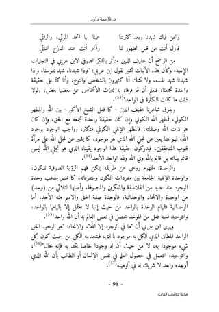 .‫د‬
‫داود‬ ‫فاطمة‬
- 98 -
‫اﻟﺘﺮاث‬ ‫ﺣﻮﻟﻴﺎت‬ ‫ﻣﺠﻠﺔ‬
‫حن‬‫ن‬‫و‬
‫فيك‬
‫شهدنا‬
‫وبعد‬
‫كثرتنا‬
‫عينا‬
‫بها‬
‫حد‬‫ت‬‫ا‬
،‫المرئي‬
‫والرائي‬
‫فأول‬
‫أنت‬
‫من‬
‫قبل‬
‫الظهور‬
‫لنا‬
‫وآخر‬
‫أنت‬
‫عند‬
‫النازح‬
‫النائي‬
‫التجليات‬ ‫في‬ ‫عربي‬ ‫لابن‬ ‫الصوفي‬ ‫بالفكر‬ ‫متأثر‬ ‫الدين‬ ‫عفيف‬ ‫أن‬ ‫الواضح‬ ‫من‬
‫الإلهية‬
،
‫نفوسنا‬ ‫شهد‬ ‫شهدناه‬ ‫"فإذا‬ :‫عربي‬ ‫ابن‬ ‫لقول‬ ‫تشير‬ ‫الأبيات‬ ‫هذه‬ ‫وكأن‬
،
‫وإذا‬
‫وأنا‬ ،‫والنوع‬ ‫بالشخص‬ ‫كثيرون‬ ‫أنا‬ ‫نشك‬ ‫ولا‬ ،‫نفسه‬ ‫شهد‬ ‫شهدنا‬
‫كنا‬
‫حقيقة‬ ‫على‬
‫ال‬ ‫تميزت‬ ‫به‬ ،‫فرقا‬ ‫ثم‬ ‫أن‬ ‫فنعلم‬ ،‫تجمعنا‬ ‫واحدة‬
‫ولولا‬ ،‫بعض‬ ‫بعضها‬ ‫عن‬ ‫خاص‬‫ش‬‫أ‬
‫الـكثرة‬ ‫كانت‬ ‫ما‬ ‫ذلك‬
"‫الواحد‬ ‫في‬
)
53
(
.
‫شاعرنا‬ ‫يفرق‬‫و‬
‫عفيف‬
‫الدين‬
-
‫الأكبر‬ ‫الشيخ‬ ‫فعل‬ ‫ما‬‫ك‬
-
‫والمظهر‬ ‫الله‬ ‫بين‬
‫كان‬ ‫وإن‬ ،‫حق‬‫ل‬‫ا‬ ‫مع‬ ‫تجمعه‬ ‫واحدة‬ ‫حقيقة‬ ‫كان‬ ‫وإن‬ ‫الـكوني‬ ‫الله‬ ‫فمظهر‬ ،‫الـكوني‬
‫الوجو‬ ‫وواجب‬ ،‫متكثر‬ ‫الـكوني‬ ‫الإلهي‬ ‫فالمظهر‬ ،‫وصفاته‬ ‫الله‬ ‫ذات‬ ‫هو‬
‫د‬
‫بوجود‬
‫مرآة‬ ‫على‬ ‫الله‬ ‫جلي‬‫ت‬ ‫عن‬ ‫يشير‬ ‫ما‬‫ك‬ ،‫موجود‬ ‫هو‬ ‫الذي‬ ‫الله‬ ‫جلي‬‫ت‬ ‫عن‬ ‫يعبر‬ ‫هنا‬ ‫فهو‬ ،‫الله‬
‫يقينا‬ ‫الوجود‬ ‫هذا‬ ‫حقيقة‬ ‫فيدركون‬ ،‫المتحققين‬ ‫قلوب‬
،
‫ليس‬ ‫الله‬ ‫جلي‬‫ت‬ ‫هو‬ ‫الذي‬
‫الأحد‬ ‫الواحد‬ ‫ولله‬ ‫الله‬ ‫وفي‬ ‫بالله‬ ‫قائم‬ ‫بل‬ ‫بذاته‬ ‫قائما‬
)
54
(
.
‫والوحدة‬
:
‫الرؤ‬ ‫فهم‬ ‫يمكن‬ ‫يقه‬‫طر‬ ‫عن‬ ‫روحي‬ ‫مفهوم‬
،‫للـكون‬ ‫الصوفية‬ ‫ية‬
‫ظهر‬ ‫ما‬‫ك‬ ،‫ومتفرقاته‬ ‫الـكون‬ ‫مفردات‬ ‫بين‬ ‫جامعة‬‫ل‬‫ا‬ ‫الإلهية‬ ‫والوحدة‬
‫وحدة‬ ‫مذهب‬
‫الوجود‬
‫والمتصوفة‬ ‫والمفكرين‬ ‫الفلاسفة‬ ‫من‬ ‫عديد‬ ‫عند‬
.
‫)و‬ ‫من‬ ‫الثلاثي‬ ‫وأصلها‬
‫ح‬
‫د‬
(
‫من‬
‫والوحدانية‬ ‫حاد‬‫ت‬‫والا‬ ‫الوحدة‬
.
‫حق‬‫ل‬‫ا‬ ‫صفة‬ ‫فالوحدة‬
‫الأحد‬ ‫منه‬ ‫والاسم‬
‫أما‬ ،
‫با‬ ‫الوحدة‬ ‫فقيام‬ ‫الوحدانية‬
،‫بالواحد‬ ‫بقيامها‬ ‫إلا‬ ‫تعقل‬ ‫لا‬ ‫إنها‬ ‫حيث‬ ‫من‬ ‫لواحد‬
‫واحد‬ ‫الله‬ ‫أن‬ ‫به‬ ‫العالم‬ ‫نفس‬ ‫في‬ ‫حصل‬‫ي‬ ‫الموحد‬ ‫من‬ ‫فعل‬ ‫نسبة‬ ‫والتوحيد‬
)
55
(
.
‫ف‬ ‫"ما‬ ‫أن‬ ‫عربي‬ ‫ابن‬ ‫ويرى‬
‫ي‬
،"‫الله‬ ‫إلا‬ ‫الوجود‬
‫حق‬‫ل‬‫ا‬ ‫الوجود‬ ‫"هو‬ :‫حاد‬‫ت‬‫والا‬
‫كل‬ ‫كون‬ ‫حيث‬ ‫من‬ ‫الكل‬ ‫به‬ ‫فيتحد‬ ،‫حق‬‫ل‬‫با‬ ‫موجود‬ ‫به‬ ‫الكل‬ ‫الذي‬ ‫المطلق‬ ‫الواحد‬
‫شيء‬
"‫حال‬‫م‬ ‫فإنه‬ ‫به‬ ‫حد‬‫ت‬‫ي‬ ‫خاصا‬ ‫وجودا‬ ‫له‬ ‫أن‬ ‫حيث‬ ‫من‬ ‫لا‬ ،‫به‬ ‫موجودا‬
)
56
(
،
‫الذي‬ ‫الله‬ ‫بأن‬ ‫الطالب‬ ‫أو‬ ‫الإنسان‬ ‫نفس‬ ‫في‬ ‫العلم‬ ‫حصول‬ ‫في‬ ‫التعمل‬ ‫والتوحيد؛‬
‫ألوهيته‬ ‫في‬ ‫له‬ ‫يك‬‫شر‬ ‫لا‬ ‫واحد‬ ‫أوجده‬
)
57
(
.
 