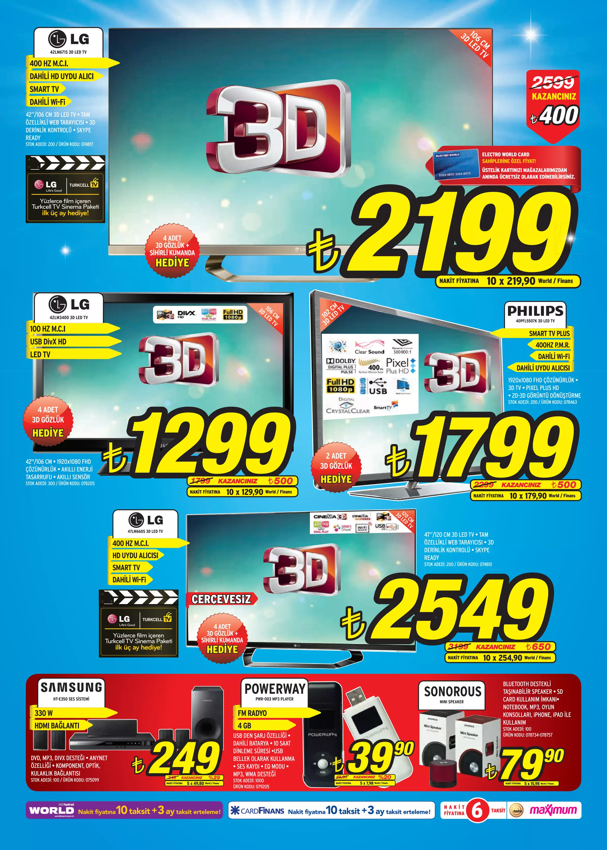 3D 106
                                                                                                                                                                                                                                         LE CM
                                                                                                                                                                                                                                           D
            42LM671S 3D LED TV                                                                                                                                                                                                               TV
  400 HZ M.C.I.
  DAHİLİ HD UYDU ALICI
  SMART TV                                                                                                                                                                                                                                                                            2599
                                                                                                                                                                                                                                                                                      KAZANCINIZ
  DAHİLİ Wi-Fi
42”/106 CM 3D LED TV • TAM
ÖZELLİKLİ WEB TARAYICISI • 3D
DERİNLİK KONTROLÜ • SKYPE
                                                                                                                                                                                                                                                                                    ¨      400
READY
STOK ADEDİ: 200 / ÜRÜN KODU: 074817

                                                                                                                                                                                                                                                 ELECTRO WORLD CARD
                                                                                                                                                                                                                                                 SAHİPLERİNE ÖZEL FİYAT!




                                                                                                                                                                2199
                                                                                                                                                                                                                                                 ÜSTELİK KARTINIZI MAĞAZALARIMIZDAN
                                                                                                                                                                                                                                                 ANINDA ÜCRETSİZ OLARAK EDİNEBİLİRSİNİZ.




                                                                                                                                                ¨
                                                             4 ADET
                                                          3D GÖZLÜK +
                                                        SİHİRLİ KUMANDA
                                                           HEDİYE
                                                                                                                                                                                                                           NAKİT FİYATINA           10 x 219,90 World / Finans

                                                                                                                           3D 106                         M V
                                                                                                                             LE CM                      2C T
            42LM3400 3D LED TV                                                                                                  D                     10 LED
                                                                                                                                  TV
                                                                                                                                                      3D
                                                                                                                                                                                                                                                                        40PFL5507K 3D LED TV

  100 HZ M.C.I
                                                                                                                                                                                                                                                                                   SMART TV PLUS
  USB DivX HD                                                                                                                                                                                                                                                                            400HZ P.M.R.
  LED TV                                                                                                                                                                                                                                                                                   DAHİLİ Wi-Fi
                                                                                                                                                                                                                                                                         DAHİLİ UYDU ALICISI
                                                                                                                                                                                                                                                                 1920x1080 FHD ÇÖZÜNÜRLÜK •
                                                                                                                                                                                                                                                                 3D TV • PIXEL PLUS HD




                                            1299
                                                                                                                                                                                                                                                                 • 2D-3D GÖRÜNTÜ DÖNÜŞTÜRME




                                                                                                                                                                                                           1799
                                                                                                                                                                                                                                                                 STOK ADEDİ: 200 / ÜRÜN KODU: 078463
    4 ADET
   3D GÖZLÜK
   HEDİYE

42"/106 CM • 1920x1080 FHD
ÇÖZÜNÜRLÜK • AKILLI ENERJİ
TASARRUFU • AKILLI SENSÖR
STOK ADEDİ: 300 / ÜRÜN KODU: 078205
                                        ¨                                            1799                 KAZANCINIZ            ¨ 500
                                                                                                                                                     2 ADET
                                                                                                                                                    3D GÖZLÜK
                                                                                                                                                     HEDİYE
                                                                                                                                                                                                   ¨                                         2299         KAZANCINIZ                                 ¨ 500
                                                                                     NAKİT FİYATINA           10 x 129,90 World / Finans                                                                                                     NAKİT FİYATINA       10 x 179,90 World / Finans
                                                                                                                                                                                                        3D 120
                                                                                                                                                                                                           LE CM
                                                                                                                                                                                                             D
                                                                                                                                                                                                               TV
                                             47LM660S 3D LED TV
                                                                                                                                                                                                                    47”/120 CM 3D LED TV • TAM
                                        400 HZ M.C.I.                                                                                                                                                               ÖZELLİKLİ WEB TARAYICISI • 3D
                                                                                                                                                                                                                    DERİNLİK KONTROLÜ • SKYPE
                                        HD UYDU ALICISI                                                                                                                                                             READY




                                                                                                                                                                                    2549
                                                                                                                                                                                                                    STOK ADEDİ: 200 / ÜRÜN KODU: 074810
                                        SMART TV
                                        DAHİLİ Wi-Fi

                                                                                      ÇERÇEVESİZ

                                                                                                  4 ADET
                                                                                               3D GÖZLÜK +
                                                                                             SİHİRLİ KUMANDA
                                                                                                 HEDİYE
                                                                                                                                                              ¨                                                                 3199          KAZANCINIZ                         ¨ 650
                                                                                                                                                                                                                                NAKİT FİYATINA    10 x 254,90                   World / Finans




                                                                                                                                                                                                                                                          BLUETOOTH DESTEKLİ
                                                                                                                     POWERWAY                                                                                       SONOROUS                              TAŞINABİLİR SPEAKER • SD
              HT-E350 SES SİSTEMİ                                                                                         PWR-003 MP3 PLAYER
                                                                                                                                                                                                                            MINI SPEAKER                  CARD KULLANIM İMKANI•
                                                                                                                                                                                                                                                          NOTEBOOK, MP3, OYUN
    330 W                                                                                                         FM RADYO                                                                                                                                KONSOLLARI, iPHONE, iPAD İLE
                                                                                                                                                                                                                                                          KULLANIM
    HDMI BAĞLANTI                                                                                                 4 GB                                                                                                                                    STOK ADEDİ: 100




                                                       249                                                                                                        39
                                                                                                                USB DEN ŞARJ ÖZELLİĞİ •                                                                                                                   ÜRÜN KODU: 078734-078757


                                                                                                                                                                                                        90
                                                                                                                                                                                                                                                          79
                                                                                                                DAHİLİ BATARYA • 10 SAAT
                                                                                                                DİNLEME SÜRESİ •USB
                                                                                                                                                                                                                                                                                               90
                                               ¨                                                                                                          ¨
  DVD, MP3, DIVX DESTEĞI • ANYNET                                                                               BELLEK OLARAK KULLANMA

                                                                                                                                                                                                                                                   ¨
  ÖZELLİĞİ • KOMPONENT, OPTİK,                                                                                  • SES KAYDI • EQ MODU •
  KULAKLIK BAĞLANTISI                                                                                           MP3, WMA DESTEĞİ
  STOK ADEDİ: 100 / ÜRÜN KODU: 075099
                                                                   349         KAZANCINIZ          %29                                                    49,90            KAZANCINIZ       %20
                                                                                                                STOK ADEDİ: 1000                                              5 x 7,98 World / Finans
                                                                  NAKİT FİYATINA   5 x 49,80 World / Finans                                               NAKİT FİYATINA                                                                                       NAKİT FİYATINA   5 x 15,98 World / Finans
                                                                                                                ÜRÜN KODU: 079205




                                        10 taksit +3 ay taksit erteleme!
                           Nakit fiyatına                                                                                                             10 taksit +3 ay taksit erteleme!
                                                                                                                                         Nakit fiyatına
                                                                                                                                                                                                                              NAKİT
                                                                                                                                                                                                                              FİYATINA      6         TAKSİT
 