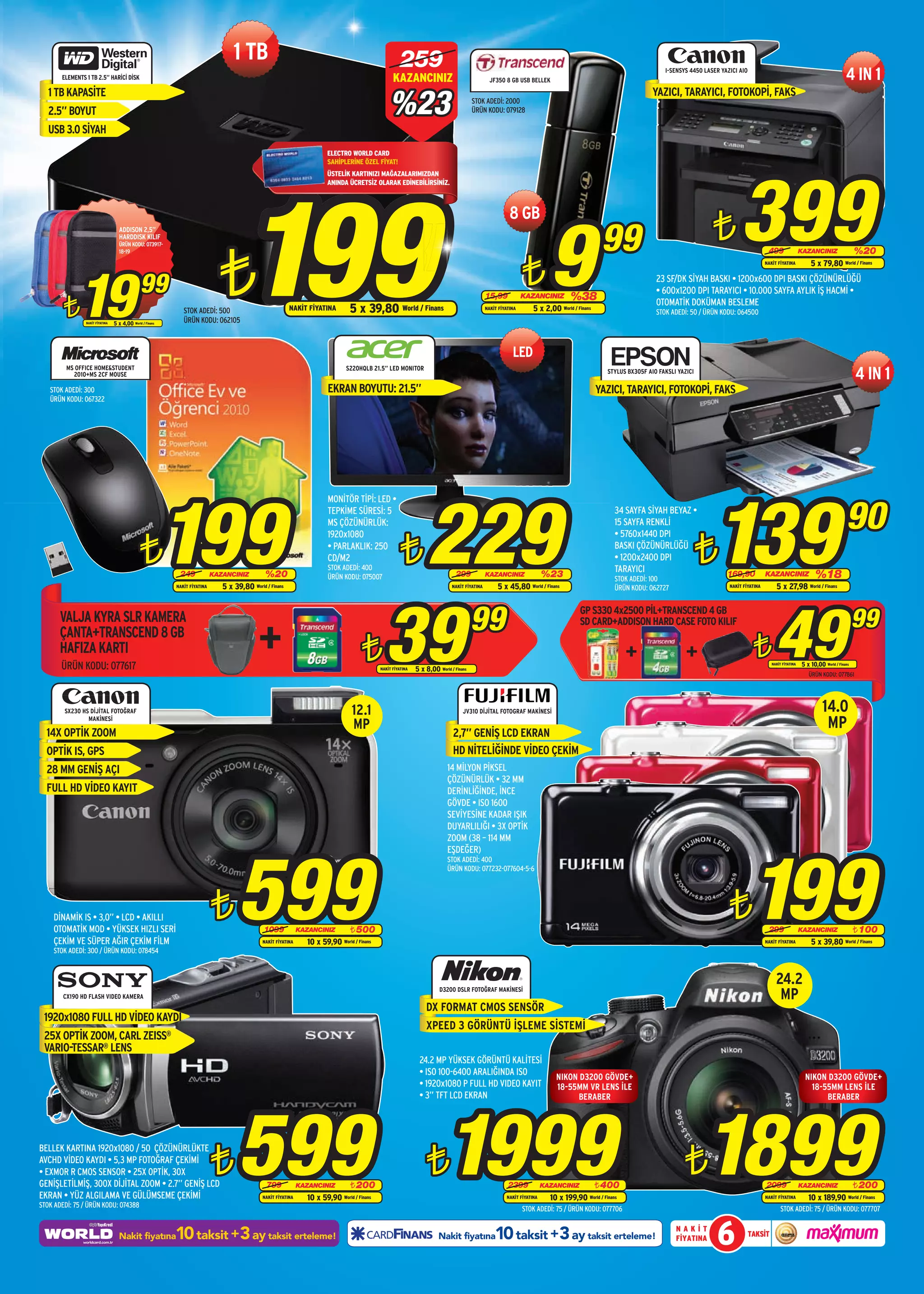 1 TB                                                                259
       ELEMENTS 1 TB 2.5” HARİCİ DİSK                                                                                                              KAZANCINIZ                                    JF350 8 GB USB BELLEK
                                                                                                                                                                                                                                                                     I-SENSYS 4450 LASER YAZICI AIO
                                                                                                                                                                                                                                                                                                                                                       4 IN 1
                                                                                                                                                 %23
   1 TB KAPASİTE                                                                                                                                                                                                                                                 YAZICI, TARAYICI, FOTOKOPİ, FAKS
                                                                                                                                                                                        STOK ADEDİ: 2000
   2.5” BOYUT                                                                                                                                                                           ÜRÜN KODU: 079128

   USB 3.0 SİYAH
                                                                                                                        ELECTRO WORLD CARD




                                                                                                                                                                                                                                                                                                399
                                                                                                                        SAHİPLERİNE ÖZEL FİYAT!




                                                                                       199
                                                                                                                        ÜSTELİK KARTINIZI MAĞAZALARIMIZDAN
                                                                                                                        ANINDA ÜCRETSİZ OLARAK EDİNEBİLİRSİNİZ.




                                                                                                                                                                                                                           9
                                                                                                                                                                                                          8 GB
                                   ADDISON 2,5”
                                   HARDDISK KILIF
                                                                                                                                                                                                                                               99                                     ¨
                                                                              ¨
                                   ÜRÜN KODU: 073917-
                                                                                                                                                                                                                                                                                                              499                KAZANCINIZ                 %20


                                                                                                                                                                                                                ¨
                                   18-19




             19
                                                                                                                                                                                                                                                                                                             NAKİT FİYATINA          5 x 79,80 World / Finans


                                               99                                                                                                                                                                                 %38
                                                                                                                                                                                                                                                                  23 SF/DK SİYAH BASKI • 1200x600 DPI BASKI ÇÖZÜNÜRLÜĞÜ
                                                                                                                                                                                                                                                                  • 600x1200 DPI TARAYICI • 10.000 SAYFA AYLIK İŞ HACMİ •

        ¨
                                                                                                                                                                                               15,99            KAZANCINIZ
                                                                                                                                                                                                                                                                  OTOMATİK DOKÜMAN BESLEME
                                                              STOK ADEDİ: 500                             NAKİT FİYATINA         5 x 39,80 World / Finans                                      NAKİT FİYATINA       5 x 2,00 World / Finans                       STOK ADEDİ: 50 / ÜRÜN KODU: 064500
                NAKİT FİYATINA   5 x 4,00 World / Finans      ÜRÜN KODU: 062105



                                                                                                                                                                                                           LED
                                                                                                                                                                                                                                                                                                                                                            4 IN 1
         MS OFFICE HOME&STUDENT                                                                                                 S220HQLB 21.5” LED MONITOR
           2010+MS 2CF MOUSE                                                                                                                                                                                                                     STYLUS BX305F AIO FAKSLI YAZICI

   STOK ADEDİ: 300                                                                                                      EKRAN BOYUTU: 21.5”                                                                                                   YAZICI, TARAYICI, FOTOKOPİ, FAKS
   ÜRÜN KODU: 067322




                                                           199                                                                                                     229                                                                                                                139                                                              90
                                                                                                                        MONİTÖR TİPİ: LED •
                                                                                                                        TEPKİME SÜRESİ: 5                                                                                                           34 SAYFA SİYAH BEYAZ •
                                                                                                                        MS ÇÖZÜNÜRLÜK:                                                                                                              15 SAYFA RENKLİ


                                               ¨                                                                                                      ¨                                                                                                                            ¨
                                                                                                                        1920x1080                                                                                                                   • 5760x1440 DPI
                                                                                                                        • PARLAKLIK: 250                                                                                                            BASKI ÇÖZÜNÜRLÜĞÜ
                                                                                                                        CD/M2                                                                                                                       • 1200x2400 DPI
                                                                                                                        STOK ADEDİ: 400                                                                                                             TARAYICI
                                                            249             KAZANCINIZ         %20                      ÜRÜN KODU: 075007                                       299            KAZANCINIZ                %23                        STOK ADEDİ: 100
                                                                                                                                                                                                                                                                                           169,90            KAZANCINIZ                %18
                                                           NAKİT FİYATINA      5 x 39,80 World / Finans                                                                       NAKİT FİYATINA        5 x 45,80 World / Finans                        ÜRÜN KODU: 062727                       NAKİT FİYATINA        5 x 27,98 World / Finans




                                                                                                                                               39                                       99
                                                                                                                                                                                                                                                                                                                  49                                        99
                                                                                                                                                                                                                                      GP S330 4x2500 PİL+TRANSCEND 4 GB
       VALJA KYRA SLR KAMERA

                                                                                             +
                                                                                                                                                                                                                                      SD CARD+ADDISON HARD CASE FOTO KILIF
       ÇANTA+TRANSCEND 8 GB
       HAFIZA KARTI
       ÜRÜN KODU: 077617
                                                                                                                                      ¨      NAKİT FİYATINA   5 x 8,00 World / Finans
                                                                                                                                                                                                                                                                                                       ¨        NAKİT FİYATINA   5 x 10,00 World / Finans
                                                                                                                                                                                                                                                                                                                                    ÜRÜN KODU: 077861




        SX230 HS DİJİTAL FOTOĞRAF                                                                                                 12.1                                             JV310 DİJİTAL FOTOGRAF MAKİNESİ                                                                                                                         14.0
                MAKİNESİ
                                                                                                                                  MP                                                                                                                                                                                                        MP
  14X OPTİK ZOOM                                                                                                                                                              2,7” GENİŞ LCD EKRAN
  OPTİK IS, GPS                                                                                                                                                               HD NİTELİĞİNDE VİDEO ÇEKİM
  28 MM GENİŞ AÇI                                                                                                                                                           14 MİLYON PİKSEL
                                                                                                                                                                            ÇÖZÜNÜRLÜK • 32 MM
  FULL HD VİDEO KAYIT                                                                                                                                                       DERİNLİĞİNDE, İNCE
                                                                                                                                                                            GÖVDE • ISO 1600
                                                                                                                                                                            SEVİYESİNE KADAR IŞIK
                                                                                                                                                                            DUYARLILIĞI • 3X OPTİK
                                                                                                                                                                            ZOOM (38 – 114 MM




                                                                                    599                                                                                                                                                                                                               199
                                                                                                                                                                            EŞDEĞER)
                                                                                                                                                                            STOK ADEDİ: 400
                                                                                                                                                                            ÜRÜN KODU: 077232-077604-5-6




    DİNAMİK IS • 3,0” • LCD • AKILLI
    OTOMATİK MOD • YÜKSEK HIZLI SERİ
                                                                            ¨                  1099            KAZANCINIZ        ¨ 500
                                                                                                                                                                                                                                                                                            ¨                 299                KAZANCINIZ       ¨ 100
    ÇEKİM VE SÜPER AĞIR ÇEKİM FİLM                                                            NAKİT FİYATINA     10 x 59,90 World / Finans                                                                                                                                                                   NAKİT FİYATINA          5 x 39,80 World / Finans
    STOK ADEDİ: 300 / ÜRÜN KODU: 078454



                                                                                                                                                                                                                                                                                                                  24.2
        CX190 HD FLASH VIDEO KAMERA
                                                                                                                                                                        D3200 DSLR FOTOĞRAF MAKİNESİ
                                                                                                                                                                                                                                                                                                                   MP
                                                                                                                                                                  DX FORMAT CMOS SENSÖR
 1920x1080 FULL HD VİDEO KAYDI
                                                                                                                                                                  XPEED 3 GÖRÜNTÜ İŞLEME SİSTEMİ
 25X OPTİK ZOOM, CARL ZEISS®
 VARIO-TESSAR® LENS
                                                                                                                                                               24.2 MP YÜKSEK GÖRÜNTÜ KALİTESİ
                                                                                                                                                               • ISO 100-6400 ARALIĞINDA ISO
                                                                                                                                                                                                                             NIKON D3200 GÖVDE+                                                                                   NIKON D3200 GÖVDE+
                                                                                                                                                               • 1920x1080 P FULL HD VIDEO KAYIT                             18-55MM VR LENS İLE                                                                                    18-55MM LENS İLE
                                                                                                                                                               • 3” TFT LCD EKRAN




                                                                                    599 ¨1999                                                                                                                                                                                      1899
                                                                                                                                                                                                                                  BERABER                                                                                               BERABER




                                                                            ¨                                                                                                                                                                                               ¨
BELLEK KARTINA 1920x1080 / 50 ÇÖZÜNÜRLÜKTE
AVCHD VİDEO KAYDI • 5,3 MP FOTOĞRAF ÇEKİMİ
• EXMOR R CMOS SENSOR • 25X OPTİK, 30X
GENİŞLETİLMİŞ, 300X DİJİTAL ZOOM • 2.7” GENİŞ LCD                                               799            KAZANCINIZ        ¨ 200                                                                   2399            KAZANCINIZ           ¨ 400                                                          2099                KAZANCINIZ       ¨ 200
EKRAN • YÜZ ALGILAMA VE GÜLÜMSEME ÇEKİMİ                                                      NAKİT FİYATINA     10 x 59,90 World / Finans                                                              NAKİT FİYATINA     10 x 199,90 World / Finans                                                        NAKİT FİYATINA         10 x 189,90 World / Finans
STOK ADEDİ: 75 / ÜRÜN KODU: 074388
                                                                                                                                                                                                                STOK ADEDİ: 75 / ÜRÜN KODU: 077706                                                                   STOK ADEDİ: 75 / ÜRÜN KODU: 077707


                                   Nakit fiyatına          10 taksit +3 ay taksit erteleme!                                                                             Nakit fiyatına             10 taksit +3 ay taksit erteleme!                                      NAKİT
                                                                                                                                                                                                                                                                         FİYATINA      6              TAKSİT
 