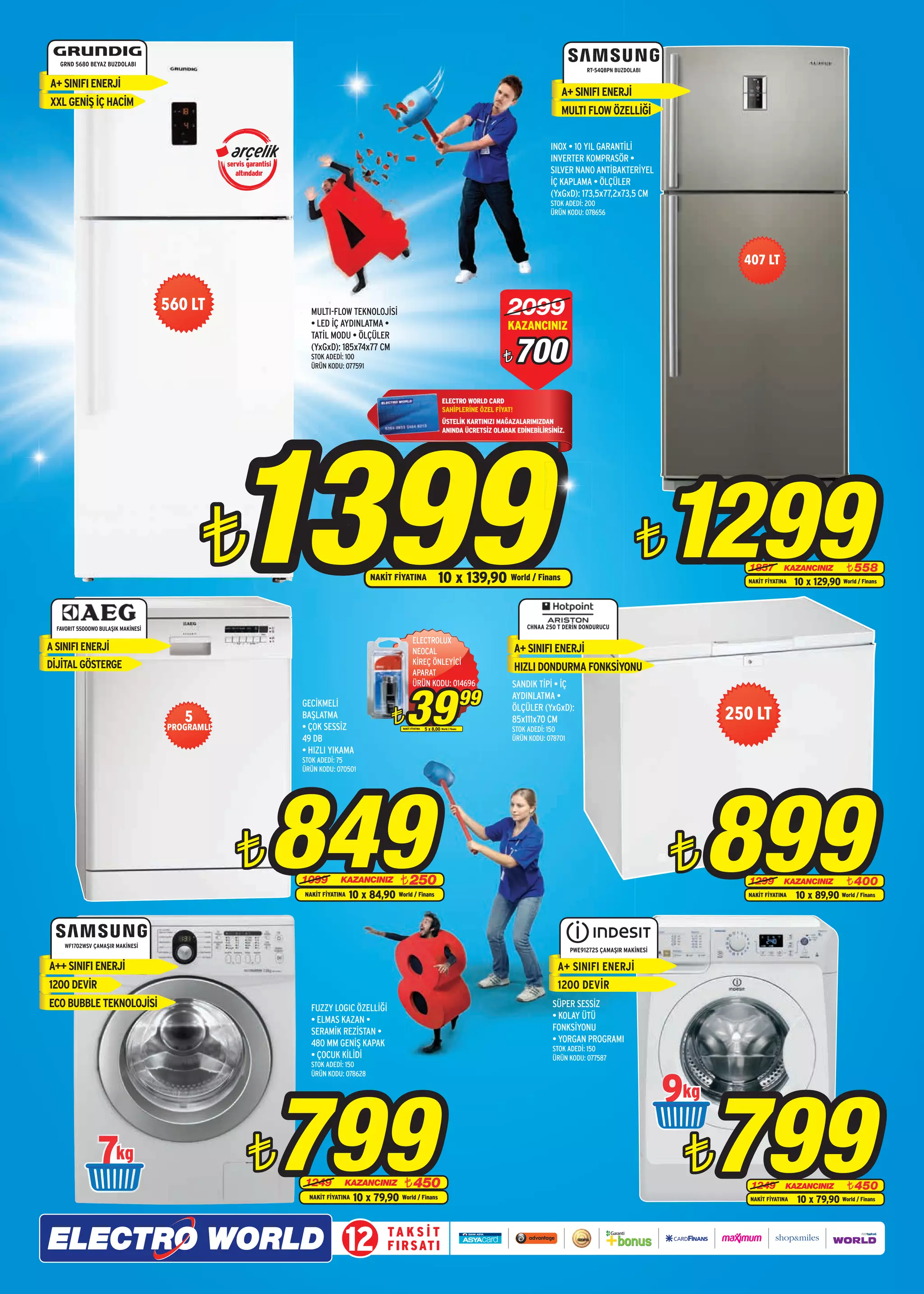 GRND 5680 BEYAZ BUZDOLABI
                                                                                                                                                                                 RT-54QBPN BUZDOLABI

A+ SINIFI ENERJİ
                                                                                                                                                                         A+ SINIFI ENERJİ
XXL GENİŞ İÇ HACİM
                                                                                                                                                                         MULTI FLOW ÖZELLİĞİ

                                                                                                                                                                     INOX • 10 YIL GARANTİLİ
                                                                                                                                                                     INVERTER KOMPRASÖR •
                                                 servis garantisi
                                                    altındadır                                                                                                       SILVER NANO ANTİBAKTERİYEL
                                                                                                                                                                     İÇ KAPLAMA • ÖLÇÜLER
                                                                                                                                                                     (YxGxD): 173,5x77,2x73,5 CM
                                                                                                                                                                     STOK ADEDİ: 200
                                                                                                                                                                     ÜRÜN KODU: 078656




                                                                                                                                                                                                                   407 LT


                                     560 LT                           MULTI-FLOW TEKNOLOJİSİ
                                                                      • LED İÇ AYDINLATMA •
                                                                                                                                                       2099
                                                                                                                                                       KAZANCINIZ
                                                                      TATİL MODU • ÖLÇÜLER
                                                                      (YxGxD): 185x74x77 CM
                                                                      STOK ADEDİ: 100
                                                                      ÜRÜN KODU: 077591
                                                                                                                                                     ¨      700
                                                                                                                                  ELECTRO WORLD CARD
                                                                                                                                  SAHİPLERİNE ÖZEL FİYAT!




                                                 1399
                                                                                                                                  ÜSTELİK KARTINIZI MAĞAZALARIMIZDAN
                                                                                                                                  ANINDA ÜCRETSİZ OLARAK EDİNEBİLİRSİNİZ.




                                            ¨                                               NAKİT FİYATINA                     10 x 139,90 World / Finans
                                                                                                                                                                                                  ¨      1299       1857         KAZANCINIZ
                                                                                                                                                                                                                    NAKİT FİYATINA
                                                                                                                                                                                                                                                  ¨ 558
                                                                                                                                                                                                                                     10 x 129,90 World / Finans



  FAVORIT 55000WO BULAŞIK MAKİNESİ                                                                                                                            CHNAA 250 T DERİN DONDURUCU

                                                                                                            ELECTROLUX
A SINIFI ENERJİ                                                                                             NEOCAL                                          A+ SINIFI ENERJİ
DİJİTAL GÖSTERGE                                                                                            KİREÇ ÖNLEYİCİ
                                                                                                            APARAT
                                                                                                                                                            HIZLI DONDURMA FONKSİYONU



                                                                                                       39
                                                                                                            ÜRÜN KODU: 014696                           SANDIK TİPİ • İÇ
                                                                    GECİKMELİ                                                                   99      AYDINLATMA •
                                                                                                                                                        ÖLÇÜLER (YxGxD):
                                        5                           BAŞLATMA
                                                                                                  ¨                                                     85x111x70 CM                                             250 LT
                                     PROGRAMLI                      • ÇOK SESSİZ                     NAKİT FİYATINA   5 x 8,00 World / Finans           STOK ADEDİ: 150
                                                                    49 DB                                                                               ÜRÜN KODU: 078701
                                                                    • HIZLI YIKAMA
                                                                    STOK ADEDİ: 75
                                                                    ÜRÜN KODU: 070501




                                                    ¨           849 1099        KAZANCINIZ
                                                                    NAKİT FİYATINA
                                                                                                    ¨ 250
                                                                                     10 x 84,90 World / Finans
                                                                                                                                                                                                         ¨   899    1299         KAZANCINIZ
                                                                                                                                                                                                                    NAKİT FİYATINA
                                                                                                                                                                                                                                                 ¨ 400
                                                                                                                                                                                                                                     10 x 89,90 World / Finans



     WF1702WSV ÇAMAŞIR MAKİNESİ
                                                                                                                                                                            PWE91272S ÇAMAŞIR MAKİNESİ

A++ SINIFI ENERJ‹                                                                                                                                                       A+ SINIFI ENERJİ
1200 DEVİR                                                                                                                                                              1200 DEVİR
ECO BUBBLE TEKNOLOJİSİ                                                FUZZY LOGIC ÖZELLİĞİ                                                                            SÜPER SESSİZ
                                                                      • ELMAS KAZAN •                                                                                 • KOLAY ÜTÜ
                                                                      SERAMİK REZİSTAN •                                                                              FONKSİYONU
                                                                      480 MM GENİŞ KAPAK                                                                              • YORGAN PROGRAMI
                                                                                                                                                                      STOK ADEDİ: 150
                                                                      • ÇOCUK KİLİDİ                                                                                  ÜRÜN KODU: 077587
                                                                      STOK ADEDİ: 150



                                                                                                                                                                                                         9
                                                                                                                                                                                                             799
                                                                      ÜRÜN KODU: 078628




                 7                                      ¨           799
                                                                    1249          KAZANCINIZ
                                                                      NAKİT FİYATINA
                                                                                                      ¨ 450
                                                                                       10 x 79,90 World / Finans
                                                                                                                                                                                                             ¨      1249         KAZANCINIZ
                                                                                                                                                                                                                    NAKİT FİYATINA
                                                                                                                                                                                                                                                 ¨ 450
                                                                                                                                                                                                                                     10 x 79,90 World / Finans



                                                                                  12             TA K S İ T
                                                                                                 F I R S AT I
 