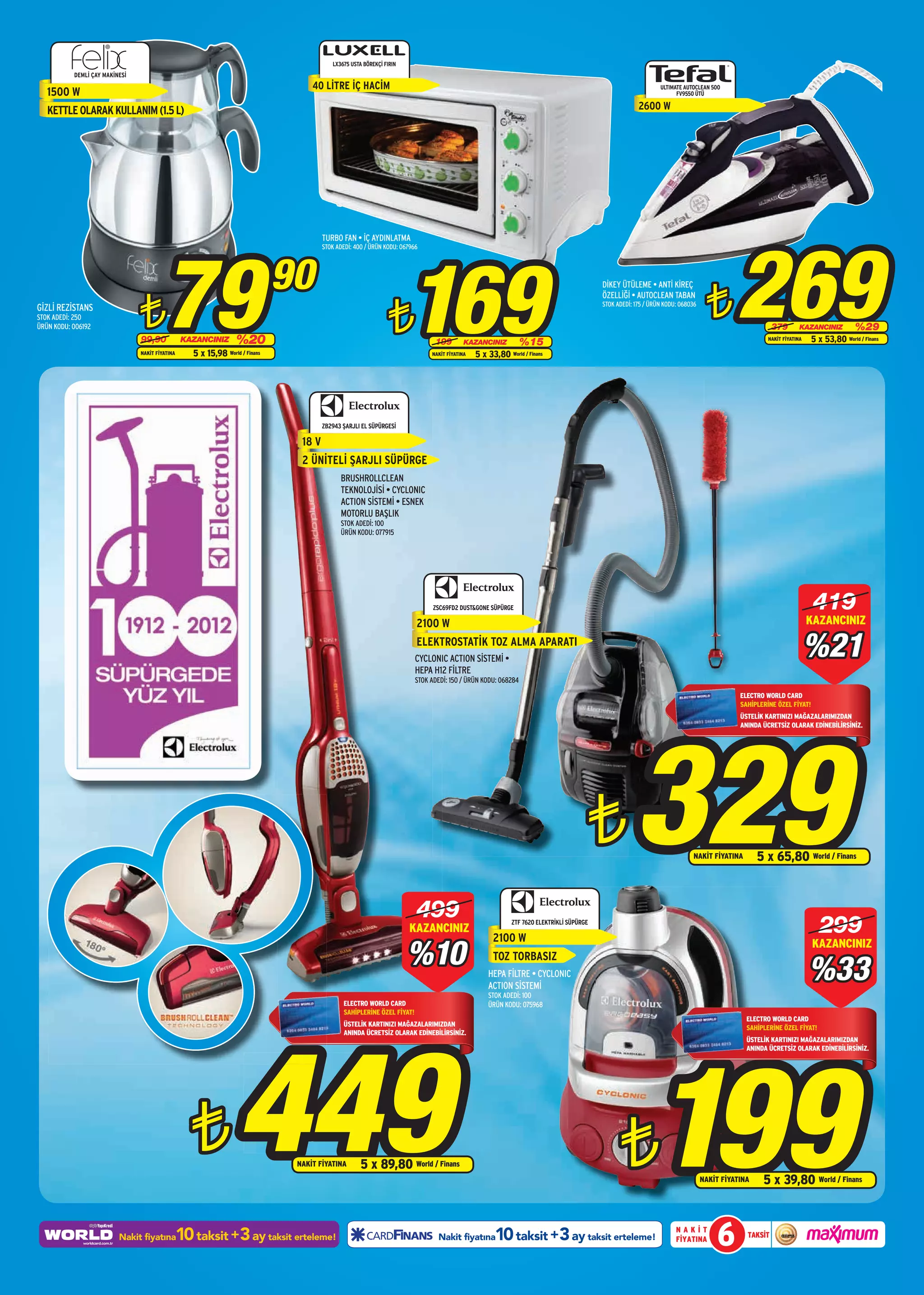 LX3675 USTA BÖREKÇİ FIRIN
           DEML‹ ÇAY MAKİNESİ
                                                                                    40 LİTRE İÇ HACİM                                                                                                          ULTIMATE AUTOCLEAN 500
   1500 W                                                                                                                                                                                                            FV9550 ÜTÜ

   KETTLE OLARAK KULLANIM (1.5 L)                                                                                                                                                                      2600 W




                                                                                                                                                                                                                                          269
                                                                                        TURBO FAN • İÇ AYDINLATMA




                                        79                                                                             169
                                                                                        STOK ADEDİ: 400 / ÜRÜN KODU: 067966




                                                                               90
                                                                                                                                                                                                                                 ¨
                                                                                                                                                                                          DİKEY ÜTÜLEME • ANTİ KİREÇ



                                ¨
                                                                                                                                                                                          ÖZELLİĞİ • AUTOCLEAN TABAN


                                                                                                                ¨
                                                                                                                                                                                          STOK ADEDİ: 175 / ÜRÜN KODU: 068036
GİZLİ REZİSTANS
STOK ADEDİ: 250
ÜRÜN KODU: 006192                                                                                                                                                                                                                                     379        KAZANCINIZ         %29
                                99,90            KAZANCINIZ        %20                                                          199         KAZANCINIZ          %15                                                                                 NAKİT FİYATINA   5 x 53,80 World / Finans
                                NAKİT FİYATINA      5 x 15,98 World / Finans                                                   NAKİT FİYATINA   5 x 33,80 World / Finans




                                                                                        ZB2943 ŞARJLI EL SÜPÜRGESİ

                                                                                 18 V
                                                                                 2 ÜNİTELİ ŞARJLI SÜPÜRGE
                                                                                              BRUSHROLLCLEAN
                                                                                              TEKNOLOJİSİ • CYCLONIC
                                                                                              ACTION SİSTEMİ • ESNEK
                                                                                              MOTORLU BAŞLIK
                                                                                              STOK ADEDİ: 100
                                                                                              ÜRÜN KODU: 077915




                                                                                                                                ZSC69FD2 DUST&GONE SÜPÜRGE                                                                                                            419
                                                                                                                          2100 W                                                                                                                                     KAZANCINIZ
                                                                                                                          ELEKTROSTATİK TOZ ALMA APARATI
                                                                                                                          CYCLONIC ACTION SİSTEMİ •
                                                                                                                                                                                                                                                                     %21
                                                                                                                          HEPA H12 FİLTRE
                                                                                                                          STOK ADEDİ: 150 / ÜRÜN KODU: 068284

                                                                                                                                                                                                                                           ELECTRO WORLD CARD
                                                                                                                                                                                                                                           SAHİPLERİNE ÖZEL FİYAT!




                                                                                                                                                                                                     329
                                                                                                                                                                                                                                           ÜSTELİK KARTINIZI MAĞAZALARIMIZDAN
                                                                                                                                                                                                                                           ANINDA ÜCRETSİZ OLARAK EDİNEBİLİRSİNİZ.




                                                                                                                                                                                      ¨                                    NAKİT FİYATINA        5 x 65,80 World / Finans



                                                                                                                          499
                                                                                                                       KAZANCINIZ
                                                                                                                                                      2100 W
                                                                                                                                                            ZTF 7620 ELEKTRİKLİ SÜPÜRGE
                                                                                                                                                                                                                                                                       299
                                                                                                                       %10
                                                                                                                                                                                                                                                                      KAZANCINIZ

                                                                                                                                                                                                                                                                     %33
                                                                                                                                                      TOZ TORBASIZ
                                                                                                                                                    HEPA FİLTRE • CYCLONIC
                                                                                                                                                    ACTION SİSTEMİ
                                                                                                                                                    STOK ADEDİ: 100
                                                                                               ELECTRO WORLD CARD                                   ÜRÜN KODU: 075968
                                                                                               SAHİPLERİNE ÖZEL FİYAT!
                                                                                                                                                                                                                                             ELECTRO WORLD CARD




                                                                   449
                                                                                               ÜSTELİK KARTINIZI MAĞAZALARIMIZDAN                                                                                                            SAHİPLERİNE ÖZEL FİYAT!
                                                                                               ANINDA ÜCRETSİZ OLARAK EDİNEBİLİRSİNİZ.




                                                                                                                                                                                                             199
                                                                                                                                                                                                                                             ÜSTELİK KARTINIZI MAĞAZALARIMIZDAN
                                                                                                                                                                                                                                             ANINDA ÜCRETSİZ OLARAK EDİNEBİLİRSİNİZ.




                                                    ¨                           NAKİT FİYATINA        5 x 89,80 World / Finans                                                                  ¨                               NAKİT FİYATINA    5 x 39,80 World / Finans



                          Nakit fiyatına         10 taksit +3 ay taksit erteleme!                                                Nakit fiyatına       10 taksit +3 ay taksit erteleme!                               NAKİT
                                                                                                                                                                                                                     FİYATINA       6        TAKSİT
 