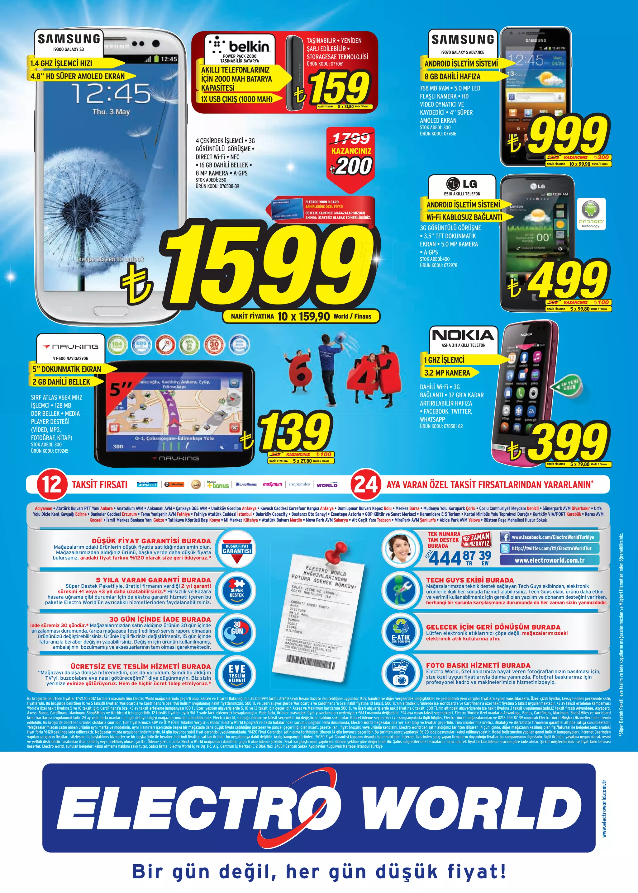 TAŞINABILIR • YENİDEN
                i9300 GALAXY S3                                                                                                                                                      ŞARJ EDİLEBİLİR •                                                                     i9070 GALAXY S ADVANCE
                                                                                                                             POWER PACK 2000
                                                                                                                            TAŞINABİLİR BATARYA
                                                                                                                                                                                     STORAGESAE TEKNOLOJİSİ
  1.4 GHZ İŞLEMCİ HIZI                                                                                                                                                                                                                                          ANDROID İŞLETİM SİSTEMİ



                                                                                                                                                                                   159
                                                                                                                                                                                     ÜRÜN KODU: 077061
                                                                                                                AKILLI TELEFONLARINIZ
  4.8” HD SÜPER AMOLED EKRAN                                                                                    İÇİN 2000 MAH BATARYA                                                                                                                           8 GB DAHİLİ HAFIZA

                                                                                                                                                                             ¨
                                                                                                                KAPASİTESİ                                                                                                                                   768 MB RAM • 5.0 MP LED
                                                                                                                1X USB ÇIKIŞ (1000 MAH)                                                                                                                      FLAŞLI KAMERA • HD
                                                                                                                                                                                                                                                             VİDEO OYNATICI VE




                                                                                                                                                                                                                                                                                                                                 999
                                                                                                                                                                                            NAKİT FİYATINA   5 x 31,80 World / Finans
                                                                                                                                                                                                                                                             KAYDEDİCİ • 4” SÜPER
                                                                                                                                                                                                                                                             AMOLED EKRAN
                                                                                                                                                                                                                                                             STOK ADEDİ: 300

                                                                                                                                                                                                        1799
                                                                                                                                                                                                                                                                                                                      ¨
                                                                                                                                                                                                                                                             ÜRÜN KODU: 077616
                                                                                                            4 ÇEKİRDEK İŞLEMCİ • 3G
                                                                                                            GÖRÜNTÜLÜ GÖRÜŞME •                                                                         KAZANCINIZ

                                                                                                                                                                                                             200
                                                                                                            DIRECT Wi-Fi • NFC                                                                                                                                                                                                                 1299         KAZANCINIZ      ¨ 300
                                                                                                            • 16 GB DAHİLİ BELLEK •                                                                                                                                                                                                            NAKİT FİYATINA   10 x 99,90 World / Finans
                                                                                                            8 MP KAMERA • A-GPS                                                                       ¨
                                                                                                            STOK ADEDİ: 250
                                                                                                            ÜRÜN KODU: 076538-39
                                                                                                                                                                                                                                                                             E510 AKILLI TELEFON




                                                                              1599
                                                                                                                                                                                    ELECTRO WORLD CARD
                                                                                                                                                                                    SAHİPLERİNE ÖZEL FİYAT!                                                      ANDROID İŞLETİM SİSTEMİ
                                                                                                                                                                                    ÜSTELİK KARTINIZI MAĞAZALARIMIZDAN
                                                                                                                                                                                    ANINDA ÜCRETSİZ OLARAK EDİNEBİLİRSİNİZ.                                      Wi-Fi KABLOSUZ BAĞLANTI
                                                                                                                                                                                                                                                             3G GÖRÜNTÜLÜ GÖRÜŞME
                                                                                                                                                                                                                                                             • 3.5” TFT DOKUNMATİK
                                                                                                                                                                                                                                                             EKRAN • 5.0 MP KAMERA




                                                                                                                                                                                                                                                                                                                                 499
                                                                                                                                                                                                                                                             • A-GPS




                                                            ¨
                                                                                                                                                                                                                                                             STOK ADEDİ:400
                                                                                                                                                                                                                                                             ÜRÜN KODU: 072978




                                                                                                                                                                                                                                                                                                                      ¨                         599         KAZANCINIZ      ¨ 100
                                                                                                                                                                                                                                                                                                                                               NAKİT FİYATINA   5 x 99,80 World / Finans
                                                                                                                                   NAKİT FİYATINA                 10 x 159,90 World / Finans

                                                                                                                                                                                                                                                                           ASHA 311 AKILLI TELEFON

                VT-500 NAVİGASYON
                                                                                                                                                                                                                                                                1 GHZ İŞLEMCİ
   5” DOKUNMATİK EKRAN                                                                                                                                                                                                                                          3.2 MP KAMERA
   2 GB DAHİLİ BELLEK
                                                                                                                                                                                                                                                             DAHİLİ Wi-Fi • 3G
  SIRF ATLAS V664 MHZ                                                                                                                                                                                                                                        BAĞLANTI • 32 GB’A KADAR
                                                                                                                                                                                                                                                             ARTIRILABİLİR HAFIZA




                                                                                                                                                 139
  İŞLEMCİ • 128 MB
  DDR BELLEK • MEDIA                                                                                                                                                                                                                                         • FACEBOOK, TWITTER,




                                                                                                                                                                                                                                                                                                                                 399
  PLAYER DESTEĞİ                                                                                                                                                                                                                                             WHATSAPP
                                                                                                                                                                                                                                                             ÜRÜN KODU: 078581-82
  (VİDEO, MP3,
  FOTOĞRAF, KİTAP)
  STOK ADEDİ: 300
  ÜRÜN KODU: 079245
                                                                                                                                         ¨                   239         KAZANCINIZ      ¨ 100
                                                                                                                                                                                                                                                                                                                      ¨
                                                                                                                                                            NAKİT FİYATINA   5 x 27,80 World / Finans                                                                                                                                          NAKİT FİYATINA   5 x 79,80 World / Finans




         12                 TAKSİT FIRSATI                                                                                                                                                                               24             AYA VARAN ÖZEL TAKSİT FIRSATLARINDAN YARARLANIN*

    Adıyaman • Atatürk Bulvarı PTT Yanı Ankara • Anatolium AVM • Ankamall AVM • Çankaya 365 AVM • Ümitköy Gordion Antakya • Kavaslı Caddesi Carrefour Karşısı Antalya • Dumlupınar Bulvarı Kepez Bolu • Merkez Bursa • Mudanya Yolu Korupark Çorlu • Çorlu Cumhuriyet Meydanı Denizli • Sümerpark AVM Diyarbakır • Urfa
   Yolu Dicle Kent Kavşağı Edirne • Bankalar Caddesi Erzurum • Tema Yenişehir AVM Fethiye • Fethiye Atatürk Caddesi İstanbul • Bakırköy Capacity • Bostancı Oto Sanayi • Esentepe Astoria • GOP Kültür ve Sanat Merkezi • Haramidere E-5 Torium • Kartal Minibüs Yolu Toprakyol Durağı • Kurtköy VIA/PORT Karabük • Kares AVM
                                   Kocaeli • İzmit Merkez Bankası Yanı Gebze • Tatlıkuyu Köprüsü Başı Konya • M1 Merkez Kütahya • Atatürk Bulvarı Mardin • Mova Park AVM Sakarya • Alt Geçit Yanı Trabzon • MiraPark AVM Şanlıurfa • Abide Park AVM Yalova • Rüstem Paşa Mahallesi Huzur Sokak

                                                                                                                                                                                                                                                                  TEK NUMARA




                                                                                                                                                                                                                                                                                                                                                                                                             *Süper Destek Paketi, eve teslim ve iade koşullarını mağazalarımızdan ve Müşteri Hizmetleri'nden öğrenebilirsiniz.
                                                                                                                                                                                                                                                                                                                         www.facebook.com/ElectroWorldTurkiye
                                         DÜŞÜK FİYAT GARANTİSİ BURADA                                                                                                                                                                                             TAM DESTEK
                Mağazalarımızdaki ürünlerin düşük fiyatla satıldığından emin olun.                                                                                                                                                                                BURADA                                                 http://twitter.com/#!/ElectroWorldTur

                                                                                                                                                                                                                                                                   444 87 3EW9
                 Mağazalarımızdan aldığınız ürünü, başka yerde daha düşük fiyata
                                                                                                                                                                                                                                                                  12
                                                                                                                                                                                                                                                               02




                bulursanız, aradaki fiyat farkını %120 olarak size geri ödüyoruz.*
                                                                                                                                                                                                                                                                        TR                                                 www.electroworld.com.tr

                                            5 YILA VARAN GARANTİ BURADA                                                                                                                                                                                          TECH GUYS EKİBİ BURADA
                   Süper Destek Paketi’yle, üretici firmanın verdiği 2 yıl garanti                                                                                                                                                                               Mağazalarımızda teknik destek sağlayan Tech Guys ekibinden, elektronik
                süresini +1 veya +3 yıl daha uzatabilirsiniz.* Hırsızlık ve kazara                                                                                                                                                                               ürünlerle ilgili her konuda hizmet alabilirsiniz. Tech Guys ekibi, ürünü daha etkin
            hasara uğrama gibi durumlar için de ekstra garanti hizmeti içeren bu                                                                                                                                                                                 ve verimli kullanabilmeniz için gerekli olan yazılım ve donanım desteğini verirken,
           paketle Electro World’ün ayrıcalıklı hizmetlerinden faydalanabilirsiniz.                                                                                                                                                                              herhangi bir sorunla karşılaşmanız durumunda da her zaman sizin yanınızdadır.


                                                    30 GÜN İÇİNDE İADE BURADA
 İade süremiz 30 gündür.* Mağazalarımızdan satın aldığınız ürünün 30 gün içinde                                                                                                                                                                                  GELECEK İÇİN GERİ DÖNÜŞÜM BURADA
  arızalanması durumunda, (arıza mağazada tespit edilirse) servis raporu olmadan                                                                                                                                                                                 Lütfen elektronik atıklarınızı çöpe değil, mağazalarımızdaki
     ürününüzü değiştirebilirsiniz. Ürünle ilgili fikrinizi değiştirirseniz, 15 gün içinde                                                                                                                                                                       elektronik atık kutularına atın.
      faturanızla beraber değişim yapabilirsiniz. Değişim için ürünün kullanılmamış,
            ambalajının bozulmamış ve aksesuarlarının tam olması gerekmektedir.


                            ÜCRETSİZ EVE TESLİM HİZMETİ BURADA                                                                                                                                                                                                   FOTO BASKI HİZMETİ BURADA
      “Mağazayı dolaşa dolaşa bitiremedim, çok da yoruldum. Şimdi bu aldığım                                                                                                                                                                                     Electro World, özel anlarınıza hayat veren fotoğraflarınızın basılması için,
        TV’yi, buzdolabını eve nasıl götüreceğim?” diye düşünmeyin. Biz sizin                                                                                                                                                                                    size özel uygun fiyatlarıyla daima yanınızda. Fotoğraf baskılarınız için
         yerinize evinize götürüyoruz. Hem de hiçbir ücret talep etmiyoruz.*                                                                                                                                                                                     profesyonel kadro ve makinelerimizle hizmetinizdeyiz.


Bu broşürde belirtilen fiyatlar 17-21.10.2012 tarihleri arasında tüm Electro World mağazalarında geçerli olup, Sanayi ve Ticaret Bakanlığı’nın 25.05.1994 tarihli 21940 sayılı Resmi Gazete ilan tebliğine uygundur. KDV, bandrol ve diğer vergilerdeki değişiklikler ve gelebilecek yeni vergiler fiyatlara aynen yansıtılacaktır. Üzeri çizili fiyatlar, tavsiye edilen perakende satış
fiyatlarıdır. Bu broşürde belirtilen 10 ve 5 taksitli fiyatlar, Worldcard’a ve Cardfinans ’a özel %8 indirim uygulanmış nakit fiyatlarımızdır. 500 TL ve üzeri alışverişlerde Worldcard’a ve Cardfinans ’a özel nakit fiyatına 10 taksit, 500 TL’nin altındaki ürünlerde ise Worldcard’a ve Cardfinans’a özel nakit fiyatına 5 taksit uygulanmaktadır. +3 ay taksit erteleme kampanyası
World’e özel nakit fiyatına 5 ve 10 taksit için; CardFinans’a özel +3 ay taksit erteleme kampanyası 100 TL üzeri yapılan alışverişlerde 5, 10 ve 12 taksit için geçerlidir. Axess ve Maximum kartlarına 500 TL ve üzeri alışverişlerde nakit fiyatına 6 taksit, 500 TL’nin altındaki alışverişlerde ise nakit fiyatına 3 taksit uygulanmaktadır.12 taksit fırsatı Advantage, Asyacard,
Axess, Bonus, Cardfinans, Maximum, Shop&Miles ve Worldcard için geçerlidir. 12 taksitli fiyatlar, aylık %1.3 vade farkı eklenerek hesaplanmıştır. Vade farkı, ürünler arasındaki fiyat yuvarlamaları nedeniyle +-%1.1 oranında değişebilir. *24 aya varan taksit seçenekleri, Electro World’e özel oranlarla Advantage, Bonus, Cardfinans, Maximum, Shop&Miles ve Worldcard
kredi kartlarına uygulanmaktadır. 24 ay vade farkı oranları ile ilgili detaylı bilgiyi mağazalarımızdan edinebilirsiniz. Electro World, sunduğu ödeme ve taksit seçeneklerini değiştirme hakkını saklı tutar. Güncel ödeme seçenekleri ve kampanyalarla ilgili bilgiler, Electro World mağazalarından ve 0212 444 87 39 numaralı Electro World Müşteri Hizmetleri’nden temin
edilebilir. Bu broşürde belirtilen ürünler stoklarla sınırlıdır. Tüm fiyatlarımıza KDV ve ÖTV (Özel Tüketim Vergisi) dahildir. Electro World tipografi ve baskı hatalarından sorumlu değildir. Hata durumunda, Electro World mağazalarında yer alan bilgi ve fiyatlar geçerlidir. Tüm ürünlerimiz üretici, ithalatçı ve distribütör firmaların garantisi altında satışa sunulmaktadır.
*Mağazalarımızdan satın alınan ürünün aynı marka ve modelinin, aynı il sınırları içerisinde başka bir mağazada daha düşük fiyata satıldığını gösteren ve güncel geçerliliği olan insert, gazete ilanı, fiyat broşürü veya ürünün kendisini, Electro World’den satın aldığınız tarihten itibaren 14 gün içinde, diğer mağazanın kesilmiş olan fişi/faturası ile belgelerseniz aradaki
fiyat farkı %120 şeklinde iade edilecektir. Mağazalarımızda uygulanan indirimlerde, 14 gün boyunca sabit fiyat garantisi uygulanmaktadır. %120 Fiyat Garantisi, satın alma tarihinden itibaren 14 gün boyunca geçerlidir. Bu tarihten sonra yapılacak %120 iade başvuruları kabul edilmeyecektir. Model belirtmeden yapılan genel indirim kampanyaları, internet üzerinden
yapılan satışların fiyatları, sözleşme ile başlatılmış hizmetler ve bir başka ürün ile beraber indirimli fiyattan satılan ürünler bu uygulamaya dahil değildir. Açılış kampanya ürünleri, %120 Fiyat Garantisi kapsamı dışında bulunmaktadır. İnternet üzerinden satış yapan firmaların duyurduğu fiyatlar bu kampanyanın dışındadır. İlgili ürünün, yasalara uygun olarak resmi
ve yetkili distribütör tarafından ithal edilmiş veya üretilmiş olması şarttır. Ödeme şekli, o anda Electro World mağazaları dahilinde geçerli olan ödeme şeklidir. Fiyat karşılaştırması yapılırken ödeme şekline göre değerlendirilir. Şahıs müşterilerimiz faturalarını ibraz ederek fiyat farkını ödeme aracına göre iade alırlar. Şirket müşterilerimiz ise fiyat farkı faturası
keserler. Electro World, sunulan belgeleri kabul etmeme hakkını saklı tutar. Satıcı firma: Electro World İç ve Dış Tic. A.Ş. Centrum İş Merkezi C-2 Blok No:1 34854 Sancak Sokak Aydınevler Küçükyalı Maltepe İstanbul Türkiye
                                                                                                                                                                                                                                                                                                                                                                                   www.electroworld.com.tr




                                                                   Bir gün değil, her gün düşük fiyat!
 