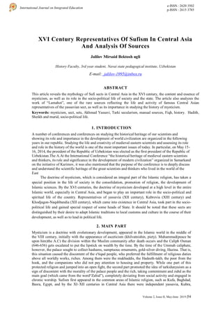 International Journal on Integrated Education
e-ISSN : 2620 3502
p-ISSN : 2615 3785
Volume 2, Issue II, May-June 2019 |54
XVI Century Representatives Of Sufism In Central Asia
And Analysis Of Sources
Jalilov Mirsaid Bektosh ugli
History Faculty, 3rd year student, Navai state pedagogical institute, Uzbekistan
E-mail: jalilov-1995@inbox.ru
ABSTRACT
This article reveals the mythology of Sufi sects in Central Asia in the XVI century, the content and essence of
mysticism, as well as its role in the socio-political life of society and the state. The article also analyzes the
work of “Lamahot”, one of the rare sources reflecting the life and activity of famous Central Asian
representatives of the yassavian sect, as well as its importance in studying the history of mysticism.
Keywords: mysticism, sect, sets, Akhmad Yassavi, Tarki secularism, manual sources, Fiqh, history. Hadith,
Sheikh and murid, socio-political life.
1. INTRODUCTION
A number of conferences and conferences on studying the historical heritage of our scientists and
showing its role and importance in the development of world civilization are organized in the following
years in our republic. Studying the life and creativity of medieval eastern scientists and assessing its role
and role in the history of the world is one of the most important issues of today. In particular, on May 15-
16, 2014, the president of the Republic of Uzbekistan was elected as the first president of the Republic of
Uzbekistan.The A.At the International Conference “the historical heritage of medieval eastern scientists
and thinkers, its role and significance in the development of modern civilization” organized in Samarkand
on the initiative of Karimov, it was also mentioned that the purpose of the conference is to deeply discuss
and understand the scientific heritage of the great scientists and thinkers who lived in the world of the
East
The doctrine of mysticism, which is considered an integral part of the Islamic religion, has taken a
special position in the life of society in the consolidation, promotion of religion, the development of
Islamic sciences. By the XVI centuries, the doctrine of mysticism developed at a high level in the entire
Islamic world, especially in Central Asia, and began to play an important role in the socio-political and
spiritual life of the country. Representatives of yassavia (XII century), Kubrovia (XIII century) and
Khodjagon-Naqshbandia (XII century), which came into existence in Central Asia, took part in the socio-
political life and gained special respect of some heads of State. It should be noted that these sects are
distinguished by their desire to adapt Islamic traditions to local customs and culture in the course of their
development, as well as to lead in political life.
2. MAIN PART
Mysticism is a doctrine with evolutionary development, appeared in the Islamic world in the middle of
the VIII century, initially with the appearance of asceticism (khilvatnishin, piety). Muhammad(peace be
upon him)the A.C) the division within the Muslim community after death occurs and the Caliph Osman
(646-656) gets escalated to put the lipstick on wealth by the time. By the time of the Ummah caliphate,
however, the palace sought to collect hashams, sumptuous ornaments, gold-silver diving, Hazina. That is,
this situation caused the discontent of the e'tiqad people, who preferred the fulfillment of religious duties
above all worldly works, riches. Among them were the mukhaddis, the Hadeeth-takb, the poor from the
hook, and the companions who did not pay attention to housing and property. While one part of this
protected religion and jumped into an open fight, the second part promoted the idea of tarkidunyuism as a
sign of discontent with the morality of the palace people and the rich, taking contentment and zuhd as the
main goal (which came from the word“Zahid”), completely deviating from social activity and engaged in
chronic worship. Sufism first appeared in the common areas of Islamic religion, such as Kufa, Baghdad,
Basra, Egypt, and by the XI–XII centuries in Central Asia there were independent yassavia, Kubra,
 