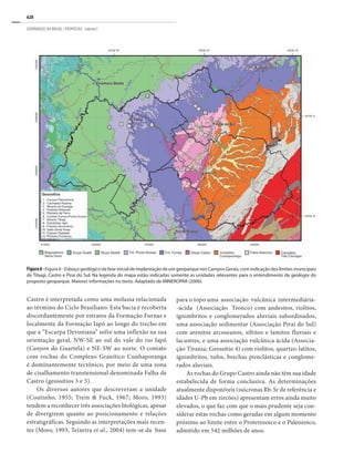 628
GEOPARQUES DO BRASIL / PROPOSTAS · volume I
Castro é interpretada como uma molassa relacionada
ao término do Ciclo Brasiliano. Esta bacia é recoberta
discordantemente por estratos da Formação Furnas e
localmente da Formação Iapó ao longo do trecho em
que a “Escarpa Devoniana” sofre uma inflexão na sua
orientação geral, NW-SE ao sul do vale do rio Iapó
(Canyon do Guartelá) e NE-SW ao norte. O contato
com rochas do Complexo Granítico Cunhaporanga
é dominantemente tectônico, por meio de uma zona
de cisalhamento transtensional denominada Falha de
Castro (geossítios 3 e 5).
Os diversos autores que descreveram a unidade
(Coutinho, 1955; Trein & Fuck, 1967; Moro, 1993)
tendem a reconhecer três associações litológicas, apesar
de divergirem quanto ao posicionamento e relações
estratigráficas. Seguindo as interpretações mais recen-
tes (Moro, 1993; Teixeira et al., 2004) tem-se da base
para o topo uma associação vulcânica intermediária-
-ácida (Associação Tronco) com andesitos, riolitos,
ignimbritos e conglomerados aluviais subordinados,
uma associação sedimentar (Associação Piraí do Sul)
com arenitos arcoseanos, siltitos e lamitos fluviais e
lacustres, e uma associação vulcânica ácida (Associa-
ção Tirania; Geossítio 4) com riolitos, quartzo-latitos,
ignimbritos, tufos, brechas piroclásticas e conglome-
rados aluviais.
As rochas do Grupo Castro ainda não têm sua idade
estabelecida de forma conclusiva. As determinações
atualmente disponíveis (isócronas Rb-Sr de referência e
idades U-Pb em zircões) apresentam erros ainda muito
elevados, o que faz com que o mais prudente seja con-
siderar estas rochas como geradas em algum momento
próximo ao limite entre o Proterozoico e o Paleozoico,
admitido em 542 milhões de anos.
Figura6-Figura 6 - Esboço geológico da fase inicial de implantação de um geoparque nos Campos Gerais, com indicação dos limites municipais
de Tibagi, Castro e Piraí do Sul. Na legenda do mapa estão indicadas somente as unidades relevantes para o entendimento da geologia do
proposto geoparque. Maiores informações no texto. Adaptado de MINEROPAR (2006).
 
