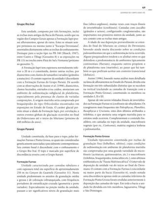 629
GEOPARQUE DOS CAMPOS GERAIS (PR)
Grupo Rio Ivaí
Esta unidade, composta por três formações, inclui
as rochas mais antigas da Bacia do Paraná, sendo que na
região dos Campos Gerais apenas a Formação Iapó pos-
sui afloramentos, apesar de raros. Estes se situam sem-
pre próximos ou mesmo junto à “Escarpa Devoniana”,
assentados diretamente sobre as rochas do embasamento.
Destaque para a seção-tipo na PR-340 (Maack, 1947),
entre Castro e Tibagi (Geossítio 8) e as exposições na
PR-151 no trecho entre Piraí do Sul e Ventania (próximo
ao geossítio 7).
A Formação Iapó tem espessura normalmente infe-
rior a 20 m e é constituída, dentre outras rochas, por
diamictitos com clastos de tamanhos variados (grânulos
a matacões). O contato superior da unidade é discordante
com a Formação Furnas do Grupo Paraná. De acordo
com as observações de Assine et al. (1998), diamictitos,
clastos facetados, estriados e/ou caídos, atestariam um
ambiente de sedimentação subglacial de plataforma,
especialmente pela presença de clastos de variadas
composições. A origem marinha seria comprovada por
braquiópodes do tipo Orbiculoidea encontrados em
exposições no Estado de Goiás. O caráter glacial per-
mite situar a idade da Formação Iapó, por correlação, a
outros eventos globais de glaciação ocorridos no final
do Ordoviciano até o início do Siluriano (próximo de
440 milhões de anos).
Grupo Paraná
Unidade constituída, da base para o topo, pelas for-
mações Furnas e Ponta Grossa, as quais são consideradas
geneticamenteassociadaseparcialmentecontemporâneas.
Seu contato basal é discordante com o embasamento e
o Grupo Rio Ivaí. O topo é marcado por superfície de
discordância erosiva com o Grupo Itararé.
Formação Furnas
Unidade caracterizada por camadas tabulares e
com espessura total em superfície de aproximadamente
250 m no Canyon do Guartelá (Geossítio 11). Nesta
unidade predominam os arenitos de granulação média
a grossa e de coloração esbranquiçada, com frequência
portadores de estratificação cruzada (geometria e porte
variados). Especialmente na porção média da unidade,
passam a ser significativos níveis de granulação mais
fina (síltico-argilosos), muitas vezes com traços fósseis
de invertebrados (icnofósseis). Camadas com cascalho
(grânulos e seixos), configurando conglomerados, são
importantes nos primeiros metros da unidade, junto ao
seu contato com as rochas mais antigas.
A idade de sua deposição provavelmente se esten-
deu do final do Siluriano ao começo do Devoniano,
havendo ainda muita discussão sobre as condições
paleoambientais em que a sedimentação teria ocorrido.
Alguns pesquisadores tendem a se alinhar entre os que
defendem a predominância de ambientes tipicamente
continentais (fluviais), enquanto outros propõem o
de plataforma rasa (marinho), ao passo que há tam-
bém os que prefiram aceitar um contexto transicional
(deltaico).
Assine (1996), baseado numa análise mais detalhada
na faixa de afloramentos no Estado do Paraná, dividiu esta
formação em três subunidades distintas que se sucedem
na vertical (excluindo as camadas de transição com a
Formação Ponta Grossa), constituindo os membros ou
unidades I, II e III.
Apesar de não serem relatados fósseis de invertebra-
dosnaFormaçãoFurnasosicnofósseissãoabundantes.Os
icnogêneros mais frequentes são Paleophycus, Planolites,
Rusophycus e Cruziana, estes dois últimos atribuídos a
trilobitas, o que atestaria uma origem marinha para os
estratos onde ocorrem. Complementam o conteúdo fos-
silífero, em camadas no topo da unidade, macrofósseis
vegetais (por ex., Cooksonia), matéria orgânica lenhosa
e palinomorfos.
Formação Ponta Grossa
Unidade tipicamente constituída por rochas de
granulação fina (folhelhos, siltitos), cujas condições
de sedimentação em ambiente de plataforma marinha
são comprovadas por uma grande variedade de micro-
fósseis (acritarcas, quitinozoários, etc.) e macrofósseis
(trilobitas, braquiópodes, tentaculites etc.), estes últimos
emblemáticos da “Fauna Malvinocáfrica”. O intervalo de
deposição da unidade vai do início ao final do Devo-
niano. O contato com a Formação Furnas é concordante
na maior parte da bacia (Geossítio 6), sendo notada
uma discordância apenas onde as camadas inferiores da
Formação Ponta Grossa foram erodidas anteriormente à
deposição das camadas do topo. Em toda a bacia a uni-
dade foi dividida em três membros, Jaguariaíva, Tibagi
e São Domingos.
 