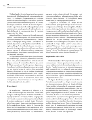 630
GEOPARQUES DO BRASIL / PROPOSTAS · volume I
Unidade basal, o Membro Jaguariaíva é um conjunto
homogêneo de folhelhos sílticos de cor cinza média para
escura, rico em fósseis e frequentemente com estruturas
indicativas de atividade biogênica (escavações, perturba-
ções das estruturas sedimentares inorgânicas etc.). Folhe-
lhos negros com teores elevados de matéria orgânica e
situados na porção mediana da unidade podem constituir
uma importante camada geradora de hidrocarbonetos na
Bacia do Paraná. As espessuras nas áreas de exposição
variam entre 50 e 100 m.
O Membro Tibagi (Geossítio 9) é formado por areni-
tos finos a muito finos dispostos em camadas lenticulares
e fossilíferas, entremeados em folhelhos sílticos. O braqui-
ópode Australospirifer iheringi Kayser é característico da
unidade. Espessuras de 35 m podem ser encontradas na
região de Tibagi. A diversidade textural, as estruturas e a
geometria dos corpos sedimentares, além dos seus fósseis,
sugerem o aporte de sedimentos deltaicos mais grossos,
redepositados por tempestades em uma plataforma mari-
nha dominada por ondas.
No topo da Formação Ponta Grossa aparece o Mem-
bro São Domingos, constituído por folhelhos laminados
de cor cinza, às vezes betuminosos, intercalados com
delgadas camadas de arenitos finos. Na área-tipo, a oeste
de Tibagi, sua seção tem 90 m de espessura. A paleofauna
é semelhante à do Membro Jaguariaíva, mas representada
por um número menor de espécies. Uma assembleia
fossilífera identificada no topo da unidade, caracterizada
por exemplares de dimensões reduzidas (Efeito Lilliput),
indicaria os efeitos de uma das crises bióticas associadas
à 3ª extinção em massa do Fanerozoico, tendo como
consequência o desaparecimento de uma típica Fauna
Malvinocáfrica (Bosetti et al., 2011).
Grupo Itararé
De acordo com a classificação de Schneider et al.
(1974), as unidades permocarboníferas encontradas
na região dos Campos Gerais do Paraná e incluídas no
Supergrupo Tubarão devem ser divididas nos grupos Ita-
raré e Guatá, os quais normalmente apresentam relações
de contato gradacional. A unidade Itararé (Neocarbo-
nífero-Eopermiano) situa-se estratigraficamente acima
da Formação Ponta Grossa e abaixo da Formação Rio
Bonito, sendo o contato basal erosivo normalmente sobre
a Formação Ponta Grossa ou então diretamente sobre a
Formação Furnas (Geossítios 13 e 14), demonstrando
marcante erosão pré-deposicional. Este contato pode
estar acompanhado por sulcos glaciais esculpidos sobre
o Arenito Furnas (Geossítio 13). Estrias glaciais podem
ser vistas em rochas do próprio Grupo Itararé.
A sequência sedimentar do Grupo Itararé,
particularizada principalmente por diamictitos mas
acompanhada de litologias diversas (argilitos, folhelhos,
arenitos, ritmitos que localmente são verdadeiros varvitos,
econglomerados),refleteainfluênciaglacialemdiferentes
ambientesdeposicionais(fluvial,marinho,lacustre).Ocon-
textoglacialétambémresponsávelporfrequentesdeforma-
ções das rochas desta unidade. A subdivisão proposta por
Schneider et al. (1974) nas formações Campo do Tenente,
Mafra e Rio do Sul (da base para o topo) é mais fácil de ser
identificada na porção sul dos Campos Gerais, como na
região de Witmarsum. Nomes locais para corpos areno-
sos como unidades informais, destacados no relevo como
“morros”e“serras”sãorelativamentecomuns(ArenitoVila
Velha/Geossítio 14; Arenito Barreiro/Geossítio 10).
Magmatismo Serra Geral
O substrato rochoso dos Campos Gerais conta ainda
com as soleiras e diques geneticamente associados às
rochas vulcânicas (principalmente basaltos) presentes no
Terceiro Planalto Paranaense. As intrusões ígneas, com
idade em torno de 130-134 milhões de anos, relacionam-
-se ao processo de ruptura do Gondwana e consequente
abertura do oceano Atlântico Meridional, compondo com
as rochas extrusivas o que se convencionou denominar de
“Magmatismo Serra Geral”.
Os diques, abundantes na região do eixo do Arco de
Ponta Grossa e orientados na direção noroeste-sudeste,
são dominantemente de diabásio de filiação toleiítica.
Podem também incluir rochas de composição mais dife-
renciada, tais como dioritos, quartzodioritos, quartzo-
monzodioritosedacitos(Geossítio12).Osmaiorescorpos
ígneos atingem espessuras de várias centenas de metros
e extensões de mais de uma dezena de quilômetros. O
contraste com as rochas encaixantes, principalmente com
arenitos da Formação Furnas, proporciona o desenvolvi-
mento de canyons espetaculares (Geossítio 1). As soleiras
também são significativas nos Campos Gerais, podendo
atingir cerca de uma centena de metros de espessura,
ocorrendo principalmente no norte da área, tal como
pode ser visto na base da serra do Monte Negro, em Piraí
do Sul, próximo ao limite com Jaguariaíva.
 