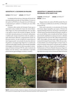 632
GEOPARQUES DO BRASIL / PROPOSTAS · volume I
GEOSSÍTIO N° 2: CACHOEIRA DA PAULINA
Latitude: 50°02’18,641”	 Latitude: 24°27’09,437”
LocalidadedePiraídaSerra,MunicípiodePiraídoSul
em propriedade particular de Dona Paulina. O acesso se
dá a partir da PR-090 até a Pousada Serra do Pirahy, que
é responsável por conduzir os visitantes por uma trilha
até este local.
Cachoeira sobre arenitos da Formação Furnas que se
desenvolve na face nordeste do Canyon do Arroio Palmei-
rinha (Figura 8). Possui aproximadamente 40 m de altura
e sua queda se dá por uma sucessão de degraus. Este fato
se dá pela marcante presença de estruturas sedimentares
e também pela variação textural das rochas da unidade, as
quais determinam diferentes comportamentos frente aos
processos erosivos. Ao cair no interior do canyon forma-se
uma “pequena praia”, com acúmulo de areia clara (alto teor
de quartzo) e um pequeno lago (Figura 8). A ocorrência de
cachoeirasnestaregiãoébastantecomumdevidoàdensidade
dedrenagensedosdesníveisnorelevoassociadosàconcen-
tração de fraturas de direção NW-SE, sendo a Cachoeira da
Paulina uma das maiores e mais exuberantes. O geossítio
possui interesse geomorfológico, tectônico e turístico.
GEOSSÍTIO N° 3: MIRANTE DA ESCARPA
DEVONIANA (SÍTIO SIGEP Nº 80)
Longitude: 50°00’08,403”	 Latitude: 24°29’06,575”
Altitude: 1218 m
Margem direita da rodovia PR-090 (sentido Piraí do
Sul - Ventania) na subida da serra do Piraí, no Município
de Piraí do Sul.
Neste ponto apresenta-se um panorama da Escarpa
Devoniana, degrau topográfico que separa o Primeiro do
Segundo Planalto Paranaense. Esta feição é sustentada pelo
ArenitoFurnas(DevonianodaBaciadoParaná)eestende-se
porcercade260km,entreosestadosdeSãoPauloeParaná,
apresentando amplitudes de centenas de metros e altitudes
frequentementeemtornode1100-1200m(Souza&Souza,
2002). Nesta região, a Escarpa expõe toda a sequência sedi-
mentardaFormaçãoFurnas(Assine,1996)edeseusconta-
tos discordantes com a Formação Iapó e o Grupo Castro. A
partirdomiranteéobservávelocontrasteentreasunidades
geológicas da Bacia do Paraná sub-horizontalizadas e o
EmbasamentonoPrimeiroPlanaltoParanaense(Figura9).
AsrochasdoEmbasamentoincluemoGrupoCastro(visível
logoabaixodaescarpaeatéascercaniasdacidadedePiraído
Figura 8 - Cachoeira da Paulina, disposta em degraus e formada quando as águas do Arroio Palmeirinha adentram ao canyon homônimo.
Em sua base há um pequeno lago com praia de areia branca quartzosa. Fotos: Antonio Liccardo.
 