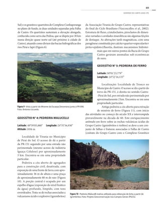 633
GEOPARQUE DOS CAMPOS GERAIS (PR)
Sul)eosgranitosequartzitosdoComplexoCunhaporanga
no plano de fundo, as duas unidades separadas pela Falha
de Castro. Os quartzitos sustentam a elevação alongada,
conhecida como serra das Pedras, que se dispõe por 30 km
numa direção quase norte-sul (até próximo à cidade de
Castro),atuandocomodivisordasbaciashidrográficasdos
rios Piraí e Iapó (Figura 6).
da Associação Tirania do Grupo Castro, representativas
do final do Ciclo Brasiliano (Vasconcellos et al., 2002).
Estrutura de fluxo, cristaloclastos, piroclastos de dimen-
sões variadas e cavidades miarolíticas são algumas feições
de destaque. As alterações tardi-magmáticas, com uma
paragêneseconstituídaporcalcita+quartzo+especularita+
pirita+epídoto±fluorita, ilustram mecanismos hidroter-
mais que em outros pontos da Bacia do Grupo
Castro geraram anomalias sub-econômicas
de ouro.
GEOSSÍTIO N° 5: PEDREIRA DE FERRO
Latitude: 50°01’23,779”	
Longitude: 24°52’16,133”
Localização: Localidade de Tronco no
Município de Castro. O acesso se dá a partir do
trevo da PR-151, à direita no sentido Castro-
-Piraí do Sul, por estrada não pavimentada por
aproximadamente 2 km. Encontra-se em uma
propriedade particular.
Antiga pedreira a céu aberto para extração
de minério de ferro (Figura 11), com início
das atividades no começo do século XX e interrompida
provavelmente na década de 60. Este enriquecimento
anômalo em ferro sobre as rochas vulcânicas ácidas do
Grupo Castro (ignimbritos e riolitos) se deve a um con-
junto de falhas e fraturas associadas à Falha de Castro
(contato do Grupo Castro com o Complexo Granítico
Figura 9 - Vista a partir do Mirante da Escarpa Devoniana junto à PR-090.
Foto: Antonio Liccardo.
GEOSSÍTIO N° 4: PEDREIRA MALUCELLI
Latitude: 49°59’05,880”	 Longitude: 24°35’56,930”
Altitude: 1056 m
Localidade de Tirania no Município
de Piraí do Sul. O acesso de dá a partir
da PR-151 seguindo por uma estrada não
pavimentada (mesmo acesso da indústria
Iguaçu Celulose) por aproximadamente
3 km. Encontra-se em uma propriedade
particular.
Pedreira a céu aberto de agregados
para a construção civil, desativada, com
exposição de uma frente de lavra com apro-
ximadamente 36 m de altura e uma praça
de aproximadamente 80 m de raio (Figura
10). A porção central é ocupada por um
espelho d’água (exposição do nível freático
da água) profundo, límpido, com tons
esverdeados. Trata-se de rochas associadas a
vulcanismo ácido e explosivo (ignimbritos)
Figura 10 - Pedreira Malucelli inativa utilizada para obtenção de brita a partir de
ignimbritos. Foto: Projeto Geoconservação nos Campos Gerais (PGCG).
 