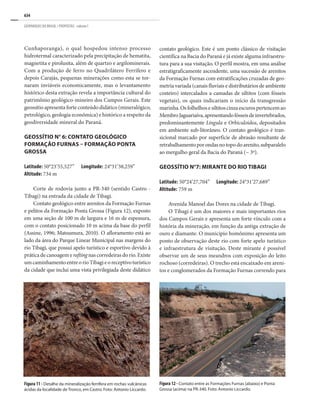 634
GEOPARQUES DO BRASIL / PROPOSTAS · volume I
Cunhaporanga), o qual hospedou intenso processo
hidrotermal caracterizado pela precipitação de hematita,
magnetita e pirolusita, além de quartzo e argilominerais.
Com a produção de ferro no Quadrilátero Ferrífero e
depois Carajás, pequenas minerações como esta se tor-
naram inviáveis economicamente, mas o levantamento
histórico desta extração revela a importância cultural do
patrimônio geológico-mineiro dos Campos Gerais. Este
geossítio apresenta forte conteúdo didático (mineralógico,
petrológico, geologia econômica) e histórico a respeito da
geodiversidade mineral do Paraná.
GEOSSÍTIO N° 6: CONTATO GEOLÓGICO
FORMAÇÃO FURNAS – FORMAÇÃO PONTA
GROSSA
Latitude: 50°23’55,527”	 Longitude: 24°31’38,259”
Altitude: 734 m
Corte de rodovia junto a PR-340 (sentido Castro -
Tibagi) na entrada da cidade de Tibagi.
Contato geológico entre arenitos da Formação Furnas
e pelitos da Formação Ponta Grossa (Figura 12), exposto
em uma seção de 100 m de largura e 16 m de espessura,
com o contato posicionado 10 m acima da base do perfil
(Assine, 1996; Matsumura, 2010). O afloramento está ao
lado da área do Parque Linear Municipal nas margens do
rio Tibagi, que possui apelo turístico e esportivo devido à
prática de canoagem e rafting nas corredeiras do rio. Existe
umcaminhamentoentreorioTibagieoreceptivoturístico
da cidade que inclui uma vista privilegiada deste didático
contato geológico. Este é um ponto clássico de visitação
científica na Bacia do Paraná e já existe alguma infraestru-
tura para a sua visitação. O perfil mostra, em uma análise
estratigraficamente ascendente, uma sucessão de arenitos
da Formação Furnas com estratificações cruzadas de geo-
metria variada (canais fluviais e distributários de ambiente
costeiro) intercalados a camadas de siltitos (com fósseis
vegetais), os quais indicariam o início da transgressão
marinha.Osfolhelhosesiltitoscinzaescurospertencemao
MembroJaguariaíva,apresentandofósseisdeinvertebrados,
predominantemente Lingula e Orbiculoidea, depositados
em ambiente sub-litorâneo. O contato geológico é tran-
sicional marcado por superfície de abrasão resultante de
retrabalhamentoporondasnotopodoarenito,subparalelo
ao mergulho geral da Bacia do Paraná (~ 3º).
GEOSSÍTIO N°7: MIRANTE DO RIO TIBAGI
Latitude: 50°24’27,704”	 Longitude: 24°31’27,689”
Altitude: 759 m
Avenida Manoel das Dores na cidade de Tibagi.
O Tibagi é um dos maiores e mais importantes rios
dos Campos Gerais e apresenta um forte vínculo com a
história da mineração, em função da antiga extração de
ouro e diamante. O município homônimo apresenta um
ponto de observação deste rio com forte apelo turístico
e infraestrutura de visitação. Deste mirante é possível
observar um de seus meandros com exposição do leito
rochoso (corredeiras). O trecho está encaixado em areni-
tos e conglomerados da Formação Furnas correndo para
Figura 12 - Contato entre as Formações Furnas (abaixo) e Ponta
Grossa (acima) na PR-340. Foto: Antonio Liccardo.
Figura 11 - Detalhe da mineralização ferrífera em rochas vulcânicas
ácidas da localidade de Tronco, em Castro. Foto: Antonio Liccardo.
 