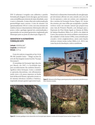 635
GEOPARQUE DOS CAMPOS GERAIS (PR)
NW. O substrato é irregular com caldeirões e panelas
formadas pelo desgaste erosivo das águas, que funcionam
comoarmadilhasparamineraisdemaiordensidade,como
o ouro e o diamante. A mata ciliar está condicionada pela
geomorfologia suave convexa. A área do mirante é de
aproximadamente 250 m2
e conta com uma estrutura de
madeira, bancos e estacionamento. Informações sobre este
ponto e sobre a geologia regional são contextualizadas e
apresentadas em um painel geoturístico implantado pela
Mineropar junto ao ponto de observação (Figura 13).
GEOSSÍTIO N° 8: ESTRATÓTIPO
FORMAÇÃO IAPÓ
Latitude: 50°09’04,184”	
Longitude: 24°46’00,363”
Altitude: 1137 m
Corte de rodovia à esquerda no km 16 da
PR-340 (sentido Castro – Tibagi) na base da
serra de São Joaquim (nome local da “Escarpa
Devoniana”).
O estratótipo da Formação Iapó, descrito
por Maack, em 1947, é a localidade-tipo
para reconhecimento dos atributos litoestra-
tigráficos desta formação. Como a unidade
se apresenta descontínua, com afloramentos
muito raros e de pouca espessura na borda
leste da Bacia do Paraná, o geossítio reveste-se
de máxima relevância científica e histórica,
inspirando atenção quanto à geoconservação.
Neste local, os diamictitos (testemunhos de uma glaciação
pré-devoniana) afloram em uma camada com cerca de
2m de espessura e estão em contato com conglomera-
dos e arenitos da Formação Furnas (Figura 14). Acima
dos arenitos, por uma trilha que acompanha o paredão
rochoso existe um mirante natural que proporciona
uma vista do Primeiro Planalto, com destaque para a
Depressão do Piraí (feição ligada ao Sistema de Riftes
do Sudeste Brasileiro; Melo et al., 2010) e da cidade de
Castro. Nos arenitos são visíveis atributos característicos
das unidades I e II de Assine (1996), como estratificação
cruzada e níveis conglomeráticos, assim como feições
cársticas comuns nestas rochas (Melo et al., 2011), tais
como bacias de dissolução e relevo ruiniforme.
Figura13-Mirante do RioTibagi e painel geoturístico implantados pela Mineropar.
Foto: Antonio Liccardo.
Figura 14 - Contato geológico entre diamictitos da Formação Iapó (abaixo) e rochas da Formação Furnas (acima). Imagens: PGCG.
 