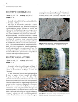636
GEOPARQUES DO BRASIL / PROPOSTAS · volume I
GEOSSÍTIO N° 9: FÓSSEIS DEVONIANOS
Latitude: 50°27’16,774”	 Longitude: 24°33’28,267”
Altitude: 822 m
Cortes da rodovia BR-153 (Transbrasiliana), km 211,
no Município de Tibagi.
Esta região de afloramentos de folhelhos e siltitos
do Devoniano é uma das mais estudadas do Brasil e é
considerada como um dos “laboratórios naturais” da
paleontologia brasileira. Desde os primeiros registros em
1876, pela Comissão Geológica do Império, as investiga-
ções científicas totalizam mais de um século de trabalhos.
Ao longo da rodovia, a partir do trevo da BR-153 com a
PR-340 e nos arredores de Tibagi, são vários os pontos
nos taludes da estrada em que as rochas pelíticas da
Formação Ponta Grossa apresentam vestígios de fósseis
de invertebrados da Fauna Malvinocáfrica (Matsumura,
2010). Estes sítios paleontológicos apresentam a diver-
sidade característica do ambiente marinho plataformal,
atestado pela presença de trilobites, moluscos (Figura 15),
braquiópodes, cnidários, equinodermas, além de vários
microfósseis. Estes sítios apresentam não só importância
científica, mas também histórico-cultural.
GEOSSÍTIO N° 10: SALTO SANTA ROSA
Latitude: 50°31’47,026”	 Longitude: 24°33’24,626”
Altitude: 772 m
Localidade de Barreiro no Município de Tibagi. O
acesso se dá por uma estrada vicinal não pavimentada
a partir da Transbrasiliana em direção ao Bairro São
Domingos.
O Salto Santa Rosa constitui uma quebra abrupta
de relevo no Arenito Barreiro (unidade informal do
Grupo Itararé) ao longo do rio Santa Rosa (Figura 16).
O arenito está em contato com um dique de diabásio de
geometria indeterminada, observado principalmente
como blocos e seixos no pé da cachoeira, mas também
junto ao paredão com juntas poligonais de resfriamento
de desenvolvimento incipiente. Na base do salto o
arenito exibe níveis com granulometria mais grossa e
presença esporádica de conglomerados. A existência da
queda d’água está condicionada ao controle litológico e
estrutural e assim reveste-se de valor didático, além de
estético. O rio Santa Rosa consta em antigas descrições
Figura 15 - Exemplo de fósseis de invertebrados encontrados nos
folhelhos da Formação Ponta Grossa. Foto: Antonio Liccardo.
Figura16- Salto Santa Rosa em arenitos do Grupo Itararé e a presença
de blocos e seixos de diabásio. Foto Antonio Liccardo.
como sendo provavelmente o primeiro local em que dia-
mantes foram encontrados nesta região e a serra Branca,
onde está situado o salto, é referência cartográfica desde
 