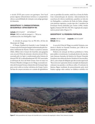 637
GEOPARQUE DOS CAMPOS GERAIS (PR)
o século XVIII para acesso aos garimpos. Este local
possui alguma infraestrutura turística e o proprietário
oferece a possibilidade de visitação a um antigo garimpo
de diamante.
GEOSSÍTIO N° 11: PARQUE ESTADUAL
D0 GUARTELÁ (SÍTIO SIGEP Nº 94)
Latitude: 50°15’54,931”	24°34’09,815”
Altitude: 1083 m (sede do parque) a ~ 790 m na
confluência dos rios Pedregulho e Iapó
A entrada do parque fica na PR-340 a 20 km do
Município de Tibagi.
O Parque Estadual do Guartelá é uma Unidade de
Conservação de Proteção Integral administrada pelo Ins-
tituto Ambiental do Paraná. Dentre os atrativos naturais
(Melo, 2002a) está o Canyon do Guartelá, uma garganta
com cerca de 30 km de extensão e desníveis de até 450 m,
escavada pelo rio Iapó e condicionada pelas fraturas de
direção NW-SE (e subordinadamente NE-SW) associadas
à reativação do Arco de Ponta Grossa. Esse rio nasce no
Primeiro Planalto e deságua no rio Tibagi, escavando are-
nitosdaFormaçãoFurnasediamictitosdaFormaçãoIapó,
para correr sobre as rochas vulcânicas do Grupo Castro.
Na base do canyon encontra-se o contato de ignimbritos
Figura 17 - Vista panorâmica do Canyon do Guartelá com o contraste de vegetação e relevo. Foto: Antonio Liccardo.
com os paredões de arenito, onde fica a Gruta da Pedra
Ume (mineralização de alunita). Adicionalmente há
ocorrência de relevos ruiniformes, panelões no leito do
rio Pedregulho, a cachoeira da Ponte de Pedra, abrigos
com pinturas rupestres, a seção-tipo dos 3 membros da
Formação Furnas definidos por Assine (1996), fendas
ligadas a fraturas NW-SE e NE-SW e vegetação de campos
nativos preservados (Figura 17).
GEOSSÍTIO N° 12: PEDREIRA FORTALEZA
Latitude: 50°18’37,916”	 Longitude: 24°23’21,959”
Altitude: 883 m
A cerca de 22 km de Tibagi, no sentido Ventania, com
desvio à direita na Fazenda Fortaleza, por 1500 m em
estrada não pavimentada.
Pedreira de extração de blocos poliédricos e brita
para asfalto e revestimento. Localizada dentro de uma das
mais famosas fazendas da história do Paraná (Fazenda
Fortaleza) esta soleira de dacito (Semkiw & Vasconcellos,
2011), com cristais de feldspato que dão à rocha aspecto de
“flocos de neve”, apresenta ótimos exemplos de disjunções
colunares nas paredes e em blocos soltos. O contraste da
lâmina d’água resultante do preenchimento pelo nível
freático agrega valor estético ao didático-científico do
 