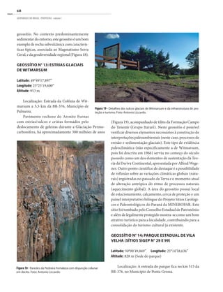 638
GEOPARQUES DO BRASIL / PROPOSTAS · volume I
Figura 19 - Detalhes dos sulcos glaciais de Witmarsum e da infraestrutura de pro-
teção e turismo. Foto: Antonio Liccardo.
Figura 18 - Paredes da Pedreira Fortaleza com disjunção colunar
em dacito. Foto: Antonio Liccardo.
geossítio. No contexto predominantemente
sedimentardoentorno,estegeossítioéumbom
exemplo de rocha subvulcânica com caracterís-
ticas típicas, associada ao Magmatismo Serra
Geral, e da geodiversidade regional (Figura 18).
GEOSSÍTIO N° 13: ESTRIAS GLACIAIS
DE WITMARSUM
Latitude: 49°49’17,897”	
Longitude: 25°25’19,600”
Altitude: 953 m
Localização: Entrada da Colônia de Wit-
marsum a 5,5 km da BR-376, Município de
Palmeira.
Pavimento rochoso do Arenito Furnas
com estrias/sulcos e cristas formados pelo
deslocamento de geleiras durante a Glaciação Permo-
carbonífera, há aproximadamente 300 milhões de anos
(Figura 19), acompanhado de tilito da Formação Campo
do Tenente (Grupo Itararé). Neste geossítio é possível
verificar diversos elementos necessários à construção de
interpretações paleoambientais (neste caso, processos de
erosão e sedimentação glaciais). Este tipo de evidência
paleoclimática (não especificamente a de Witmarsum,
pois foi descrita em 1966) serviu no começo do século
passado como um dos elementos de sustentação da Teo-
ria da Deriva Continental, apresentada por Alfred Wege-
ner. Outro ponto científico de destaque é a possibilidade
de reflexão sobre as variações climáticas globais (natu-
rais) registradas no passado da Terra e o momento atual
de alteração antrópica do ritmo de processos naturais
(aquecimento global). A área do geossítio possui local
de estacionamento, calçamento, cerca de proteção e um
painel interpretativo bilíngue do Projeto Sítios Geológi-
cos e Paleontológicos do Paraná da MINEROPAR. Este
sítio foi tombado pelo Conselho Estadual de Patrimônio
e além de legalmente protegido mostra-se como um bom
atrativo turístico para a localidade, contribuindo para a
consolidação do turismo cultural já existente.
GEOSSÍTIO N° 14: PARQUE ESTADUAL DE VILA
VELHA (SÍTIOS SIGEP N° 29 E 99)
Latitude: 50°00’49,869”	 Longitude: 25°14’58,636”
Altitude: 828 m (Sede do parque)
Localização: A entrada do parque fica no km 515 da
BR-376, no Município de Ponta Grossa.
 