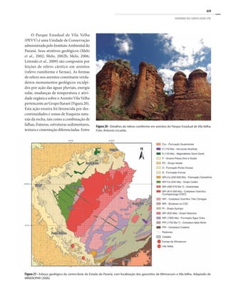 639
GEOPARQUE DOS CAMPOS GERAIS (PR)
O Parque Estadual de Vila Velha
(PEVV) é uma Unidade de Conservação
administrada pelo Instituto Ambiental do
Paraná. Seus atrativos geológicos (Melo
et al., 2002; Melo, 2002b; Melo, 2006;
Letenski et al., 2009) são compostos por
feições de relevo cárstico em arenitos
(relevo ruiniforme e furnas). As formas
de relevo nos arenitos constituem verda-
deiros monumentos geológicos esculpi-
dos por ação das águas pluviais, energia
solar, mudanças de temperatura e ativi-
dade orgânica sobre o Arenito Vila Velha
pertencente ao Grupo Itararé (Figura 20).
Esta ação erosiva foi favorecida por des-
continuidades e zonas de fraqueza natu-
rais da rocha, tais como a combinação de
falhas, fraturas, estruturas sedimentares,
textura e cimentação diferenciadas. Entre
Figura 20 - Detalhes do relevo ruiniforme em arenitos do Parque Estadual de Vila Velha.
Foto: Antonio Liccardo.
Figura 21 - Esboço geológico do centro-leste do Estado do Paraná, com localização dos geossítios de Witmarsum e Vila Velha. Adaptado de
MINEROPAR (2006).
 