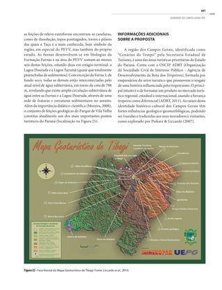 641
GEOPARQUE DOS CAMPOS GERAIS (PR)
as feições de relevo ruiniforme encontram-se caneluras,
cones de dissolução, topos pontiagudos, torres e pilares
das quais a Taça é a mais conhecida, hoje símbolo da
região, em especial do PEVV, mas também do próprio
estado. As furnas desenvolvem-se em litologias da
Formação Furnas e na área do PEVV somam ao menos
seis destas feições, estando duas em estágio terminal: a
Lagoa Dourada e a Lagoa Tarumã (quase que totalmente
preenchidas de sedimentos). Com exceção da Furna 3, de
fundo seco, todas as demais estão interconectadas pelo
atual nível de água subterrânea, em torno da cota de 788
m, revelando que existe ampla circulação subterrânea de
água entre as Furnas e a Lagoa Dourada, através de uma
rede de fraturas e estruturas sedimentares no arenito.
Além da importância didático-científica (Moreira, 2008),
o conjunto de feições geológicas do Parque de Vila Velha
constitui atualmente um dos mais importantes pontos
turísticos do Paraná (localização na Figura 21).
INFORMAÇÕES ADICIONAIS
SOBRE A PROPOSTA
A região dos Campos Gerais, identificada como
“Cenários do Tempo” pela Secretaria Estadual de
Turismo, é uma das áreas turísticas prioritárias do Estado
do Paraná. Conta com a OSCIP ADRT (Organização
da Sociedade Civil de Interesse Público - Agência de
Desenvolvimento da Rota dos Tropeiros), formada por
empresários do setor turístico que promovem o resgate
de uma história influenciada pelo tropeirismo. O princi-
pal intuito é o de formatar um produto no mercado turís-
tico regional, estadual e internacional, usando a herança
tropeira como diferencial (ADRT, 2011). As raízes desta
identidade histórico-cultural dos Campos Gerais têm
fortes influências geológico-geomorfológicas, podendo
ser trazidas e traduzidas aos seus moradores e visitantes,
como explorado por Piekarz & Liccardo (2007).
Figura 22 - Face frontal do Mapa Geoturístico de Tibagi. Fonte: Liccardo et al., 2010.
 