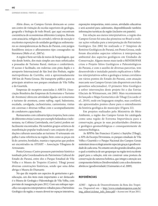 642
GEOPARQUES DO BRASIL / PROPOSTAS · volume I
Além disso, os Campos Gerais destacam-se como
um centro de visitação de escolas superiores de geologia,
geografia e biologia de todo Brasil, que aqui encontram
coexistência de ecossistemas diferentes (campos, floresta
com araucária, refúgios do cerrado), relevos de exceção e
excelentes exposições de unidades geológicas sedimenta-
res eo-mesopaleozoicas da Bacia do Paraná, com jazigos
fossilíferos únicos e afloramentos-tipo consagrados na
literatura (Melo et al., 2007a).
A região é bem servida de meios de hospedagem, que
vão desde hotéis, dos mais simples aos mais sofisticados
a pousadas de Turismo Rural, rústicas e confortáveis.
O acesso é facilitado, em rodovias com pista dupla e o
aeroporto Internacional de São José dos Pinhais, região
metropolitana de Curitiba, está a aproximadamente
100 km de Ponta Grossa. Há transporte público para os
principais atrativos nos parques estaduais de Vila Velha
e do Guartelá.
Empresas de receptivo associadas à ABETA (Asso-
ciação Brasileira das Empresas de Ecoturismo e Turismo
de Aventura) oferecem atividades ligadas ao ecoturismo
e turismo de aventura, como rafting, rapel, balonismo,
escalada, cavalgada, cachoeirismo, canionismo, visitas
em cavernas e diversas trilhas com o acompanhamento
de condutores capacitados.
Restaurantes com culinária típica tropeira, bem como
de diferentes etnias (como por exemplo holandesa e indo-
nesiana, na Colônia Castrolanda, em Castro) podem ser
facilmente encontrados. Há também grupos artísticos de
manifestação popular tradicional e um conjunto de pro-
duções culturais associadas ao turismo. O artesanato em
palha é uma referência na região, bem como as peças em
lã de carneiro, bordados, mantas e tapeçarias que podem
ser encontrados na ATIART – Associação Tibagiana de
Artesanato.
Ponta Grossa e Castro possuem patrimônio histórico
tombado pela Coordenadoria do Patrimônio Cultural do
Estado do Paraná, entre eles o Parque Estadual de Vila
Velha e o Museu do Tropeiro (Castro). Tibagi possui
diversas construções históricas, sendo que uma delas
abriga o Museu do Diamante.
No que diz respeito aos aspectos de geoturismo e geo-
educação, um dos itens mais importantes a ser destacado
é o Museu de Geologia e Paleontologia de Vila Velha, com
previsão de inauguração para 2012. Com um enfoque espe-
cíficonosaspectosinterpretativosvoltadosparaoPatrimônio
Geológico da região, o museu deverá ter espaços interativos,
exposições temporárias, mini-cursos, atividades educativas
e será acessível para cadeirantes, disponibilizando também
informações turísticas da região (inclusive em painéis).
Em relação aos meios interpretativos, a região dos
Campos Gerais foi uma das pioneiras no Brasil a reali-
zar ações voltadas para a interpretação do Patrimônio
Geológico. Em 2002 foi realizado o 1º Simpósio de
Roteiros Geológicos do Paraná, em Ponta Grossa, onde
foram discutidos aspectos relativos à interpretação
ambiental dos aspectos geológicos em Unidades de
Conservação. Alguns meses mais tarde a MINEROPAR
criou o Projeto Sítios Geológicos e Paleontológicos
do Paraná, e com o auxílio de diversas parcerias, tem
desenvolvido e instalado painéis explicativos e folhe-
tos interpretativos sobre a geologia e temas correlatos
em vários pontos do Estado do Paraná, com atuação
marcante nos Campos Gerais (são disponíveis em 6 dos
geossítios selecionados). O primeiro Sítio Geológico
a sofrer intervenções deste projeto foi o das Estrias
Glaciais de Witmarsum, em 2003. Mais recentemente
foi lançado o Mapa Geoturístico de Tibagi (Liccardo et
al., 2010), onde em linguagem simples, mas confiável,
são apresentados pontos-chave para o entendimento
da história geológica do município (Figura 22).
Em projetos realizados pelo Ministério do Meio
Ambiente, a região dos Campos Gerais foi catalogada
como uma região de Extrema Importância para a
conservação, graças às suas peculiaridades climáticas
e geológico-geomorfológicas e consequentemente de
natureza biológica.
As RPPNs São Francisco (Castro) e Itaytyba (Tibagi),
a APA da Escarpa Devoniana, os parques estaduais de Vila
Velha e Guartelá e o Parque Nacional dos Campos Gerais
sustentamáreasecologicamenteespeciaisgraçasàgeodiversi-
dadedecadauma.Noentantoumdosgrandesdesafios,para
oqualaexistênciadeumgeoparquenaregiãoteráexcelente
papel para a solução, está em construir uma postura da
conservação da natureza holística, que integre a atenção aos
componentesbióticos(biodiversidade)comadoselementos
abióticos (geodiversidade) (Guimarães et al, 2009).
REFERÊNCIAS
ADRT - Agência de Desenvolvimento da Rota dos Tropei-
ros. Disponível em: < http://www.rotadostropeiros.com.br/
img_editor/ciclotur_info_fotos.pdf > Acesso em 18 jun 2011.
 