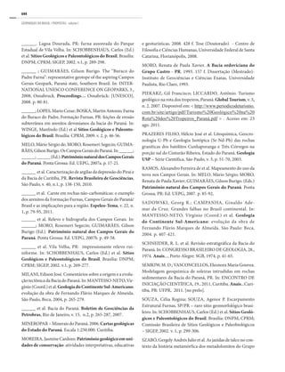 644
GEOPARQUES DO BRASIL / PROPOSTAS · volume I
______. Lagoa Dourada, PR: furna assoreada do Parque
Estadual de Vila Velha. In: SCHOBBENHAUS, Carlos (Ed.)
et al. Sítios Geológicos e Paleontológicos do Brasil. Brasília:
DNPM; CPRM; SIGEP, 2002. v.1, p. 289-298.
______ ; GUIMARÃES, Gilson Burigo. The “Buraco do
Padre Furna”: representative geotope of the aspiring Campos
Gerais Geopark, Paraná state, Southern Brazil. In: INTER-
NATIONAL UNESCO CONFERENCE ON GEOPARKS, 3.,
2008, Osnabruck. Proceedings… Osnabrück: [UNESCO],
2008. p. 80-81.
______;LOPES,MarioCezar;BOSKA,MartinAntonio.Furna
do Buraco do Padre, Formação Furnas, PR: feições de erosão
subterrânea em arenitos devonianos da bacia do Paraná. In:
WINGE, Manfredo (Ed.) et al Sítios Geológicos e Paleonto-
lógicos do Brasil. Brasília: CPRM, 2009. v. 2, p. 46-56.
MELO, Mário Sérgio de; MORO, Rosemeri Segecin; GUIMA-
RÃES,GilsonBurigo.OsCamposGeraisdoParaná.In:______;
______;______(Ed.).PatrimônionaturaldosCamposGerais
do Paraná. Ponta Grossa: Ed. UEPG, 2007a. p. 17-21.
______ et al. Caracterização de argilas da depressão do Piraí e
da Bacia de Curitiba, PR. Revista Brasileira de Geociências,
São Paulo, v. 40, n.1, p. 138-150, 2010.
______ et al. Carste em rochas não-carbonáticas: o exemplo
dos arenitos da Formação Furnas, Campos Gerais do Paraná/
Brasil e as implicações para a região. Espeleo-Tema, v. 22, n.
1, p. 79-95, 2011.
______ et al. Relevo e hidrografia dos Campos Gerais. In:
______; MORO, Rosemeri Segecin; GUIMARÃES, Gilson
Burigo (Ed.). Patrimônio natural dos Campos Gerais do
Paraná. Ponta Grossa: Ed. UEPG, 2007b. p. 49-58.
______ et al. Vila Velha, PR: impressionante relevo rui-
niforme. In: SCHOBBENHAUS, Carlos (Ed.) et al. Sítios
Geológicos e Paleontológicos do Brasil. Brasília: DNPM;
CPRM; SIGEP, 2002. v.1, p. 269-277.
MILANI, Edison José. Comentários sobre a origem e a evolu-
çãotectônicadaBaciadoParaná.In:MANTESSO-NETO,Vir-
gínio(Coord.)etal.GeologiadoContinenteSul-Americano:
evolução da obra de Fernando Flávio Marques de Almeida.
São Paulo, Beca, 2004, p. 265-279.
______ et al. Bacia do Paraná. Boletim de Geociências da
Petrobras, Rio de Janeiro, v. 15, n.2, p. 265-287, 2007.
MINEROPAR – Minerais do Paraná. 2006. Cartas geológicas
do Estado do Paraná. Escala 1:250.000. Curitiba.
MOREIRA, Jasmine Cardozo. Patrimôniogeológicoemuni-
dades de conservação: atividades interpretativas, educativas
e geoturísticas. 2008. 428 f. Tese (Doutorado) - Centro de
Filosofia e Ciências Humanas, Universidade Federal de Santa
Catarina, Florianópolis, 2008.
MORO, Renata de Paula Xavier. A Bacia ordoviciana do
Grupo Castro - PR. 1993. 157 f. Dissertação (Mestrado)-
Instituto de Geociências e Ciências Exatas, Universidade
Paulista, Rio Claro, 1993.
PIEKARZ, Gil Francisco; LICCARDO, Antônio. Turismo
geológico na rota dos tropeiros, Paraná. Global Tourism, v. 3,
n. 2, 2007. Disponível em: < http://www.periodicodeturismo.
com.br/site/artigo/pdf/Turismo%20Geológico%20na%20
Rota%20dos%20Tropeiros_Paraná.pdf > . Acesso em: 23
ago. 2011.
PRAZERES FILHO, Hélcio José et al. Litoquímica, Geocro-
nologia U-Pb e Geologia Isotópica (Sr-Nd-Pb) das rochas
graníticas dos batólitos Cunhaporanga e Três Córregos na
porção sul do Cinturão Ribeira, Estado do Paraná. Geologia
USP – Série Científica, São Paulo, v. 3, p. 51-70, 2003.
RAMOS, Alexandro Ferreira de et al. Mapeamento do uso da
terra nos Campos Gerais. In: MELO, Mário Sérgio; MORO,
Renata de Paula Xavier; GUIMARÃES, Gilson Burigo. (Eds.)
Patrimônio natural dos Campos Gerais do Paraná. Ponta
Grossa, PR: Ed. UEPG, 2007. p. 85-92,
SADOWSKI, Georg R.; CAMPANHA, Ginaldo Ade-
mar da Cruz. Grandes falhas no Brasil continental. In:
MANTESSO-NETO, Virgínio (Coord.) et al. Geologia
do Continente Sul-Americano: evolução da obra de
Fernando Flávio Marques de Almeida. São Paulo: Beca,
2004. p. 407-421.
SCHNEIDER, R. L. et al. Revisão estratigráfica da Bacia do
Paraná. In: CONGRESSO BRASILEIRO DE GEOLOGIA, 28.,
1974. Anais..., Porto Alegre: SGB, 1974, p. 41-65.
SEMKIW, M. D.; VASCONCELLOS, Eleonora Maria Gouvea.
Modelagem geoquímica de soleiras intrudidas em rochas
sedimentares da Bacia do Paraná, PR. In: ENCONTRO DE
INICIAÇÃO CIENTÍFICA, 19., 2011, Curitiba. Anais...Curi-
tiba, PR: UFPR, 2011. [no prelo].
SOUZA, Célia Regina; SOUZA, Agenor P. Escarpamento
Estrutural Furnas, SP/PR – raro sítio geomorfológico brasi-
leiro. In: SCHOBBENHAUS, Carlos (Ed.) et al. Sítios Geoló-
gicos e Paleontológicos do Brasil. Brasília: DNPM; CPRM;
Comissão Brasileira de Sítios Geológicos e Paleobiológicos
– SIGEP, 2002. v. 1, p. 299-306.
SZABÓ, Gergely Andrés Julio et al. As jazidas de talco no con-
texto da história metamórfica dos metadolomitos do Grupo
 