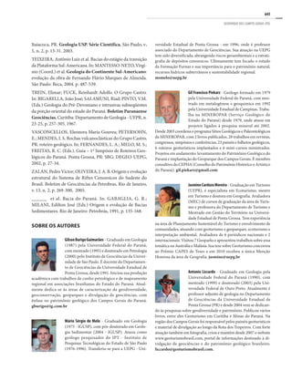 645
GEOPARQUE DOS CAMPOS GERAIS (PR)
Itaiacoca, PR. Geologia USP. Série Científica, São Paulo, v.
5, n. 2, p. 13-31. 2003.
TEIXEIRA, Antônio Luiz et al. Bacias do estágio da transição
da Plataforma Sul-Americana. In: MANTESSO-NETO, Virgí-
nio (Coord.) et al. Geologia do Continente Sul-Americano:
evolução da obra de Fernando Flávio Marques de Almeida.
São Paulo: Beca, 2004. p. 487-539.
TREIN, Elimar; FUCK, Reinhardt Adolfo. O Grupo Castro.
In: BIGARELLA, João José; SALAMUNI, Riad; PINTO, V.M.
(Eds.) Geologia do Pré-Devoniano e intrusivas subseqüentes
da porção oriental do estado do Paraná. Boletim Paranaense
Geociências, Curitiba: Departamento de Geologia - UFPR, n.
23-25, p. 257-305. 1967.
VASCONCELLOS, Eleonora Maria Gouvea; PETERSOHN,
E.; MENDES, I. S. Rochas vulcanoclásticas do Grupo Castro,
PR: roteiro geológico. In: FERNANDES, L. A.; MELO, M. S.;
FREITAS, R. C. (Eds.). Guia – 1º Simpósio de Roteiros Geo-
lógicos do Paraná. Ponta Grossa, PR: SBG; DEGEO-UEPG,
2002, p. 27-34.
ZALÁN, Pedro Victor; OLIVEIRA, J. A. B. Origem e evolução
estrutural do Sistema de Riftes Cenozoicos do Sudeste do
Brasil. Boletim de Geociências da Petrobras, Rio de Janeiro,
v. 13, n. 2, p. 269-300, 2005.
______ et al. Bacia do Paraná. In: GABAGLIA, G. R.;
MILANI, Edilton José (Eds.) Origem e evolução de Bacias
Sedimentares. Rio de Janeiro: Petrobrás, 1991, p. 135-168.
SOBRE OS AUTORES
GilsonBurigoGuimarães - Graduado em Geologia
(1987) pela Universidade Federal do Paraná,
com mestrado (1995) e doutorado em Petrologia
(2000) pelo Instituto de Geociências da Univer-
sidade de São Paulo. É docente do Departamen-
to de Geociências da Universidade Estadual de
Ponta Grossa, desde 1991. Iniciou sua produção
acadêmica com trabalhos de cunho petrológico e de mapeamento
regional em associações brasilianas do Estado do Paraná. Atual-
mente dedica-se às áreas de caracterização da geodiversidade,
geoconservação, geoparques e divulgação de geociências, com
ênfase no patrimônio geológico dos Campos Gerais do Paraná.
gburigo@ig.com.br
Mário Sérgio de Melo - Graduado em Geologia
(1975 - IGUSP), com pós-doutorado em Geolo-
gia Sedimentar (2004 - IGUSP). Atuou como
geólogo pesquisador do IPT - Instituto de
Pesquisas Tecnológicas do Estado de São Paulo
(1976-1996). Transferiu-se para a UEPG - Uni-
versidade Estadual de Ponta Grossa - em 1996, onde é professor
associado do Departamento de Geociências. Sua atuação na UEPG
tem sido diversificada, abrangendo riscos geoambientais e a estrati-
grafia de depósitos cenozoicos. Ultimamente tem focado o estudo
da Formação Furnas e sua importância para o patrimônio natural,
recursos hídricos subterrâneos e sustentabilidade regional.
msmelo@uepg.br
Gil Francisco Piekarz - Geólogo formado em 1979
pela Universidade Federal do Paraná, com mes-
trado em metalogênese e geoquímica em 1992
pela Universidade Estadual de Campinas. Traba-
lha na MINEROPAR (Serviço Geológico do
Estado do Paraná) desde 1979, onde atuou em
projetos ligados à pesquisa mineral até 2002.
Desde2003coordenaoprogramaSítiosGeológicosePaleontológicos
da MINEROPAR, com 2 livros publicados, 28 trabalhos em revistas,
congressos,simpósioseconferências,23painéisefolhetosgeológicos,
6 roteiros geoturísticos implantados e 6 mini-cursos ministrados.
Projetos em andamento: levantamento do Patrimônio Geológico do
Paraná e implantação do Geoparque dos Campos Gerais. É membro
consultivo do CEPHA (Conselho do Patrimônio Histórico e Artístico
do Paraná). gil.piekarz@gmail.com
JasmineCardozoMoreira - Graduação em Turismo
(UFPR), é especialista em Ecoturismo, mestre
em Turismo e doutora em Geografia. Avaliadora
(MEC) de cursos de graduação da área de Turis-
mo e professora do Departamento de Turismo e
Mestrado em Gestão do Território na Universi-
dade Estadual de Ponta Grossa. Tem experiência
na área de Planejamento Sustentável do Turismo e envolvimento de
comunidades, atuando com geoturismo e geoparques, ecoturismo e
interpretação ambiental. Avaliadora de 6 periódicos nacionais e 2
internacionais. Visitou 7 Geoparks e apresentou trabalhos sobre essa
temáticanaAustráliaeMalásia.SuatesesobreGeoturismoconcorreu
ao Prêmio CAPES de Teses e em 2010 recebeu a única Menção
Honrosa da área de Geografia. jasmine@uepg.br
Antonio Liccardo - Graduado em Geologia pela
Universidade Federal do Paraná (1990), com
mestrado (1999) e doutorado (2003) pela Uni-
versidade Federal de Ouro Preto. Atualmente é
professor adjunto de geologia no Departamento
de Geociências da Universidade Estadual de
Ponta Grossa (PR) e desde 2004 vem se dedican-
do às pesquisas sobre geodiversidade e patrimônio. Publicou vários
livros, entre eles Geoturismo em Curitiba e Minas do Paraná. Na
região dos Campos Gerais foi responsável pelos painéis geoturísticos
e material de divulgação ao longo da Rota dos Tropeiros. Com forte
atuação também em fotografia, criou e mantém desde 2007 o website
www.geoturismobrasil.com, portal de informações destinado à di-
vulgação de geociências e do patrimônio geológico brasileiro.
liccardo@geoturismobrasil.com.
 