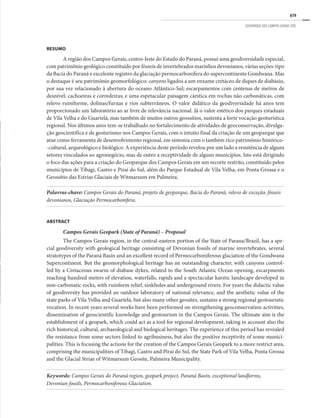 619
GEOPARQUE DOS CAMPOS GERAIS (PR)
RESUMO
A região dos Campos Gerais, centro-leste do Estado do Paraná, possui uma geodiversidade especial,
com patrimônio geológico constituído por fósseis de invertebrados marinhos devonianos, várias seções-tipo
da Bacia do Paraná e excelente registro da glaciação permocarbonífera do supercontinente Gondwana. Mas
o destaque é seu patrimônio geomorfológico: canyons ligados a um enxame cretáceo de diques de diabásio,
por sua vez relacionado à abertura do oceano Atlântico-Sul; escarpamentos com centenas de metros de
desnível; cachoeiras e corredeiras; e uma espetacular paisagem cárstica em rochas não carbonáticas, com
relevo ruiniforme, dolinas/furnas e rios subterrâneos. O valor didático da geodiversidade há anos tem
proporcionado um laboratório ao ar livre de relevância nacional. Já o valor estético dos parques estaduais
de Vila Velha e do Guartelá, mas também de muitos outros geossítios, sustenta a forte vocação geoturística
regional. Nos últimos anos tem-se trabalhado no fortalecimento de atividades de geoconservação, divulga-
ção geocientífica e de geoturismo nos Campos Gerais, com o intuito final da criação de um geoparque que
atue como ferramenta de desenvolvimento regional, em sintonia com o também rico patrimônio histórico-
-cultural, arqueológico e biológico. A experiência deste período revelou por um lado a resistência de alguns
setores vinculados ao agronegócio, mas de outro a receptividade de alguns municípios. Isto está dirigindo
o foco das ações para a criação do Geoparque dos Campos Gerais em um recorte restrito, constituído pelos
municípios de Tibagi, Castro e Piraí do Sul, além do Parque Estadual de Vila Velha, em Ponta Grossa e o
Geossítio das Estrias Glaciais de Witmarsum em Palmeira.
Palavras-chave: Campos Gerais do Paraná, projeto de geoparque, Bacia do Paraná, relevo de exceção, fósseis
devonianos, Glaciação Permocarbonífera.
ABSTRACT
Campos Gerais Geopark (State of Paraná) – Proposal
The Campos Gerais region, in the central-eastern portion of the State of Parana/Brazil, has a spe-
cial geodiversity with geological heritage consisting of Devonian fossils of marine invertebrates, several
stratotypes of the Paraná Basin and an excellent record of Permocarboniferous glaciation of the Gondwana
Supercontinent. But the geomorphological heritage has an outstanding character, with canyons control-
led by a Cretaceous swarm of diabase dykes, related to the South Atlantic Ocean opening, escarpments
reaching hundred meters of elevation, waterfalls, rapids and a spectacular karstic landscape developed in
non-carbonatic rocks, with ruinform relief, sinkholes and underground rivers. For years the didactic value
of geodiversity has provided an outdoor laboratory of national relevance, and the aesthetic value of the
state parks of Vila Velha and Guartelá, but also many other geosites, sustains a strong regional geotouristic
vocation. In recent years several works have been performed on strengthening geoconservation activities,
dissemination of geoscientific knowledge and geotourism in the Campos Gerais. The ultimate aim is the
establishment of a geopark, which could act as a tool for regional development, taking in account also the
rich historical, cultural, archaeological and biological heritages. The experience of this period has revealed
the resistance from some sectors linked to agribusiness, but also the positive receptivity of some munici-
palities. This is focusing the actions for the creation of the Campos Gerais Geopark to a more restrict area,
comprising the municipalities of Tibagi, Castro and Piraí do Sul, the State Park of Vila Velha, Ponta Grossa
and the Glacial Striae of Witmarsum Geosite, Palmeira Municipality.
Keywords: Campos Gerais do Paraná region, geopark project, Paraná Basin, exceptional landforms,
Devonian fossils, Permocarboniferous Glaciation.
 
