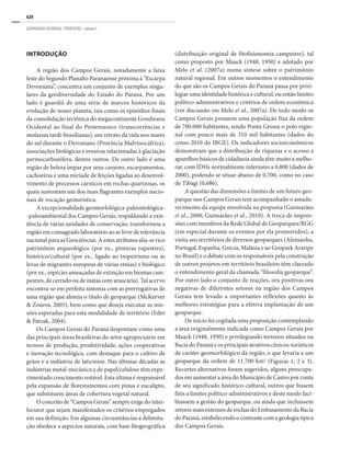 620
GEOPARQUES DO BRASIL / PROPOSTAS · volume I
INTRODUÇÃO
A região dos Campos Gerais, notadamente a faixa
leste do Segundo Planalto Paranaense próxima à “Escarpa
Devoniana”, concentra um conjunto de exemplos singu-
lares da geodiversidade do Estado do Paraná. Por um
lado é guardiã de uma série de marcos históricos da
evolução de nosso planeta, tais como os episódios finais
da consolidação tectônica do megacontinente Gondwana
Ocidental ao final do Proterozoico (transcorrências e
molassas tardi-brasilianas), um retrato da vida nos mares
do sul durante o Devoniano (Província Malvinocáfrica),
associações litológicas e erosivas relacionadas à glaciação
permocarbonífera, dentre outros. De outro lado é uma
região de beleza ímpar por seus canyons, escarpamentos,
cachoeiras e uma miríade de feições ligadas ao desenvol-
vimento de processos cársticos em rochas quartzosas, os
quais sustentam um dos mais flagrantes exemplos nacio-
nais de vocação geoturística.
A excepcionalidade geomorfológica-paleontológica-
-paleoambiental dos Campos Gerais, respaldando a exis-
tência de várias unidades de conservação, transformou a
região em consagrado laboratório ao ar livre de relevância
nacional para as Geociências. A estes atributos alia-se rico
patrimônio arqueológico (por ex., pinturas rupestres),
histórico/cultural (por ex., ligado ao tropeirismo ou às
levas de migrantes europeus de várias etnias) e biológico
(por ex., espécies ameaçadas de extinção em biomas cam-
pestres, de cerrado ou de matas com araucária). Tal acervo
encontra-se em perfeita sintonia com as prerrogativas de
uma região que almeja o título de geoparque (McKeever
& Zouros, 2005), bem como que deseja executar as mis-
sões esperadas para esta modalidade de território (Eder
& Patzak, 2004).
Os Campos Gerais do Paraná despontam como uma
das principais áreas brasileiras do setor agropecuário em
termos de produção, produtividade, ações cooperativas
e inovação tecnológica, com destaque para o cultivo de
grãos e a indústria de laticínios. Nas últimas décadas as
indústrias metal-mecânica e de papel/celulose têm expe-
rimentado crescimento notável. Esta última é responsável
pela expansão de florestamentos com pinus e eucalipto,
que substituem áreas de cobertura vegetal natural.
O conceito de “Campos Gerais” sempre exige do inter-
locutor que sejam manifestados os critérios empregados
em sua definição. Em algumas circunstâncias a delimita-
ção obedece a aspectos naturais, com base fitogeográfica
(distribuição original de fitofisionomia campestre), tal
como proposto por Maack (1948, 1950) e adotado por
Melo et al. (2007a) numa síntese sobre o patrimônio
natural regional. Em outros momentos o entendimento
do que são os Campos Gerais do Paraná passa por privi-
legiar uma identidade histórica e cultural, ou então limites
político-administrativos e critérios de ordem econômica
(ver discussão em Melo et al., 2007a). De todo modo os
Campos Gerais possuem uma população fixa da ordem
de 700.000 habitantes, sendo Ponta Grossa o polo regio-
nal com pouco mais de 310 mil habitantes (dados do
censo 2010 do IBGE). Os indicadores socioeconômicos
demonstram que a distribuição de riquezas e o acesso a
aparelhos básicos de cidadania ainda têm muito a melho-
rar, com IDHs normalmente inferiores a 0,800 (dados de
2000), podendo se situar abaixo de 0,700, como no caso
de Tibagi (0,686).
A questão das dimensões e limites de um futuro geo-
parque nos Campos Gerais tem acompanhado o amadu-
recimento da equipe envolvida na proposta (Guimarães
et al., 2008; Guimarães et al., 2010). A troca de impres-
sões com membros da Rede Global de Geoparques/RGG
(em especial durante os eventos por ela promovidos), a
visita aos territórios de diversos geoparques (Alemanha,
Portugal, Espanha, Grécia, Malásia e ao Geopark Araripe
no Brasil) e o debate com os responsáveis pela construção
de outros projetos em território brasileiro têm clareado
o entendimento geral da chamada “filosofia geoparque”.
Por outro lado o conjunto de reações, ora positivas ora
negativas de diferentes setores na região dos Campos
Gerais tem levado a importantes reflexões quanto às
melhores estratégias para a efetiva implantação de um
geoparque.
De início foi cogitada uma proposição contemplando
a área originalmente indicada como Campos Gerais por
Maack (1948, 1950) e privilegiando terrenos situados na
Bacia do Paraná e os principais atrativos cênicos-turísticos
de caráter geomorfológico da região, o que levaria a um
geoparque da ordem de 11.700 km2
(Figuras 1, 2 e 3).
Recortes alternativos foram sugeridos, alguns preocupa-
dos em aumentar a área do Município de Castro por conta
de seu significado histórico-cultural, outros que fossem
fiéis a limites político-administrativos e deste modo faci-
litassem a gestão do geoparque, ou ainda que incluíssem
setores mais extensos de rochas do Embasamento da Bacia
do Paraná, estabelecendo o contraste com a geologia típica
dos Campos Gerais.
 