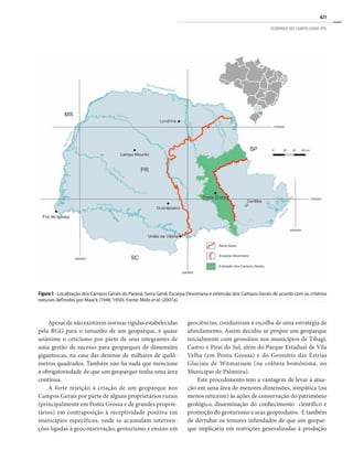 621
GEOPARQUE DOS CAMPOS GERAIS (PR)
Apesar de não existirem normas rígidas estabelecidas
pela RGG para o tamanho de um geoparque, é quase
unânime o ceticismo por parte de seus integrantes de
uma gestão de sucesso para geoparques de dimensões
gigantescas, na casa das dezenas de milhares de quilô-
metros quadrados. Também não há nada que mencione
a obrigatoriedade de que um geoparque tenha uma área
contínua.
A forte rejeição à criação de um geoparque nos
Campos Gerais por parte de alguns proprietários rurais
(principalmente em Ponta Grossa e de grandes proprie-
tários) em contraposição à receptividade positiva em
municípios específicos, onde se acumulam interven-
ções ligadas à geoconservação, geoturismo e ensino em
geociências, conduziram à escolha de uma estratégia de
afunilamento. Assim decidiu-se propor um geoparque
inicialmente com geossítios nos municípios de Tibagi,
Castro e Piraí do Sul, além do Parque Estadual de Vila
Velha (em Ponta Grossa) e do Geossítio das Estrias
Glaciais de Witmarsum (na colônia homônima, no
Município de Palmeira).
Este procedimento tem a vantagem de levar à atua-
ção em uma área de menores dimensões, simpática (ou
menos reticente) às ações de conservação do patrimônio
geológico, disseminação do conhecimento científico e
promoção do geoturismo e seus geoprodutos. E também
de derrubar os temores infundados de que um geopar-
que implicaria em restrições generalizadas à produção
Figura 1 - Localização dos Campos Gerais do Paraná. Serra Geral, Escarpa Devoniana e extensão dos Campos Gerais de acordo com os critérios
naturais definidos por Maack (1948, 1950). Fonte: Melo et al. (2007a).
 