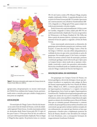 622
GEOPARQUES DO BRASIL / PROPOSTAS · volume I
Figura 2 - Municípios abrangidos pela região dos Campos Gerais do
Paraná. Fonte: Melo et al. (2007a).
agropecuária, desapropriações ou mesmo intervenção
da UNESCO no cotidiano dos Campos Gerais, pavimen-
tando assim o caminho para que a médio e longo prazo a
área possa ser ampliada.
LOCALIZAÇÃO
Os municípios de Tibagi, Castro e Piraí do Sul situam-
-se no centro-leste do Estado do Paraná, a norte da cidade-
-polo regional, Ponta Grossa. As sedes municipais podem
ser alcançadas desde Ponta Grossa pela PR-151 após 42
km para Castro e 75 km para Piraí do Sul, em ambos os
casos por rodovia pavimentada e duplicada. Para se chegar
à Tibagi há duas opções. Na primeira toma-se a mesma
PR-151 até Castro e então a PR-340 para Tibagi, em pista
simples, totalizando 104 km. A segunda alternativa é a de
se partir de Ponta Grossa pela BR-376 sentido Apucarana
até o entroncamento com a Rodovia Transbrasiliana (BR-
153), chegando-se a Tibagi após 93 km, quase sempre em
rodovia pavimentada e de pista simples.
Ponta Grossa está a aproximadamente 110 km a oeste
de Curitiba, chegando-se desta cidade pela BR-376 em
rodovia pavimentada e duplicada. O acesso aos geossítios
de Witmarsum e do Parque Estadual de Vila Velha são
feitos a partir da mesma rodovia, o primeiro a aproxima-
damente 65 km da capital e o segundo a 20 km de Ponta
Grossa.
Como mencionado anteriormente as dimensões do
geoparque provavelmente passarão por contínuas modi-
ficações. A soma das áreas de Tibagi, Castro e Piraí do
Sul chega a 7.044 km2
, mas não reflete adequadamente a
realidade da área em que serão concentradas as ações do
geoparque. Por exemplo, quase 2/3 de Castro, correspon-
dentes aos setores central e leste do município, possuem
constituição geológica muito diversa do que é típico para
os Campos Gerais e deste modo não se ajustam à iden-
tidade construída a partir dos geossítios selecionados.
Raciocínio semelhante pode ser estabelecido para o setor
oeste de Tibagi e sudeste de Piraí do Sul (Figura 6).
DESCRIÇÃO GERAL DO GEOPARQUE
Um geoparque nos Campos Gerais do Paraná, em
termos geológicos, deverá dar destaque a locais que per-
mitam reconhecer as sequências mais antigas da Bacia
do Paraná (supersequências Rio Ivaí e Paraná de Milani,
2004, e Milani et al., 2007), o contexto glacial do início
da Supersequência Gondwana I e o registro intrusivo
do Magmatismo Serra Geral na região (Supersequência
Gondwana III). Também deverá apresentar geossítios que
tragam um retrato do rico acervo fossilífero dos mares
devonianos,assimcomoespelhemaimportânciadaregião
quanto ao número de estratótipos para a Bacia do Paraná.
Para que os visitantes possam dimensionar o contexto
evolutivo da principal bacia intracratônica brasileira será
conveniente que geossítios tenham também exemplos de
seu embasamento, em especial que ilustrem as fases que
prepararam a litosfera para a implantação posterior da
Bacia do Paraná, durante a fase derradeira de evolução
do Ciclo Brasiliano, com a consequente formação do
megacontinente Gondwana Ocidental.
 