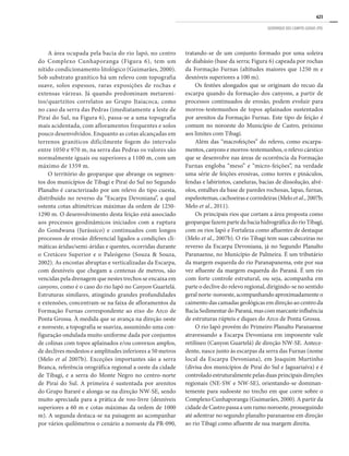 625
GEOPARQUE DOS CAMPOS GERAIS (PR)
A área ocupada pela bacia do rio Iapó, no centro
do Complexo Cunhaporanga (Figura 6), tem um
nítido condicionamento litológico (Guimarães, 2000).
Sob substrato granítico há um relevo com topografia
suave, solos espessos, raras exposições de rochas e
extensas várzeas. Já quando predominam metareni-
tos/quartzitos correlatos ao Grupo Itaiacoca, como
no caso da serra das Pedras (imediatamente a leste de
Piraí do Sul, na Figura 6), passa-se a uma topografia
mais acidentada, com afloramentos frequentes e solos
pouco desenvolvidos. Enquanto as cotas alcançadas em
terrenos graníticos dificilmente fogem do intervalo
entre 1050 e 970 m, na serra das Pedras os valores são
normalmente iguais ou superiores a 1100 m, com um
máximo de 1359 m.
O território do geoparque que abrange os segmen-
tos dos municípios de Tibagi e Piraí do Sul no Segundo
Planalto é caracterizado por um relevo do tipo cuesta,
distribuído no reverso da “Escarpa Devoniana”, a qual
ostenta cotas altimétricas máximas da ordem de 1250-
1290 m. O desenvolvimento desta feição está associado
aos processos geodinâmicos iniciados com a ruptura
do Gondwana (Jurássico) e continuados com longos
processos de erosão diferencial ligados a condições cli-
máticas áridas/semi-áridas e quentes, ocorridas durante
o Cretáceo Superior e o Paleógeno (Souza & Souza,
2002). As encostas abruptas e verticalizadas da Escarpa,
com desníveis que chegam a centenas de metros, são
vencidas pela drenagem que nestes trechos se encaixa em
canyons, como é o caso do rio Iapó no Canyon Guartelá.
Estruturas similares, atingindo grandes profundidades
e extensões, concentram-se na faixa de afloramentos da
Formação Furnas correspondente ao eixo do Arco de
Ponta Grossa. À medida que se avança na direção oeste
e noroeste, a topografia se suaviza, assumindo uma con-
figuração ondulada muito uniforme dada por conjuntos
de colinas com topos aplainados e/ou convexos amplos,
de declives modestos e amplitudes inferiores a 50 metros
(Melo et al 2007b). Exceções importantes são a serra
Branca, referência orográfica regional a oeste da cidade
de Tibagi, e a serra do Monte Negro no centro-norte
de Piraí do Sul. A primeira é sustentada por arenitos
do Grupo Itararé e alonga-se na direção NW-SE, sendo
muito apreciada para a prática de voo-livre (desníveis
superiores a 60 m e cotas máximas da ordem de 1000
m). A segunda destaca-se na paisagem ao acompanhar
por vários quilômetros o cenário a noroeste da PR-090,
tratando-se de um conjunto formado por uma soleira
de diabásio (base da serra; Figura 6) capeada por rochas
da Formação Furnas (altitudes maiores que 1250 m e
desníveis superiores a 100 m).
Os festões alongados que se originam do recuo da
escarpa quando da formação dos canyons, a partir de
processos continuados de erosão, podem evoluir para
morros-testemunhos de topos aplainados sustentados
por arenitos da Formação Furnas. Este tipo de feição é
comum no noroeste do Município de Castro, próximo
aos limites com Tibagi.
Além das “macrofeições” do relevo, como escarpa-
mentos, canyons e morros-testemunhos, o relevo cárstico
que se desenvolve nas áreas de ocorrência da Formação
Furnas engloba “meso” e “micro-feições”, na verdade
uma série de feições erosivas, como torres e pináculos,
fendas e labirintos, caneluras, bacias de dissolução, alvé-
olos, entalhes da base de paredes rochosas, lapas, furnas,
espeleotemas, cachoeiras e corredeiras (Melo et al., 2007b;
Melo et al., 2011).
Os principais rios que cortam a área proposta como
geoparque fazem parte da bacia hidrográfica do rio Tibagi,
com os rios Iapó e Fortaleza como afluentes de destaque
(Melo et al., 2007b). O rio Tibagi tem suas cabeceiras no
reverso da Escarpa Devoniana, já no Segundo Planalto
Paranaense, no Município de Palmeira. É um tributário
da margem esquerda do rio Paranapanema, este por sua
vez afluente da margem esquerda do Paraná. É um rio
com forte controle estrutural, ou seja, acompanha em
parte o declive do relevo regional, dirigindo-se no sentido
geral norte-noroeste, acompanhando aproximadamente o
caimento das camadas geológicas em direção ao centro da
BaciaSedimentardoParaná,mascommarcanteinfluência
de estruturas rúpteis e diques do Arco de Ponta Grossa.
O rio Iapó provém do Primeiro Planalto Paranaense
atravessando a Escarpa Devoniana em imponente vale
retilíneo (Canyon Guartelá) de direção NW-SE. Antece-
dente, nasce junto às escarpas da serra das Furnas (nome
local da Escarpa Devoniana), em Joaquim Murtinho
(divisa dos municípios de Piraí do Sul e Jaguariaíva) e é
controlado estruturalmente pelas duas principais direções
regionais (NE-SW e NW-SE), orientando-se dominan-
temente para sudoeste no trecho em que corre sobre o
Complexo Cunhaporanga (Guimarães, 2000). A partir da
cidade de Castro passa a um rumo noroeste, prosseguindo
até adentrar no segundo planalto paranaense em direção
ao rio Tibagi como afluente de sua margem direita.
 
