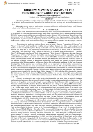 e-ISSN : 2620 3502
p-ISSN : 2615 3785
International Journal on Integrated Education
Volume 3, Issue XI, November 2020 | 64
KHOREZM MA’MUN ACADEMY - AT THE
CROSSROADS OF WORLD CIVILIZATION
Masharipova Gularam Kamilovna1
1
Professor of the Tashkent Institute of Textile and Light Industry
ABSTRACT
The article provides a scientific analysis of scientific research, scientific directions and great discoveries
of the Middle Ages of international importance, the Khorezm Ma’mun Academy and the scientists who worked
in it.
Keywords: precise sciences, mathematics, astronomy, philosophy, philosophical views, world, human,
values, social relations, Renaissance science.
1. INTRODUCTION
As you know, the ancient and rich cultural heritage of our region is of global importance. As the President
of the Republic of Uzbekistan Shavkat Mirziyoyev noted at the 75th session of the UN High Tribune on September
23, 2020, “we are ready to hold an international forum in ancient Khiva in 2021 on the theme“ Central Asia at the
crossroads of world civilizations” [1]. Because Khorezm has long been a land of genius, a place of knowledge and
enlightenment. In particular, one of the pressing problems is the analysis of scientists and scientific directions of
the Khorezm Academy of Ma’mun. Studies in history were widely deployed at the Ma’mun Academy in Khorezm.
2. MAIN BODY
To continue the academic traditions Beruni wrote a book - "Famous Personalities of Khorezm" or
"History of Khorezm". Unfortunately, the book has not survived and the main part of the book was described in
the book of Abu Fazl Baykhahiy "The History of Masudi", which was dedicated to Sultan Masud Ghaznaviy. In
addition, we were able to find information about history in other books of Beruni, such as "Monuments",
"Knowledge" (At-Tafhim) and "India". Judging by the books of al-Saolibi "Amazing Information" ("Latoif al-
Maorif", X-XI centuries), as-Samoni "Book of the Ancestors" ("Kitob al-Ansob" XII century), Yokut al-Hamawiy
"Encyclopedia of Writers ”(To the men of al-udabo) and others, the Ma’mun Academy enjoyed the fame of the
center of literature and art. Many poets and writers, such as Ahmad bin Muhammad bin Sahriy, Abdulloh bin
Hamid, Abu Sayyid bin Shabib, Abu Hasan bin Ma’mun, Abu Abdulloh at-Tohir, Ibrohim Rakkoniy, worked at
the Ma’mun Academy. Advisor to Khorezshah as-Sakhliy wrote poetry and regularly organized literature
competitions at the Ma’mun Academy in Khorezm. During this era, linguistic scholars at the Ma’mun Academy
developed the Arabic grammar and vocabulary, which was an important tool for scientific communication.
Political stability, economic and social development of Khorezm in the late 10th and early 12th centuries, as well
as fruitful relations between the peoples of the region, created favorable conditions for the creation of a scientific
school in Gurganch (present-day Urganch). The tradition of Khorezmshah's rule was continued, and favorable
conditions were created by his son Abu Hasan Ali ibn Mamun (999-1009) and Abu Abbos Mamun bin Mamun.
The chief adviser, Abu Husain Ahmad bin Muhammad al-Sakhliy, who was very interested in science, literature
and poetry, decided to create an institute for scientific research in the form of the Mamun Academy in Khorezm
[6, p. 478].
Research in mathematics was carried out by Abu Mansour bin Iraq wrote about 30 scientific books on
mathematics and astronomy. Beruni himself, in his 150 books, wrote articles on mathematics and astronomy. The
theorem on the qualities of an isosceles triangle was proved by Abu Khair Hammor and is widely known as the
"Theorem of Hammori" (Ash-Shakl al-Hammori). Abu Nasr ibn Iraq belongs to the galaxy of Khorezm scholars,
external huge contributions to medieval oriental science. He was born in Khorezm, apparently around 961-965.
[2, p. 110] and spent most of his life there. As a representative of the Khorezmshah dynasty of the Iraqids. Abu
Nasr ibn Iraq was known throughout the world for his discoveries in the field of astronomy and mathematics. Abu
Nasr receives his initial knowledge in Khorezm. From childhood, he was very interested in such natural sciences
as mathematics and astronomy, was familiar with the works of such great Greek scientists as Euclid, Ptolemy,
Menelaus, Theodosius, Archimedes. According to many studies, the first proof of the sine theorem for spherical
triangles was carried out by the Khorezm scientist Abu Nasr. This was confirmed by Abu Raikhan Beruni and
Nasiriddin Tusi (1201-1274). Based on this, Abu Nasr is called the founder of spherical trigonometry.
The works of Ibn Iraq enjoyed wide popularity not only among his contemporaries. They were studied
and cited by astronomers and mathematicians of more recent times. Among these scientists is the Khorezm
astronomer of the XII-XIII centuries. Mahmud ibn Muhammad al-Chagmini, who referred to the works of Ibn Iraq
and often mentioned his name [3, pp. 3686]. Ibn Iraq is repeatedly quoted by the great scholar of the 13th century.
Nasir ad-Din at-Tusi in his famous “Treatise on the Complete Quadripartite” [5, pp. 13-14]. He mentions the works
of Ibn Iraq and Khadji Khalifa - the author of the monumental bibliographic and encyclopedic dictionary
“Disclosure of doubts about the names of books and sciences”, who lived in the 17th century [4, p. 126]. Ibn Iraq's
works are mainly devoted to astronomy. The main work of Ibn Iraq - "Shah Almagest" ("Al-Majisti al-Shahi"),
written between 997 and 1017, enjoyed great prestige among medieval astronomers. Now, it is considered lost.
This work is known only by quotations from it, which were cited by Beruni [4, p. 137] and Nasir ad-Din at-Tusi
[5]. Many of Ibn Iraq's writings deal with the correction or clarification of data from the Zij compiled by his
predecessors. In particular, he commented on the astronomical tables of the 9th century Central Asian astronomer.
Habasha al-Hasib al-Marwazi in his "Treatise on the proof of the actions of Habash using correction tables".
 